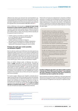 réflexions des acteurs pour formuler des recommandations aux
forcesdepolicepermettantd’éviterquelesinterventionsnesoient
traumatisantes pour les enfants et ne les conduisent à avoir une
perception négative des fonctionnaires de police ou des militaires
de la gendarmerie (recommandation MDE-MDS 2012-61118
).
Enfin, le Défenseur a mis en place un groupe de travail chargé
de préciser la notion d’intérêt supérieur de l’enfant, notion qui
a vocation à prendre toute sa place dans le traitement d’affaires
dans lesquelles sont concernés des enfants, à titre principal ou
par incidence. Dans ce cadre, les principaux thèmes abordés par
le groupe de travail ont porté sur :
•	 l’intérêt supérieur de l’enfant, le maintien des liens
en cas de séparation des parents et la question
de la résidence des enfants ;
•	 l’intérêt supérieur de l’enfant et l’adoption
(les travaux ont été présentés au collège le 19/04/2012) ;
•	 l’intérêt supérieur de l’enfant et le maintien des liens à
l’épreuve de l’incarcération (travaux en cours en 2013).
Produire des outils pour rendre possibles
les politiques d’égalité
Dans le cadre du soutien que le Défenseur des droits apporte aux
organismes publics et privés en ce qui concerne l’élaboration et
l’adoption d’engagements visant à la promotion des droits et de
l’égalité, le Défenseur s’attache à fournir aux acteurs des services
publics, de la protection de l’enfance, de l’emploi, du logement, de
la déontologie de la sécurité… des outils opérationnels et adaptés
à leurs besoins pour mettre en place des politiques d’égalité.
Ainsi, en matière d’emploi public, le Défenseur des droits a
publié un guide, disponible sur son site Internet, « Gestion des
ressourceshumainesdanslescollectivitésterritoriales :prévenirles
discriminations et garantir l’égalité119
 ». Il permet aux collectivités
territoriales et à leurs partenaires (centres de gestion, centre
nationaldelafonctionpubliqueterritoriale,prestatairesdeservices)
de s’évaluer et de progresser vers plus d’égalité pour l’accès à
l’emploi et dans la gestion des carrières ainsi que de s’approprier
des bonnes pratiques.
À la suite du guide « Mesurer pour l’égalité », présenté dans le
rapportannuel2011(pp.112-113)etquidotelesacteursdel’entreprise
d’un outil pratique pour la collecte de données pour concevoir et
évaluer leurs politiques de ressources humaines et corriger les
éventuelles discriminations, le Défenseur des droits a publié, à
l’occasion de la Journée des femmes 2013, le guide Un salaire
égal pour un travail de valeur égale120
, outil pour une évaluation
non discriminante des emplois à prédominance féminine.
118- http://www.defenseurdesdroits.fr/sites/default/files/upload/
decisions/decision_mde-mds-2012-61.pdf
119- http://www.defenseurdesdroits.fr/sites/default/files/upload/
guide-collectivites-territoriales.pdf
120- http://www.defenseurdesdroits.fr/sites/default/files/upload/
guide-salaire-egal-travail-valeur-egale.pdf
Porté à titre principal par le département « Expertise et affaires
judiciaires », ce guide vise la sensibilisation des acteurs et experts
concernés à la technicité et aux biais de genre s’agissant des
règles mobilisées pour l’évaluation des emplois. Il fait également
ressortir l’importance et la place des règles posées par le droit et
la jurisprudence quant au principe de salaire égal pour un travail
de valeur égale.
Ce guide résulte d’une réflexion conduite par
un groupe de travail comprenant des agents du
Défenseur des droits, des chercheurs, des représentants
de l’administration, des partenaires sociaux et des
organisations syndicales. Téléchargeable sur le site
Internet du Défenseur des droits, il permet de faire
progresser l’égalité professionnelle entre les femmes et
les hommes en traitant de façon innovante la question
des inégalités de rémunération eu égard à la
sous-évaluation des emplois à prédominance féminine.
Il met les acteurs de l’emploi en mesure d’éliminer
les inégalités de rémunération entre les femmes et les
hommes qui résultent de la classification des emplois.
En effet, les critères pris en compte pour évaluer les
emplois sont souvent biaisés et non conformes aux
exigences du droit, les compétences évaluées dans
les emplois à prédominance féminine ignorées ou
sous-valorisées.
Pour rendre effectif le principe « un salaire égal pour
un travail de valeur égale », le guide présente
différentes expériences étrangères et propose
une approche méthodologique concrète pour analyser
et revoir les classifications professionnelles pour
revaloriser les emplois à prédominance féminine.
En 2012, le Défenseur des droits a par ailleurs publié un guide à
l’intention des TPE et PME et pour les artisans121
, leur proposant
des outils, méthodes et ressources utiles tant au moment du
recrutement que dans la gestion des carrières.
Dans le domaine du logement, le Défenseur s’est particulièrement
attaché à accompagner et outiller les politiques d’égalité mises en
œuvre tant pour le logement privé que pour le logement social.
121- http://www.defenseurdesdroits.fr/sites/default/files/upload/guide-pme.pdf
Rapport Annuel 2012 DÉFENSEUR DES DROITS 129
De la promotion des droits et de l’égalité - CHAPITRE 02
 