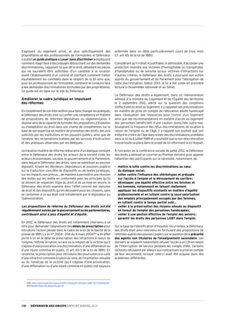 S’agissant du logement privé, et plus spécifiquement des
propriétaires et des professionnels de l’immobilier, le Défenseur
a publié un guide pratique « Louer sans discriminer  » expliquant
commentréagirfaceàdespréjugésdébouchantsurdesdemandes
discriminatoires, rappelant ce que dit le droit, détaillant les pièces
qui ne sauraient être sollicitées d‘un candidat à la location
avant l’établissement d’un contrat et clarifiant comment traiter
équitablement les candidats dans le respect de la loi ainsi que,
pour les professionnels de l’immobilier, comment se conduire face
à des demandes discriminatoires formulées par des propriétaires.
Ce guide est en ligne sur le site du Défenseur.
Améliorer le cadre juridique en impulsant
des réformes
Encomplémentdesoninterventionpourfairechangerlespratiques,
leDéfenseurdesdroitss’estvuconfierunecompétenceenmatière
de propositions de réformes législatives ou réglementaires. Il
disposeainsidelacapacitédeformulerdespropositionsd’évolution
ou d’adaptation du droit dans son champ de compétences sur la
base de son expertise en matière de promotion des droits, des avis
sollicités par les institutions et les pouvoirs publics, ainsi que de
l’analyse des réclamations traitées par les services d’instruction
et des pratiques observées par les délégués.
Letravailenmatièrederéformerelèveainsid’undialogueconstant
entre le Défenseur des droits, les acteurs de la société civile, les
acteurs économiques, sociaux, le gouvernement et le Parlement,
dans lequel le Défenseur des droits, sans se substituer au pouvoir
législatif, éclaire les décideurs (législateurs et pouvoirs publics)
sur la traduction concrète de dispositifs ou de textes juridiques,
sur les impacts non prévus… de manière à permettre une révision
des textes qui les mette en conformité avec les principes qu’ils
se doivent de respecter. Vigie du droit et de sa mise en œuvre, le
Défenseur des droits examine donc l’effet concret des mesures
de droit et des dispositifs qui en découlent pour les citoyens, sans
se cantonner à ce qui était visé initialement par le législateur ou
l’administration.
Les propositions de réforme du Défenseur des droits ont été
régulièrementsuiviesparlegouvernementoulesparlementaires,
contribuant ainsi à plus d’égalité et d’équité.
En 2012, le Défenseur des droits est notamment intervenu à ce
titre pour demander l’alignement des délais de prescription pour
introduire l’action pénale dans le cadre de la loi de la liberté de la
presse de 1881. La loi n° 2004 - 204 du 9 mars 2004122
a en effet
porté à un an le délai de prescription des infractions à raison de
l’origine, l’ethnie, la nation, la race ou la religion de la victime (qu’il
s’agissed’uneprovocationàladiscrimination,d’unediffamationou
d’une injure commise en public, cf. art. 65-3 de la loi de 1881). En
revanche, la prescription pour introduire des poursuites à la suite
d’une infraction commise à raison du sexe, de l’orientation sexuelle
ou du handicap de la victime (qu’il s’agisse d’une provocation,
d’une diffamation ou d’une injure commise en public) est toujours
122- http://www.legifrance.gouv.fr/affichTexte.do?cidTexte=JORFTEXT00000024
9995dateTexte=categorieLien=id
enfermée dans un délai particulièrement court de trois mois
(cf. art. 65 de la loi de 1881).
Considérant qu’il n’était ni justifiable, ni admissible, d’accorder une
protection moindre aux victimes d’homophobie ou transphobie,
d’handiphobie ou de sexisme qu’aux victimes d’infractions sur
d’autres critères, le Défenseur des droits a poursuivi son action
auprès du gouvernement et du Parlement pour l’abrogation de
cette discrimination. Début 2013, la loi a été votée en première
lecture à l’Assemblée nationale et au Sénat.
Le Défenseur des droits a également, dans un mémorandum
adressé à la ministre du Logement et de l’Égalité des territoires
le 2 septembre 2012, alerté sur la question des conditions
d’effectivité du droit au logement. Il y rappelait ses préconisations
en matière de prise en compte de l’allocation adulte handicapé
dans l’évaluation des ressources pour l’octroi d’un logement
ainsi que ses recommandations en matière d’accès au logement
des personnes bénéficiant d’une caution domiciliée outre-mer.
Soulignant la fréquence des refus discriminatoires de location à
raison de l’origine ou de l’âge, il a rappelé son souhait que soit
intégrélecritèredel’âgedanslalistedesdiscriminationsprohibées
dans la loi du 6 juillet 1989 et a souhaité que la non-discrimination
trouve toute sa place dans le projet de loi réformant la loi Hoguet.
À l’occasion de la conférence sociale de juillet 2012, le Défenseur
des droits a adressé un courrier au Premier ministre pour appeler
l’attention des participants sur la nécessité, notamment, de :
•	 mettre la lutte contre les discriminations au cœur
du dialogue social ;
•	 lutter contre l’influence des stéréotypes et préjugés
sur l’accès à l’emploi et le déroulement de carrière ;
•	 développer une égalité effective entre les femmes et
les hommes, notamment en faisant réellement
appliquer les dispositifs existants en matière d’égalité
professionnelle et en luttant contre la sous-valorisation
des emplois principalement occupés par des femmes,
en luttant contre le temps partiel subi…
•	 veiller à la préservation des moyens alloués au dispositif
en faveur de l’emploi des personnes handicapées ;
•	 veiller à une gestion effective de l’emploi des seniors ;
•	 garantir les droits des personnes LGBT dans l’emploi.
Sur la base de l’identification d’iniquités récurrentes, le Défenseur
des droits était ainsi intervenu en formulant des propositions de
réformesauprèsdespouvoirspublicssurlaquestiondela précarité
des agents non titulaires de l’enseignement secondaire : ces
derniers se voyaient notamment refuser l’accès à un CDI en raison
de l’interruption de service pendant les congés d’été. Certains
rectoratsrefusaientparailleursauxcontractuelslapriseencompte
de leur ancienneté, lorsque celle-ci avait été acquise dans des
académies différentes.
130 DÉFENSEUR DES DROITS Rapport Annuel 2012
 