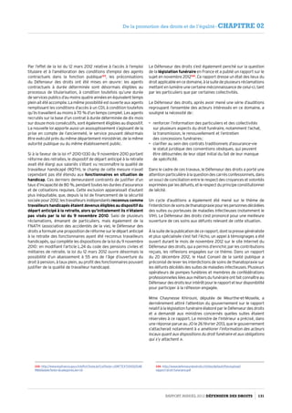 Par l’effet de la loi du 12 mars 2012 relative à l’accès à l’emploi
titulaire et à l’amélioration des conditions d’emploi des agents
contractuels dans la fonction publique123
, les préconisations
du Défenseur des droits ont été mises en œuvre : les agents
contractuels à durée déterminée sont désormais éligibles au
processus de titularisation, à condition toutefois qu’une durée
de services publics d’au moins quatre années en équivalent temps
plein ait été accomplie. La même possibilité est ouverte aux agents
remplissant les conditions d’accès à un CDI, à condition toutefois
qu’ils travaillent au moins à 70 % d’un temps complet. Les agents
recrutés sur la base d’un contrat à durée déterminée de dix mois
sur douze mois consécutifs, sont également éligibles au dispositif.
La nouvelle loi apporte aussi un assouplissement s’agissant de la
prise en compte de l’ancienneté, le service pouvant désormais
être exécuté près du même département ministériel, de la même
autorité publique ou du même établissement public.
Si à la faveur de la loi n° 2010-1330 du 9 novembre 2010 portant
réforme des retraites, le dispositif de départ anticipé à la retraite
avait été élargi aux salariés s’étant vu reconnaître la qualité de
travailleur handicapé (RQTH), le champ de cette mesure n’avait
cependant pas été étendu aux fonctionnaires en situation de
handicap. Ces derniers demeuraient contraints de justifier d’un
taux d’incapacité de 80 %, pendant toutes les durées d’assurance
et de cotisations requises. Cette exclusion apparaissait d’autant
plus inéquitable, que, depuis la loi de financement de la sécurité
sociale pour 2012, les travailleurs indépendants reconnus comme
travailleurs handicapés étaient devenus éligibles au dispositif du
départ anticipé à la retraite, alors qu’initialement ils n’étaient
pas visés par la loi du 9 novembre 2010. Saisi de plusieurs
réclamations, émanant de particuliers, mais également de la
FNATH (association des accidentés de la vie), le Défenseur des
droits a formulé une proposition de réforme sur le départ anticipé
à la retraite des fonctionnaires ayant été reconnus travailleurs
handicapés, qui complète les dispositions de la loi du 9 novembre
2010 : en modifiant l’article L.24 du code des pensions civiles et
militaires de retraite, la loi du 12 mars 2012 ouvre désormais la
possibilité d’un abaissement à 55 ans de l’âge d’ouverture du
droit à pension, à taux plein, au profit des fonctionnaires pouvant
justifier de la qualité de travailleur handicapé.
123- http://www.legifrance.gouv.fr/affichTexte.do?cidTexte=JORFTEXT00002548
9865dateTexte=categorieLien=id
Le Défenseur des droits s’est également penché sur la question
de la législation funéraire en France et a publié un rapport sur le
sujet en novembre 2012124
. Ce rapport dresse un état des lieux du
droit applicable en ce domaine, à la suite de plusieurs réclamations
mettant en lumière une certaine méconnaissance de celui-ci, tant
par les particuliers que par certaines collectivités.
Le Défenseur des droits, après avoir mené une série d’auditions
regroupant l’ensemble des acteurs intéressés en ce domaine, a
souligné la nécessité de :
•	 renforcer l’information des particuliers et des collectivités
sur plusieurs aspects du droit funéraire, notamment l’achat,
la transmission, le renouvellement et l’entretien
des concessions funéraires ;
•	 clarifier au sein des contrats traditionnels d’assurance-vie
le statut juridique des conventions obsèques, qui peuvent
être détournées de leur objet initial du fait de leur manque
de spécificité.
Dans le cadre de ces travaux, le Défenseur des droits a porté une
attention particulière à la question des carrés confessionnels, dans
un souci de conciliation entre le respect des croyances et volontés
exprimées par les défunts, et le respect du principe constitutionnel
de laïcité.
Un cycle d’auditions a également été mené sur le thème de
l’interdictiondesoinsdethanatopraxiepourlespersonnesdécédées
des suites ou porteuses de maladies infectieuses (notamment le
VIH). Le Défenseur des droits s’est prononcé pour une meilleure
ouverture de ces soins aux défunts relevant de cette situation.
À la suite de la publication de ce rapport, dont la presse généraliste
et plus spécialisée s’est fait l’écho, un appel à témoignages a été
ouvert durant le mois de novembre 2012 sur le site Internet du
Défenseur des droits, qui a permis d’enrichir, par les contributions
reçues, les réflexions engagées sur ce thème. Dans un rapport
du 20 décembre 2012, le Haut Conseil de la santé publique a
préconisé de lever les interdictions de soins de thanatopraxie sur
les défunts décédés des suites de maladies infectieuses. Plusieurs
opérateurs de pompes funèbres et membres de confédérations
professionnellesliéesauxmétiersdufunéraireontfaitconnaîtreau
Défenseurdesdroitsleurintérêtpourlerapportetleurdisponibilité
pour participer à la réflexion engagée.
Mme Chaynesse Khirouni, députée de Meurthe-et-Moselle, a
dernièrement attiré l’attention du gouvernement sur le rapport
relatif à la législation funéraire élaboré par le Défenseur des droits
et a demandé aux ministres concernés quelles suites étaient
réservées à ce rapport. Le ministre de l’Intérieur a précisé, dans
une réponse parue au JO le 26 février 2013, que le gouvernement
s’attacherait notamment à « améliorer l’information des acteurs
locaux quant aux dispositions du droit funéraire et aux obligations
qui s’y attachent ».
124- http://www.defenseurdesdroits.fr/sites/default/files/upload/
rapport-droit-funeraire.pdf
Rapport Annuel 2012 DÉFENSEUR DES DROITS 131
De la promotion des droits et de l’égalité - CHAPITRE 02
 