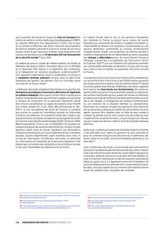Sur la question de la prise en charge des frais de transport des
enfantsaccueillisencentresmédico-psycho-pédagogiques(CMPP),
les régimes différaient d’un département à l’autre. Sur la base
de ce constat, le Défenseur des droits a formulé une proposition
de réforme tendant à permettre la prise en charge de ces frais à
hauteur de 65 %, par l’assurance maladie. Cette proposition a été
prise en compte dans la loi du 21 décembre 2011 de financement
de la sécurité sociale125
pour 2012.
En matière de prise en compte de l’intérêt supérieur de l’enfant, le
Défenseur des droits a obtenu l’inscription dans la loi ­­­n° 2011-1862
du 13 décembre 2011 relative à la répartition des contentieux
et à l’allégement de certaines procédures juridictionnelles126
,
d’un dispositif expérimental visant à systématiser le recours à
la médiation familiale judiciaire, lorsque, dans le cadre d’une
séparation des parents, ces derniers n’ont pu s’accorder quant
au projet de vie de leur enfant.
LeDéfenseurdesdroitsaégalementétéentendusurlaquestiondes
divergences de pratiques concernant la délivrance de l’agrément
en matière d’adoption. Alors que le Conseil d’État a estimé que la
relation homosexuelle dans laquelle était engagée une personne
à l’époque de l’instruction de sa demande d’agrément, devait
être prise en considération au regard des besoins et de l’intérêt
d’un enfant adopté (CE, 5 juin 2002, Mlle Emmanuelle B., Rec.
195127
), la Cour européenne des droits de l’homme a considéré
que la prise en compte de l’orientation sexuelle de l’intéressée
constitue une différence de traitement emportant violation des
stipulationsdelaConventioneuropéennedesauvegardedesdroits
de l’homme et des libertés fondamentales (CEDH, 22 janvier 2008,
MlleEmmanuelleB.c/France,req.no43546/02).Ilenrésultaitune
pratiquedivergentedesautoritésadministratives,certainsconseils
généraux ayant cessé de refuser l’agrément aux demandeurs
célibataires homosexuels sur le seul fondement de leur orientation
sexuelle, d’autres départements ayant maintenu leurs refus. À
la suite de l’intervention du Défenseur des droits, un référentiel
sur l’information et l’évaluation de la demande d’agrément a été
élaboré par le ministère des Solidarités et de la Cohésion sociale,
en lien avec l’Assemblée des départements de France.
125- http://www.legifrance.gouv.fr/affichTexte.do?cidTexte=JORFTEXT00002500
5833dateTexte=categorieLien=id
126- http://www.legifrance.gouv.fr/affichTexte.do?cidTexte=JORFT
EXT000024960344
127- http://www.legifrance.gouv.fr/affichJuriAdmin.do?oldAction=rechJuriAdmin
idTexte=CETATEXT000008090195fastReqId=1361941394fastPos=1
En matière fiscale, dans le cas où une personne fiscalement
non résidente en France ne perçoit aucun revenu de source
étrangère(cas,notamment,decertains « travailleursfrontaliers »),
l’impossibilité de déduire une prestation compensatoire ou une
pension alimentaire contrevenait au principe constitutionnel
d’égalité devant l’impôt. Une proposition de réforme tendant à
modifierlarèglegénéraledenon-déductibilitédurevenuimposable
des charges « déductibles » pour les ressortissants français à
l’étranger a donné lieu à la publication de l’instruction 5 B-1-12
du 13 janvier 2012128
. Les non-résidents sont désormais assimilés
aux contribuables domiciliés fiscalement en France, dès lors que
leurs revenus sont en totalité, ou quasiment, tirés d’une activité
en France.
La publication de la loi de finances rectificative 2011 complétant en
son article 94 le titre V de la loi du 12 avril 2000 relative aux droits
descitoyensdansleursrelationsaveclesadministrations129
répond
à la préoccupation exprimée par le Défenseur des droits, s’agissant
de la reprise des trop-versés aux fonctionnaires. De nombreux
agents publics de bonne foi pouvaient être appelés à rembourser
dessommesimportantesquileuravaientétéverséessuréléments
desalaires,parsuitededysfonctionnementsadministratifssouvent
liés à une maladie, un changement de résidence administrative
ou une évolution de la situation familiale ou administrative.
Désormais, les créances résultant de paiements indus effectués
par les personnes publiques en matière de rémunération de leurs
agents, peuvent être répétées dans un délai de deux années à
compter du premier jour du mois suivant celui de la date de mise
en paiement du versement erroné, y compris lorsque ces créances
ontpourorigineunedécisioncréatricededroitsirrégulièredevenue
définitive.
Aprèsavoirconstatéquenombrederéclamantsétaientconfrontés
à des difficultés pour opérer le paiement de leurs amendes et
pour les contester lorsqu’ils sont de bonne foi, le Défenseur des
droits a émis en juin 2012, une recommandation générale sur les
amendes130
.
Ainsi, le Défenseur des droits a recommandé que soient portés à
quinzejourslesdélaisdepaiementdesamendesquecelles-cifassent
suite à des infractions ayant donné lieu à interception physique du
conducteur (délai de trois jours) ou qu’elles aient été éditées à la
suite d’infractions relevées par le biais de dispositifs automatisés
(délai de quinze jours) Il a également préconisé l’installation de
points de télépaiement des amendes dans l’ensemble des bureaux
de tabac, ainsi que l’adjonction du virement international comme
moyen de paiement pour s’acquitter des amendes.
128- http://www11.minefi.gouv.fr/boi/boi2012/5fppub/textes/5b112/5b112.pdf
129- http://www.legifrance.gouv.fr/affichTexte.do?cidTexte=LEGIT
EXT000005629288
130- http://www.defenseurdesdroits.fr/sites/default/files/upload/
decisions/MSP%202012-R003.pdf
132 DÉFENSEUR DES DROITS Rapport Annuel 2012
 