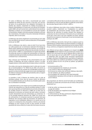 En outre, le Défenseur des droits a recommandé que soient
rappelées les limites de leurs pouvoirs, d’une part, aux services
de police et de gendarmerie, leur obligation d’enregistrer les
plaintes des citoyens, notamment en matière d’usurpation de
plaques minéralogiques, et, d’autre part, aux officiers du ministère
public (OMP), afin qu’ils se bornent, conformément à la volonté du
législateur, à statuer sur la recevabilité en la forme des requêtes
en exonération, dirigées contre des amendes forfaitaires, ainsi que
des réclamations, formulées à l’encontre d’amendes forfaitaires
majorées, dont ils sont saisis.
Le Défenseur des droits a également recommandé que soit créée
une voie effective de recours contre les décisions d’irrecevabilité
prises par les OMP.
Enfin, le Défenseur des droits a, dans le droit fil de l’avis émis
sur cette question par la Commission nationale informatique et
liberté, attiré l’attention du ministre de l’Intérieur sur la durée de
conservationetlesgarantiesd’effacementdesdonnéesinscritesau
sein du fichier « ARES » (« automatisation du registre des entrées
et sorties des recours en matière de contravention »), fichier qui
compilelesdonnéespersonnellesetprofessionnellesdespersonnes
contestant leurs contraventions.
Pour s’assurer que l’ensemble de ses préconisations est suivi
d’effets, le Défenseur des droits a effectué, comme il s’y était
engagé, plusieurs visites auprès des principaux acteurs concernés.
Ces visites, ainsi que les réclamations dont il a été saisi à la suite
de sa recommandation n° 12- R003 de juin 2012, ont permis au
Défenseur des droits de constater de considérables progrès pour
garantiraumieuxlesdroitsdesusagersdelaroute,maiségalement
demettreenexerguetroisdifficultéspersistantes,dansunrapport
consultable en ligne131
.
La première a trait à l’absence de mention, dans le code de
procédure pénale, d’une voie de recours contre les décisions
d’irrecevabilité édictées par les officiers du ministère public saisis
de la contestation d’amendes.
La deuxième tient au non-respect par les sociétés de location de
voitures des dispositions du code de procédure pénale. En effet,
alorsquelorsqu’ellessontdestinatairesd’unavisdecontravention,
les sociétés doivent le retourner à l’OMP qui l’a émis tout en
désignant le conducteur au moment des faits, celles-ci renvoient
souvent directement l’avis de contravention au conducteur. Or
un tel procédé empêche l’émission par l’OMP d’un nouvel avis
de contravention, le conducteur poursuivi ne pouvant alors pas
bénéficier des nouveaux délais de minoration, de paiement, de
majoration ou de contestation afférents à ce nouvel avis et se
voyant, en conséquence, tenu d’acquitter, a minima, une amende
forfaitaire au taux normal et privé, le plus souvent, de toute
possibilité de recours effectif, en raison de la forclusion encourue.
131- http://www.defenseurdesdroits.fr/sites/default/files/upload/
rapport-amendes_0.pdf
La troisième difficulté est liée à la durée de conservation, ou plus
précisément au choix du point de départ du délai de conservation,
des données figurant dans le fichier « ARES ».
En outre, le Défenseur des droits a tenu à attirer l’attention des
pouvoirs publics, notamment sur l’inadaptation du système
de verbalisation des personnes morales, lorsque celles-ci sont
détentrices de véhicules et qu’elles refusent d’en désigner le
conducteur lors de la commission d’infractions et sur la nécessité,
d’une part, d’une mise à jour plus régulière du fichier national
des permis de conduire et, d’autre part, d’une harmonisation des
pratiques des OMP.
Enfin, le Défenseur des droits a fait part de sa vigilance quant au
déploiementdusystèmeFaetonquidevaitremplacer,àcompterdu
19 janvier 2013, le système national des permis de conduire (SNPC)
et qui, comme lui, enregistrera notamment les retraits de points.
Une réflexion est par ailleurs engagée sur le respect des droits
des malades faisant l’objet de soins psychiatriques (respect de la
dignité, de la vie privée et du secret médical) dans le cadre de la
mise en œuvre de la loi du 5 juillet 2011132
. A ainsi été organisée
en septembre 2012 une table ronde réunissant représentants
d’usagers, directeurs d’établissements, psychiatres et magistrats.
Elle visait à définir les conditions permettant un meilleur respect
du secret médical et de la vie privée du patient, qui pâtissent
notamment :
•	 de la promiscuité au TGI ;
•	 de l’accompagnement du malade par une escorte,
ce qui renforce l’idée de sa dangerosité ;
•	 de la lecture du contenu des certificats médicaux descriptifs
lors de l’audience, par ailleurs publique ;
•	 de la divulgation de l’identité du tiers ayant demandé
l’hospitalisation (paradoxe entre principe du contradictoire et
secret médical).
Des propositions de réforme seront formulées par le Défenseur
des droits sur la base des conclusions de ces travaux. Elles portent
notamment sur :
•	 le fait de confier ces mesures de contrôle
au juge des tutelles ;
•	 le fait de permettre aux magistrats de privilégier
l’audience à l’hôpital ;
•	 le renforcement du rôle des commissions départementales
des soins psychiatriques (CDSP).
132- http://www.legifrance.gouv.fr/affichTexte.do?cidTexte=JORFTEXT000024312
722dateTexte=categorieLien=id
Rapport Annuel 2012 DÉFENSEUR DES DROITS 133
De la promotion des droits et de l’égalité - CHAPITRE 02
 