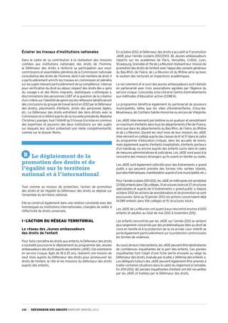 Éclairer les travaux d’institutions nationales
Dans le cadre de sa contribution à la réalisation des missions
confiées aux institutions nationales des droits de l’homme,
le Défenseur des droits a renforcé sa participation aux sous-
commissions et assemblées plénières de la Commission nationale
consultative des droits de l’homme, dont il est membre de droit. Il
a particulièrement enrichi les travaux en commission et plénière
surlessujetsrelevantparticulièrementdesacompétence :retenue
pour vérification du droit au séjour, respect des droits des « gens
du voyage » et des Roms migrants, statistiques « ethniques »,
discriminations des personnes LGBT et la question de la création
d’un critère sur l’identité de genre (où les réflexions bénéficieront
desconclusionsdugroupedetravaillancéen2012parleDéfenseur
des droits), placements d’enfants, droits des personnes âgées,
etc. Le Défenseur des droits entretient des liens étroits avec la
Commissionetaréitéréauprèsdesanouvelleprésidente,Madame
Christine Lazerges, tout l’intérêt qu’il trouve à la mise en commun
des expertises et pouvoirs des deux institutions sur des sujets
sur lesquels leur action présentait une réelle complémentarité,
comme sur le dossier Roms.
B Le déploiement de la
promotion des droits et de
l’égalité sur le territoire
national et à l’international
Tout comme sa mission de protection, l’action de promotion
des droits et de l’égalité du Défenseur des droits se déploie sur
l’ensemble du territoire national.
Elle se construit également dans une relation constante avec des
homologues ou institutions internationales, chargées de veiller à
l’effectivité de droits universels.
I - L’action du réseau territorial
Le réseau des Jeunes ambassadeurs
des droits de l’enfant
Pour faire connaître les droits aux enfants, le Défenseur des droits
a souhaité poursuivre le déploiement du programme des Jeunes
ambassadeursdesdroitsauprèsdesenfants(JADE).Cesvolontaires
en service civique, âgés de 18 à 25 ans, réalisent une mission de
neuf mois auprès du Défenseur des droits pour promouvoir les
droits de l’enfant, le rôle et les missions du Défenseur des droits
auprès des enfants.
En octobre 2012, le Défenseur des droits a accueilli la 7e
promotion
JADE pour l’année scolaire 2012/2013. 36 Jeunes ambassadeurs
répartis sur les académies de Paris, Versailles, Créteil, Lyon,
Strasbourg,Grenobleetl’IledeLaRéunionréalisentleurmissionde
promotion des droits de l’enfant avec l’appui des conseils généraux
du Bas-Rhin, de l’Isère, de La Réunion et du Rhône ainsi qu’avec
le soutien des rectorats et inspections académiques.
Le recrutement et le suivi des jeunes ambassadeurs sont réalisés
en partenariat avec trois associations agréées par l’Agence du
service civique : Concordia, Unis-cité et le Centre d’entraînements
aux méthodes d’éducation active (CEMEA).
Le programme bénéficie également du partenariat de plusieurs
municipalités, telles que les villes d’Asnières/Seine, d’Issy-les-
Moulineaux, de Conflans-Sainte-Honorine ou encore de Villepinte.
Les JADE interviennent par binôme ou en quatuor et sensibilisent
unmaximumd’enfantsdanstouslesdépartementsd’Ile-de-France,
ainsi que dans les départements du Bas-Rhin, de l’Isère, du Rhône
et de La Réunion. Durant les neuf mois de leur mission, les JADE
interviennentencollègeauprèsdesclassesde6e
et5e
(danslecadre
du programme d’éducation civique), dans les accueils de loisirs,
mais également auprès d’enfants hospitalisés, d’enfants porteurs
d’un handicap, ou encore auprès des enfants suivis dans le cadre
de mesures administratives et judiciaires. Les JADE vont aussi à la
rencontre des mineurs étrangers qu’ils soient en famille ou isolés.
Les JADE sont également sollicités pour des événements « grand
public » qui peuvent prendre des formes très variées (stands,
journéesthématiques,manifestationauprèsd’unemunicipalité,etc.)
Pourl’annéescolaire2011-2012,lesJADEenmétropoleontsensibilisé
23 556enfantsdans136collèges,31structuresloisirset27structures
spécialisées et auprès de 13 événements « grand public ». Depuis
octobre 2012 les actions de sensibilisation et de promotion se sont
poursuivies. Ainsi au 15 janvier 2013 ces actions concernaient déjà
14 089 enfants dans 106 collèges et 15 structures loisirs.
Les JADE de La Réunion ont quant à eux rencontré environ 6 000
enfants et adultes au total de mai 2012 à novembre 2012.
Les enfants rencontrés par les JADE sur l’année 2012 se sentent
plus largement concernés par des problématiques liées au droit de
vivre en famille et à la protection de la vie privée. Leur intérêt se
porte également particulièrement sur la protection contre toutes
les formes de violences.
Aucoursdeleursinterventions,lesJADEpeuventêtredestinataires
de confidences inquiétantes de la part des enfants. Ces paroles
inquiétantes font l’objet d’une fiche alerte envoyée au siège du
Défenseur des droits, évaluée par le pôle « Défense des enfants ».
Les délégués tuteurs des JADE peuvent également être amenés à
traiter certaines situations dans le cadre du réglement à l’amiable.
En 2011-2012, 82 paroles inquiétantes d’enfant ont été recueillies
par les JADE et traitées par le Défenseur des droits.
142 DÉFENSEUR DES DROITS Rapport Annuel 2012
 