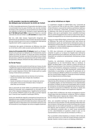 Le 20 novembre : journée de mobilisation
des délégués pour promouvoir les droits de l’enfant
En 1954, l’assemblée générale de l’Organisation des Nations Unies
a recommandé à tous les pays d’instituer une Journée mondiale
de l’enfance. Elle a proposé aux gouvernements que cette journée
soit célébrée à la date qui leur semblait la mieux appropriée. La
loi n° 96-926 du 9 avril 1996 a instauré en France la « Journée
nationaledesdroitsdel’enfant »au20 novembredechaqueannée.
Dès lors, cette date marque l’opportunité d’organiser des
événementsdesensibilisationetdepromotiondesdroitsdel’enfant
tels que consacrés par la loi ou par un engagement international
régulièrement ratifié ou approuvé par la France.
L’implication des agents et bénévoles du Défenseur des droits
sur le territoire a été à cette occasion particulièrement visible.
Autour du 20 novembre 2012, 27 déléguésrépartissur25 dépar­
tements ont participé à la réalisation de 37 événements visant à
célébrer les droits de l’enfant. La nature des actions entreprises
étaitextrêmementvariable :journéesd’information,forumcitoyen
delajeunesse,conférences,quinzainedesdroitsdel’enfant,assises
delajeunesse,colloques,émissionsderadio,conférencedepresse…
En Île-de-France
Le Défenseur des droits soutient et participe aux travaux du plan
« Égalitédansl’accèsàl’emploietdansletravailenIle-de-France »,
signé en mars 2009 par des partenaires sociaux et l’État, ainsi que
par le conseil régional en février 2011. Ce plan porte sur quatre
champs d’interventions prioritaires :
•	 l’égalité professionnelle entre les femmes et les hommes ;
•	 l’accès et le maintien dans l’emploi des travailleurs
handicapés ;
•	 l’accès, le maintien et l’évolution dans l’emploi des seniors ;
•	 l’articulation entre les discriminations liées à l’origine et
celles liées aux territoires.
Dans la poursuite du travail réalisé, les partenaires du plan ont
décidé de renouveler leurs engagements en articulant ce plan
avec le Plan régional stratégique pour l’égalité entre les femmes
et les hommes (PRSEFH) signé en juin 2012, et le Plan régional
pour l’insertion des travailleurs handicapés (PRITH).
Après avoir identifié des objectifs convergents et transversaux, les
signatairesduplans’engagentàéchangerleursinformationssurces
thématiques,àpoursuivrelaformationdesacteursrelaispourêtre
capable de porter la négociation et la concertation partout où cela
est nécessaire et à accompagner des acteurs engagés localement.
Les autres initiatives en région
La coopération engagée en Rhône-Alpes avec l’université de
Lyon 2 a permis de créer en 2011 une chaire « Égalité, inégalités
etdiscriminations »associant de nombreux partenaires régionaux
parmi les entreprises, collectivités, associations et chercheurs.
Le Défenseur des droits est associé à travers l’implication d’un
délégué, ainsi que la participation d’une conseillère technique
dans le comité d’engagement de la chaire et l’intervention dans un
module d’enseignement sur les missions du Défenseur des Droits.
Toujours en région Rhône-Alpes, la direction du réseau territorial
du Défenseur des droits est intervenue dans neuf actions de
sensibilisation auprès de représentants d’entreprises autour de
thématiques diverses telles que « non-discrimination dans l’accès
au logement », « discrimination religieuse en entreprise », « TPE
et politique de non-discrimination ».
En 2012, deux séminaires ont également été organisés pour
présenter le guide sur la mesure de l’égalité dans l’entreprise
publié conjointement par le Défenseur des droits et la CNIL. Ils ont
rassemblé une centaine de représentants d’entreprises privées
et publiques.
Toutefois, les sollicitations d’entreprises privées ont porté
principalement sur les discriminations liées au handicap : le
MEDEF de Rhône-Alpes a ainsi sollicité le réseau territorial du
Défenseur des droits pour trois réunions d’information autour du
thème « discriminations, entreprises et handicap ». La première
a concerné un réseau de 30 DRH d’entreprises commerciales,
industrielles et associatives, la deuxième 25 partenaires de la
mission handicap du MEDEF du Rhône et la troisième, l’ensemble
des huit coordonnateurs Medef en charge de la mission handicap,
des huit départements de Rhône-Alpes.
Le principal enjeu de ces rencontres a porté sur la complexité de la
rédactiondesoffresd’emploi,lesnotionsd’actionpositiveainsique
les modalités légales, non discriminatoires et non stigmatisantes
permettant d’intégrer les personnes handicapées dans le monde
de l’entreprise. Ces séminaires ont également permis de présenter
les missions et pouvoirs du Défenseur des droits, le réseau des
délégués et d’établir les bases d’une coopération régulière.
En région PACA, le Défenseur des droits accompagne la mission
d’observation des discriminations confiée par l’État et la Région
à l’ORM (Observatoire régional des métiers) PACA, notamment
dans le champ de l’emploi et de la formation.
Ainsi, une conseillère technique du Défenseur des droits est
intervenuelorsdelapremièreJournéerégionaled’observationdes
discriminations. Elle participe au comité scientifique de la mission
d’observation et est invitée permanente au comité de pilotage.
Elle apporte, selon les besoins, son éclairage et sa contribution,
aux publications produites dans ce cadre (revue semestrielle
sur les « discriminations en question », étude à venir sur les
représentations et les vécus de discriminations en PACA…).
Pour sa première année d’existence, la mission a fait le choix de
centrer ses travaux sur le critère de l’origine ethnique, avant d’en
aborder d’autres, comme le sexe ou le handicap notamment.
Rapport Annuel 2012 DÉFENSEUR DES DROITS 143
De la promotion des droits et de l’égalité - CHAPITRE 02
 