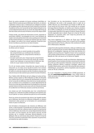 Parmi les autres exemples de bonnes pratiques identifiées en
région PACA et soutenues par le Défenseur des droits, on relèvera
l’opération« Droitaucœur ».S’adressantauxcollégiensetlycéens
de l’académie de Nice, elle émane de la forte volonté du rectorat de
l’académie de Nice, de l’université de Nice-Sophia-Antipolis et du
conseil départemental d’Accès aux droits des Alpes-Maritimes de
fairedelaluttecontrelesdiscriminationsunepriorité,depuis2009.
Chaque année, une dizaine de doctorants en droit, organisés en
association (ADEAC), accompagnés de huit à neuf étudiants de
master 2delafacultédedroitetdesciencepolitiquedel’université
de Nice-Sophia-Antipolis, se rendent par binômes dans des classes
de collèges, de lycées et de mission générale d’insertion pour
former les élèves au droit de la non-discrimination.
À l’issue de cette formation et d’un suivi pédagogique à distance,
les élèves sont en mesure :
•	 d’identifier le plus en amont possible et de qualifier
des comportements qui constituent des infractions
pénales (reconnaître les comportements interdits et
punis par la loi),
•	 de savoir quels sont, pour chaque type de comportement
interdit, les sanctions encourues et les droits des victimes
(savoir à qui s’adresser, ce que peut faire le Défenseur des
droits et ce que l’auteur de discriminations risque).
À la fin de l’année scolaire, l’ensemble des classes formées se
retrouvent sur les bancs de la faculté de droit et de sciences
politiques de l’université de Nice-Sophia-Antipolis pour assister
et mettre en scène des situations de discriminations, proposer des
voies de recours et des solutions pour prévenir les discriminations.
Pour l’édition 2012, 180 élèves de huit collèges et lycées de Nice,
Menton,Cannes,Cagnes-sur-MeretBeaulieu-sur-Merontinterprété
leur création face à un jury composé de représentants du rectorat
et de l’université, du Défenseur des droits et du monde judiciaire,
avec la présence de la présidente du conseil départemental de
l’Accès aux droits des Alpes-Maritimes et présidente du tribunal de
grande instance de Nice, du procureur près du tribunal de Grasse
et du bâtonnier de l’Ordre des avocats au barreau de Grasse.
Les classes qui sont récompensées pour leur compréhension
juridique, leur créativité et qualités artistiques sont reparties avec
un prix spécial : un olivier, symbole de la paix et du vivre ensemble.
Parmi les actions de promotion des droits et de l’égalité menées
par le Défenseur des droits à La Réunion et Mayotte, on relèvera
notamment celles portant sur la formation et la sensibilisation
mises en place à la Réunion.
Une formation « Connaissance des missions du Défenseur des
droits » a été proposée à l’ensemble des secrétaires des maisons
de justice et du droit de La Réunion dans le cadre d’un partenariat
entre le Défenseur des droits et le conseil départemental d’Accès
aux droits. Les trois sessions, de trois heures chacune, ont été
animées par le conseiller technique Réunion-Mayotte et les
délégués. Elles se sont tenues dans le Nord, l’Ouest et le Sud de
l’île entre novembre et décembre 2012. Quarante-cinq personnes
ont bénéficié de cette formation.
Une formation sur les discriminations, missions et pouvoirs
du Défenseur des droits a été proposée dans le cadre de la
COPEC Réunion aux intermédiaires de l’emploi et DRH de l’île.
D’une durée de trois heures, elle a été animée par le conseiller
technique Réunion-Mayotte, en binôme avec d’autres membres
de la COPEC (la déléguée aux Droits des femmes et à l’Égalité ou
la responsable régionale d’une agence d’intérim). Quatre sessions
ont été organisées dans le Nord, l’Ouest et le Sud de l’île entre
septembre et novembre 2012. Cent vingt-cinq personnes ont
bénéficié de cette formation.
S’est tenue également la 5e
édition de l’Expo pour l’égalité
(« Promouvoir l’égalité à travers l’art ») à partir du 20 novembre
2012 à Saint-André à l’île de La Réunion. Elle s’achèvera fin juillet
2013 à Mamoudzou (Mayotte).
L’objectif de cette exposition itinérante, créée par le Défenseur des
droits, en partenariat avec le Centre régional information jeunesse
Réunion et la délégation régionale aux Droits des femmes et à
l’Égalité, est de promouvoir l’égalité à travers l’art en proposant
à des artistes professionnels et occasionnels de La Réunion et de
Mayotte de créer une œuvre sur le thème de l’égalité.
Cette année, l’événement connaît une dimension régionale avec
la participation d’une trentaine d’artistes réunionnais et mahorais
et du fait que cette exposition itinérante comportant 50 œuvres
(photos, peintures, dessins, sculptures, montages, vidéos) sera
installée à Mamoudzou, après avoir été présentée dans plusieurs
médiathèques, associations, centres hospitaliers dans les quatre
zones de l’île de La Réunion.
À ce jour l’exposition a touché environ 22 000 personnes, le
site web www.artpourlegalite974.com a reçu 5 000 visites et
3 500 personnes ont assisté au concert pour l’égalité, organisé
le 26 janvier 2013.
144 DÉFENSEUR DES DROITS Rapport Annuel 2012
 