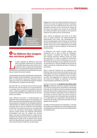 Bernard Dreyfus
Délégué général
à la médiation avec
les services publics
A La défense des usagers
des services publics
L
a place singulière du Défenseur des droits
dans le paysage institutionnel le positionne
en véritable observateur des évolutions de la
société. À ce titre, la nature des réclamations
qui lui sont adressées témoigne des difficultés
effectivementrencontréesparlesadministrésmaisaussi
de leur ressenti et de leurs craintes.
L’augmentationdessituationsdedétresseetdeprécarité,
déjà constatée l’année précédente, s’est confirmée en
2012. Les réclamations reçues par l’Institution, tant au
siègequ’auniveaulocal,reflètentdessituationsrésultant
d’enchaînements complexes de difficultés.
Dans bien des cas, ce n’est pas tant un droit qui aurait
été lésé mais une information qui n’a pas été délivrée
ou une aide, voire un conseil qui n’a pas été consenti. De
même, l’inflation législative et réglementaire aboutit à
d’importantes difficultés d’application par les services
publics eux-mêmes.
Autre difficulté récurrente : la déshumanisation du
traitement des réclamations par les services publics. En
effet,lemouvementdegénéralisationdel’informatisation
des procédures a certes permis de véritables progrès de
l’administration en matière de gestion des réclamations
courantes dès lors que ces situations sont prévisibles
et attendues. En revanche, pour les cas « en dehors des
clous », les procédures informatiques préformatées
peuvent s’avérer devenir des obstacles difficilement
surmontables tant pour les usagers des services
publics que pour les gestionnaires en charge de leur
traitement. De même, la mise en place de plates-formes
téléphoniques facilite certes la gestion d’une grande
partie des demandes des usagers des services publics
mais ne permet pas de traiter les cas particuliers.
Rappelons,enoutre,quecertainsadministréssontencore
victimes de ce que l’on appelle la fracture numérique,
soit parce qu’ils n’ont matériellement pas accès à ces
dispositifs, soit parce qu’ils ne sont pas en mesure de
les utiliser. Ces usagers sont, de fait, mis en difficulté
et la déshumanisation des procédures met souvent à
l’épreuve leur patience et leur acharnement.
Aussi, l’action du Défenseur des droits ne se réduit
pas à la simple résolution des dysfonctionnements
administratifs mais prend, plus généralement, une
dimensionpédagogiquevisantàinformerlesréclamants
de leurs droits et des recours qui s’offrent à eux, de les
orienter vers les structures compétentes pour connaître
de leurs affaires et de leur expliquer les décisions de
l’administration.
Le Défenseur des droits constate d’ailleurs avec
satisfaction que la mise en place de médiateurs,
avec lesquels il entretient des relations régulières,
dans diverses structures améliore l’accès aux droits
des particuliers. En outre, la qualité de l’information
disponible tant sur le site de l’Institution que sur ceux
des entreprises publiques ou des médiateurs sectoriels,
et notamment du « Club des médiateurs de services au
public », permet aux requérants de mieux s’orienter par
eux-mêmes.
Dans le cadre de l’exercice de ses compétences, le
Défenseur exerce une mission de protection des droits
et des libertés, à travers le traitement des réclamations
individuelles qui lui sont adressées ou des cas dont il
se saisit, mais également une mission de promotion
des droits et de l’égalité, en particulier au titre des
recommandations générales qu’il formule.
Au titre de sa mission de protection des droits et des
libertés, le Défenseur des droits a gagné en cohérence
par l’examen transversal des réclamations individuelles
dontilestsaisi.Eneffet,denombreuxdossierspouvaient
présenter des entrées multiples propres à chacune des
anciennes institutions regroupées au sein du Défenseur
des droits. La mise en place d’un service unique en
charge de l’examen de la recevabilité des réclamations
et la stabilisation de l’organisation administrative de
l’Institution permettent aujourd’hui de traiter de façon
globale de tels dossiers.
Au-delà du fonctionnement de l’Institution, il convient
de souligner que le Défenseur des droits dispose d’outils
juridiques bien plus étendus que ceux dont étaient dotés
ses prédécesseurs.
Rapport Annuel 2012 DÉFENSEUR DES DROITS 13
Les domaines de compétences du Défenseur des droits - éditorial
 