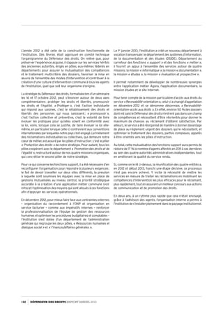L’année 2012 a été celle de la construction fonctionnelle de
l’Institution. Dès février, était approuvé en comité technique
l’organigramme du Défenseur des droits. On relève que, pour
préserver l’expérience acquise, il s’appuie sur les services hérités
des anciennes autorités, érigés en pôles, eux-mêmes fédérés en
départements pour assurer la mutualisation des compétences
et le traitement multicritère des dossiers, favoriser la mise en
œuvre de l’ensemble des modes d’intervention et contribuer à la
création d’une culture d’intervention commune à tous les agents
de l’Institution, quel que soit leur organisme d’origine.
LastratégieduDéfenseurdesdroits,formaliséelorsd’unséminaire
les 16 et 17 octobre 2012, peut s’énoncer autour de deux axes
complémentaires : protéger les droits et libertés, promouvoir
les droits et l’égalité. « Protéger », c’est l’action individuelle
qui répond aux saisines, c’est le rétablissement des droits et
libertés des personnes qui nous saisissent ; « promouvoir »,
c’est l’action collective et préventive, c’est la volonté de faire
évoluer les pratiques pour qu’elles soient en conformité avec
la loi, voire, lorsque cela se justifie, de faire évoluer la loi elle-
même, en particulier lorsque celle-ci contrevient aux conventions
internationalesparlesquellesnotrepayss’estengagé.Letraitement
des réclamations individuelles ou collectives, qui demeure notre
cœur de métier, est assuré par les pôles d’instruction : c’est le pilier
« Protection des droits » de notre stratégie. Pour autant, tous les
pôles coopèrent avec le département« Promotion des droits et de
l’égalité », restructuré autour de nos quatre missions organiques,
qui concrétise le second pilier de notre stratégie.
Pour ce qui concerne les fonctions support, il a été nécessaire d’en
reconfigurer l’organisation pour répondre à plusieurs exigences :
le fait de devoir travailler sur deux sites différents, la pression
à laquelle sont soumises les équipes avec la mise en place de
gestions mutualisées au niveau central, la priorité stratégique
accordée à la création d’une application métier commune (voir
infra) et l’optimisation des moyens qui sont alloués à ces fonctions
afin d’appuyer les services opérationnels.
En décembre 2012, pour mieux faire face aux contraintes externes
–  organisation du raccordement à l’ONP et organisation en
service facturier – comme aux impératifs internes – renforcer
la professionnalisation de l’équipe de gestion des ressources
humaines et optimiser les procédures budgétaires et comptables –
l’Institution s’est dotée d’un département de l’administration
générale qui regroupe les deux pôles, « Ressources humaines et
dialogue social » et « Finances/affaires générales ».
Le 1er
 janvier 2013, l’Institution a créé un nouveau département à
vocationtransversale :ledépartementdessystèmesd’information,
de la documentation et des études (DSIDE). Département au
carrefour des fonctions « support » et des fonctions « métier »,
il fournit un appui à l’ensemble des services autour de quatre
missions :lamission« informatique »,lamission« documentation »,
la mission « études », la mission « évaluation et prospective ».
Il permet notamment de développer de nombreuses synergies
entre l’application métier Agora, l’application documentaire, la
mission études et le site Internet.
Pour tenir compte de la mission particulière d’accès aux droits du
service « Recevabilité-orientation », celui-ci a changé d’appellation
en décembre 2012 et se dénomme désormais « Recevabilité–
orientation–accèsauxdroits ». En effet, environ 50 % des dossiers
dontestsaisileDéfenseurdesdroitsn’entrentpasdanssonchamp
de compétences et nécessitent d’être réorientés pour donner le
maximum de chances au réclamant d’obtenir satisfaction. Par
ailleurs,leserviceaétéréorganisédemanièreàdonnerdavantage
de place au règlement urgent des dossiers qui le nécessitent, et
optimiser le traitement des dossiers, parfois complexes, appelés
à être orientés vers les pôles d’instruction.
Au total, cette mutualisation des fonctions support aura permis de
réduirede17 %lenombred’agentsaffectésen2011àcesdernières
au sein des quatre autorités administratives indépendantes, tout
en améliorant la qualité du service rendu.
Si, comme on le lit ci-dessus, la réunification des quatre entités a,
en 2012 et début 2013, franchi une étape décisive, ce processus
n’est pas encore achevé. Y incite la nécessité de mettre les
services en mesure de traiter les réclamations en mobilisant les
compétences d’intervention les plus efficaces pour le réclamant,
plusrapidement,toutenassurantunmeilleurconcoursauxactions
de communication et de promotion des droits.
En deux ans, à un rythme plus rapide que cela n’était envisagé,
grâce à l’adhésion des agents, l’organisation interne a permis à
l’Institutiondes’installerpleinementdanslepaysageinstitutionnel.
152 DÉFENSEUR DES DROITS Rapport Annuel 2012
 