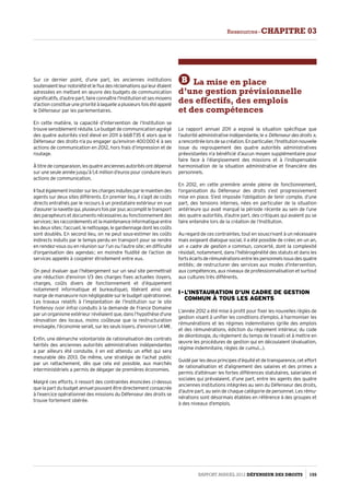 Sur ce dernier point, d’une part, les anciennes institutions
soutenaientleurnotoriétéetlefluxdesréclamationsquileurétaient
adressées en mettant en œuvre des budgets de communication
significatifs, d’autre part, faire connaître l’Institution et ses moyens
d’action constitue une priorité à laquelle a plusieurs fois été appelé
le Défenseur par les parlementaires.
En cette matière, la capacité d’intervention de l’Institution se
trouve sensiblement réduite. Le budget de communication agrégé
des quatre autorités s’est élevé en 2011 à 668 735 € alors que le
Défenseur des droits n’a pu engager qu’environ 400 000 € à ses
actions de communication en 2012, hors frais d’impression et de
routage.
Àtitredecomparaison,lesquatreanciennesautoritésontdépensé
sur une seule année jusqu’à 1,4 million d’euros pour conduire leurs
actions de communication.
Ilfautégalementinsistersurleschargesinduitesparlemaintiendes
agents sur deux sites différents. En premier lieu, il s’agit de coûts
directs entraînés par le recours à un prestataire extérieur en vue
d’assurerlanavettequi,plusieursfoisparjour,accomplitletransport
des parapheurs et documents nécessaires au fonctionnement des
services ; les raccordements et la maintenance informatique entre
les deux sites ; l’accueil, le nettoyage, le gardiennage dont les coûts
sont doublés. En second lieu, on ne peut sous-estimer les coûts
indirects induits par le temps perdu en transport pour se rendre
en rendez-vous ou en réunion sur l’un ou l’autre site ; en difficulté
d’organisation des agendas ; en moindre fluidité de l’action de
services appelés à coopérer étroitement entre eux.
On peut évaluer que l’hébergement sur un seul site permettrait
une réduction d’environ 1/3 des charges fixes actuelles (loyers,
charges, coûts divers de fonctionnement et d’équipement
notamment informatique et bureautique), libérant ainsi une
marge de manœuvre non négligeable sur le budget opérationnel.
Les travaux relatifs à l’implantation de l’Institution sur le site
Fontenoy (voir infra) conduits à la demande de France Domaine
par un organisme extérieur révélaient que, dans l’hypothèse d’une
rénovation des locaux, moins coûteuse que la restructuration
envisagée, l’économie serait, sur les seuls loyers, d’environ 1,4 M€.
Enfin, une démarche volontariste de rationalisation des contrats
hérités des anciennes autorités administratives indépendantes
a par ailleurs été conduite, il en est attendu un effet qui sera
mesurable dès 2013. De même, une stratégie de l’achat public
par un rattachement, dès que cela est possible, aux marchés
interministériels a permis de dégager de premières économies.
Malgré ces efforts, il ressort des contraintes énoncées ci-dessus
que la part du budget annuel pouvant être directement consacrée
à l’exercice opérationnel des missions du Défenseur des droits se
trouve fortement obérée.
B La mise en place
d’une gestion prévisionnelle
des effectifs, des emplois
et des compétences
Le rapport annuel 2011 a exposé la situation spécifique que
l’autoritéadministrativeindépendante,le « Défenseurdesdroits »,
arencontréelorsdesacréation.Enparticulier,l’Institutionnouvelle
issue du regroupement des quatre autorités administratives
préexistantes n’a bénéficié d’aucun moyen supplémentaire pour
faire face à l’élargissement des missions et à l’indispensable
harmonisation de la situation administrative et financière des
personnels.
En 2012, en cette première année pleine de fonctionnement,
l’organisation du Défenseur des droits s’est progressivement
mise en place. S’est imposée l’obligation de tenir compte, d’une
part, des tensions internes, nées en particulier de la situation
antérieure qui avait marqué la période récente au sein de l’une
des quatre autorités, d’autre part, des critiques qui avaient pu se
faire entendre lors de la création de l’Institution.
Au regard de ces contraintes, tout en souscrivant à un nécessaire
mais exigeant dialogue social, il a été possible de créer, en un an,
un « cadre de gestion » commun, concerté, dont la complexité
résidait, notamment, dans l’hétérogénéité des statuts et dans les
fortsécartsderémunérationsentrelespersonnelsissusdesquatre
entités ; de restructurer des services aux modes d’intervention,
aux compétences, aux niveaux de professionnalisation et surtout
aux cultures très différents.
I - L’instauration d’un cadre de gestion
commun à tous les agents
L’année 2012 a été mise à profit pour fixer les nouvelles règles de
gestion visant à unifier les conditions d’emploi, à harmoniser les
rémunérations et les régimes indemnitaires (grille des emplois
et des rémunérations, édiction du règlement intérieur, du code
de déontologie, du règlement du temps de travail) et à mettre en
œuvre les procédures de gestion qui en découlaient (évaluation,
régime indemnitaire, règles de cumul…).
Guidé par les deux principes d’équité et de transparence, cet effort
de rationalisation et d’alignement des salaires et des primes a
permis d’atténuer les fortes différences statutaires, salariales et
sociales qui prévalaient, d’une part, entre les agents des quatre
anciennes institutions intégrées au sein du Défenseur des droits,
d’autre part, au sein de chaque catégorie de personnel. Les rému­
nérations sont désormais établies en référence à des groupes et
à des niveaux d’emplois.
Rapport Annuel 2012 DÉFENSEUR DES DROITS 155
Ressources - CHAPITRE 03
 