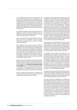 Si le réglement amiable reste le moyen premier de
résolution des litiges dont est saisi le Défenseur, il n’en
demeure pas moins que le renforcement de ses pouvoirs
d’investigation et le droit de suite que lui a conféré la loi
organique à travers la possibilité de fixer des délais de
réponse,lepouvoirdemiseendemeure,d’injonctionetde
publicationderapportsspéciaux,facilitentgrandementle
traitementdesdossiersetpermettentd’asseoirl’autorité
de l’Institution.
Le réglement amiable ne peut cependant aboutir qu’à
condition de nouer des liens de confiance avec les
différents organismes susceptibles d’être mis en cause
à travers des réclamations individuelles.
Aussi, et afin de faciliter le traitement des réclamations
dont il est saisi et d’améliorer l’accès aux droits,
l’Institution a souhaité mettre en place une véritable
politique partenariale.
Deux conventions ont ainsi été conclues en 2012 : le
5 juin 2012 avec la Caisse nationale d’assurance maladie
(CNAM) et le 30 novembre 2012 avec la Médiatrice de
l’Éducation nationale et de l’Enseignement supérieur.
Ces conventions permettent d’organiser la coordination
entre institutions pour le traitement des réclamations
dont elles sont saisies, d’échanger des informations sur
les pratiques constatées et les évolutions juridiques
souhaitablesainsiqued’organiserdesactionsconjointes
pour favoriser l’accès au droit.
Cette dynamique de collaboration extérieure permet au
Défenseur d’assurer au mieux sa mission de protection
desdroitsàtraverslarésolutiondelitigesindividuelsmais
renforceégalementsa mission de promotion des droits
et de l’égalité. Dans ce cadre, les conventions offrent
à l’Institution des réseaux de diffusion d’informations,
non seulement sur le Défenseur des droits, mais plus
généralementsurlesdroitsetrecoursdenosconcitoyens.
Au titre de cette seconde mission, le Défenseur des
droits a publié plusieurs rapports spéciaux concernant
la défense des usagers des services publics.
Constatantuneforteprégnancedesdossiersconcernant
lesamendesrésultantd’infractionsroutières,leDéfenseur
a publié, en juin 2012, un premier rapport listant les
principalesdifficultésrencontréesparlesautomobilistes
et identifiées comme génératrices de contentieux. À
la suite de réponses circonstanciées des ministères
de la Justice et de l’Intérieur, le Défenseur a souhaité
rencontrerlesprincipauxacteursenlamatière(plusieurs
officiersduministèrepublic,leProcureurdeRennes,mais
également les services du Fichier national du permis de
conduire, l’Agence nationale de traitement automatisé
des infractions, ainsi que les principales associations,
tant d’automobilistes que d’avocats spécialisés dans ce
domaine). Fort de ces divers éléments, le Défenseur a
élaboré un rapport de suite, publié en début d’année
2013, qui pointe plus particulièrement les difficultés liées
aux usurpations de plaques minéralogiques.
Autre sujet dont s’est saisi le Défenseur des droits : l’état
de la législation funéraire en France. Il a ainsi établi un
rapportspécialsurlesujet,publiéle28 octobre 2012,qui
s’attacheàdresserunétatdeslieuxdudroitapplicableen
ce domaine, à la suite de plusieurs réclamations mettant
en lumière une certaine méconnaissance de celui-ci, tant
par les particuliers que par certaines collectivités.
Un troisième rapport spécial a été élaboré sur la
problématique des cantines scolaires à la suite d’une
opérationmenéeparleDéfenseurdesdroits,àl’occasion
de la rentrée scolaire de 2012. En effet, un appel à
témoignages a été lancé pour recueillir des exemples
desituationsindividuellesrelativesauxdifficultésd’accès
auxservicesderestaurationscolaire.Outreletraitement
des litiges portés à la connaissance du Défenseur,
l’Institution a souhaité formuler, avec la participation
de collectivités territoriales confrontées à ces difficultés,
un recueil de recommandations juridiques et de bonnes
pratiques au vu des témoignages examinés.
Au-delà de la communication en faveur de la promotion
des droits et de l’égalité, le Défenseur des droits dispose
d’un pouvoir particulier lui permettant de traiter des
problématiques générales : celui de formuler auprès des
pouvoirs publics des propositions de réformes.
Dans cette dynamique, le Médiateur de la République,
puis le Défenseur des droits, sont intervenus à plusieurs
reprises auprès des pouvoirs publics sur la question de
la précarité dans l’ensemble des grands services publics
et notamment dans l’Éducation nationale. A notamment
été soulignée la question des renouvellements abusifs
de contrats à durée déterminée. La loi n° 2012-347 du
12 mars 2012 relative à l’accès à l’emploi titulaire et
à l’amélioration des conditions d’emploi des agents
contractuels dans la fonction publique, à la lutte contre
les discriminations et portant diverses dispositions
relatives à la fonction publique est venue satisfaire cette
proposition de réforme.
14 DÉFENSEUR DES DROITS Rapport Annuel 2012
 