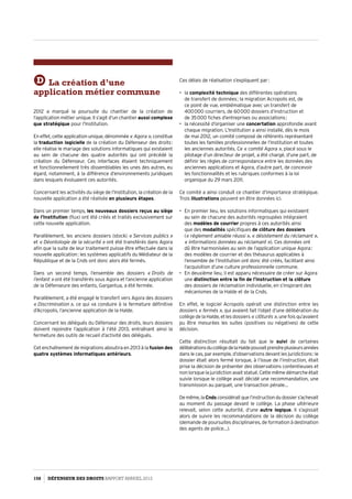 D La création d’une
application métier commune
2012 a marqué la poursuite du chantier de la création de
l’application métier unique. Il s’agit d’un chantier aussi complexe
que stratégique pour l’Institution.
En effet, cette application unique, dénommée« Agora », constitue
la traduction logicielle de la création du Défenseur des droits :
elle réalise le mariage des solutions informatiques qui existaient
au sein de chacune des quatre autorités qui ont précédé la
création du Défenseur. Ces interfaces étaient techniquement
et fonctionnellement très dissemblables les unes des autres, eu
égard, notamment, à la différence d’environnements juridiques
dans lesquels évoluaient ces autorités.
Concernant les activités du siège de l’Institution, la création de la
nouvelle application a été réalisée en plusieurs étapes.
Dans un premier temps, les nouveaux dossiers reçus au siège
de l’Institution (flux) ont été créés et traités exclusivement sur
cette nouvelle application.
Parallèlement, les anciens dossiers (stock) « Services publics »
et « Déontologie de la sécurité » ont été transférés dans Agora
afin que la suite de leur traitement puisse être effectuée dans la
nouvelle application : les systèmes applicatifs du Médiateur de la
République et de la Cnds ont donc alors été fermés.
Dans un second temps, l’ensemble des dossiers « Droits de
l’enfant » ont été transférés sous Agora et l’ancienne application
de la Défenseure des enfants, Gargantua, a été fermée.
Parallèlement, a été engagé le transfert vers Agora des dossiers
« Discrimination », ce qui va conduire à la fermeture définitive
d’Acropolis, l’ancienne application de la Halde.
Concernant les délégués du Défenseur des droits, leurs dossiers
doivent rejoindre l’application à l’été 2013, entraînant ainsi la
fermeture des outils de recueil d’activité des délégués.
Cet enchaînement de migrations aboutira en 2013 à la fusion des
quatre systèmes informatiques antérieurs.
Ces délais de réalisation s’expliquent par :
•	 la complexité technique des différentes opérations
de transfert de données ; la migration Acropolis est, de
ce point de vue, emblématique avec un transfert de
400 000 courriers, de 60 000 dossiers d’instruction et
de 35 000 fiches d’entreprises ou associations ;
•	 la nécessité d’organiser une concertation approfondie avant
chaque migration. L’Institution a ainsi installé, dès le mois
de mai 2012, un comité composé de référents représentant
toutes les familles professionnelles de l’Institution et toutes
les anciennes autorités. Ce « comité Agora », placé sous le
pilotage d’un directeur de projet, a été chargé, d’une part, de
définir les règles de correspondance entre les données des
anciennes applications et Agora, d’autre part, de concevoir
les fonctionnalités et les rubriques conformes à la loi
organique du 29 mars 2011.
Ce comité a ainsi conduit ce chantier d’importance stratégique.
Trois illustrations peuvent en être données ici.
•	 En premier lieu, les solutions informatiques qui existaient
au sein de chacune des autorités regroupées intégraient
des modèles de courrier propres à ces autorités ainsi
que des modalités spécifiques de clôture des dossiers
(« règlement amiable réussi », « désistement du réclamant »,
« informations données au réclamant »). Ces données ont
dû être harmonisées au sein de l’application unique Agora :
des modèles de courrier et des thésaurus applicables à
l’ensemble de l’Institution ont donc été créés, facilitant ainsi
l’acquisition d’une culture professionnelle commune.
•	 En deuxième lieu, il est apparu nécessaire de créer sur Agora
une distinction entre la fin de l’instruction et la clôture
des dossiers de réclamation individuelle, en s’inspirant des
mécanismes de la Halde et de la Cnds.
En effet, le logiciel Acropolis opérait une distinction entre les
dossiers « fermés », qui avaient fait l’objet d’une délibération du
collège de la Halde, et les dossiers « clôturés », une fois qu’avaient
pu être mesurées les suites (positives ou négatives) de cette
décision.
Cette distinction résultait du fait que le suivi de certaines
délibérationsducollègedelaHaldepouvaitprendreplusieursannées
dans le cas, par exemple, d’observations devant les juridictions : le
dossier était alors fermé lorsque, à l’issue de l’instruction, était
prise la décision de présenter des observations contentieuses et
non lorsque la juridiction avait statué. Cette même démarche était
suivie lorsque le collège avait décidé une recommandation, une
transmission au parquet, une transaction pénale…
Demême,laCndsconsidéraitquel’instructiondudossiers’achevait
au moment du passage devant le collège. La phase ultérieure
relevait, selon cette autorité, d’une autre logique. Il s’agissait
alors de suivre les recommandations de la décision du collège
(demande de poursuites disciplinaires, de formation à destination
des agents de police…).
158 DÉFENSEUR DES DROITS Rapport Annuel 2012
 