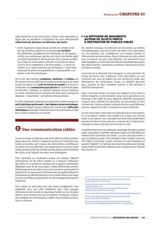 Cette distinction fin de l’instruction / clôture a été reproduite sur
Agora afin de permettre à l’Institution de suivre efficacement
l’effectivité des décisions du Défenseur des droits.
•	 Enfin, l’application Agora devait prendre en compte le fait
que de nombreux dossiers se trouvaient au carrefour
des différentes compétences de l’Institution. Le cas typique,
vérifié à de nombreuses reprises, est celui d’une famille ayant
un enfant handicapé et désireuse que celui-ci puisse accéder
à un mode de scolarisation ordinaire. Un tel dossier relève
à la fois de la compétence « services publics », « droits de
l’enfant » et « lutte contre les discriminations ». Il était donc
important de prévoir la possibilité de « multi-qualifier » un
dossier à des fins statistiques.
On le voit, des chantiers complexes, ambitieux et coûteux ont
été menés à bien en 2012 dans le cadre du projet Agora. Ils visent
à doter les agents d’un outil de travail de qualité et à fournir à
l’Institution une connaissance plus précise de l’activité des pôles
d’instruction. Toutefois, ce chantier demeure encore inachevé,
en raison notamment de la nécessité de lisser dans le temps les
dépenses – importantes – qu’il génère nécessairement.
En 2013, l’Institution s’attachera en particulier à mettre en place un
outil statistique performantetdes tableaux de bord périodiques.
Le présent rapport illustre d’ailleurs les nombreuses difficultés
statistiquesauxquellesl’Institutionestencoreconfrontéeen2012
pour rendre compte de son activité.
E Une communication ciblée
LeservicepresseduDéfenseurdesdroitsobéitàlamêmeambition
depuis deux ans : mettre en valeur les actions de l’Institution sous
toutes ses facettes, qu’il s’agisse des interventions du Défenseur
lui-même et de ses adjointes, mais également du travail accompli
collectivementautitredelaProtectiondesdroitsetdelaPromotion
des droits et de l’égalité, nos deux axes stratégiques.
Pour reprendre un vocabulaire propre aux médias, l’objectif
institutionnel est de mieux installer la « marque » Défenseur
des droits, en ce qu’elle se substitue aux enseignes précédentes
(Médiation avec les services publics, Halde, Défense des enfants,
Déontologie de la sécurité), encore mal connue du grand public et
parfois encore trop souvent confondue avec les quatre institutions
précédentes qui bénéficiaient pour trois d’entre elles d’une image
et d’une notoriété qui s’appuyaient sur des campagnes de publicité
soutenues.
Pour autant, en particulier pour des raisons budgétaires, mais
également pour que cette installation dans notre paysage
institutionnel soit durable et davantage fondée sur les résultats
obtenus et la confiance de nos concitoyens, l’Institution a retenu
des modalités de communication ciblées, de proximité et, partant,
moins coûteuses.
I - La diffusion de documents  
autour de sujets précis  
à destination de publics ciblés
De manière classique, la production de documents au contenu
très pédagogique a permis de jeter les bases d’une information
sur nos missions, nos compétences, nos moyens d’action et
l’efficacitédenosinterventions.Pourendiminuerlescoûtscomme
pour en assurer une plus large diffusion, ces documents (tous
téléchargeablessurnotresite)sontdiffusésessentiellementauprès
des relais d’opinion : associations, syndicats, instances de l’action
sanitaire et sociale…
Conscient de la nécessité d’accompagner la restructuration du
réseau territorial (voir ci-dessous) d’une information sur leur
proximité avec tous les publics qui leur permet de traiter plus
efficacement les réclamations reçues, un dépliant décrivant
leurs missions et leurs modalités d’action a été distribué à
300 000 exemplaires5
.
Dans un premier temps, au moyen d’un dépliant conçu selon la
même maquette, la discrimination autour de la grossesse et du
handicap a fait l’objet de deux dépliants (200 000 exemplaires
chacun)6
pour informer les personnes qui penseraient en être
victimes des critères juridiques à remplir et de ce que le Défenseur
peut leur apporter en des circonstances toujours difficiles.
Un soin particulier a été porté à la réalisation de ces documents.
Si la conception initiale a été confiée sur la base d’un marché
public à une agence, leur réalisation est désormais entièrement
assurée en interne, d’une part pour s’assurer de la cohérence du
message et d’autre part pour en diminuer le coût.
Complémentairement aux dépliants, davantage destinés au grand
public, des guides au bénéfice des prescripteurs ont été édités qui
relèvent de la promotion des droits : « Louer sans discriminer »
pour les bailleurs, guide « Discriminations dans l’emploi » pour les
TPE, PME et l’artisanat7
, guide « Prévenir les discriminations et
garantir l’Égalité 8
 » à l’adresse de la fonction publique territoriale,
guide relatif à la diversité« Mesurer pour progresser vers l’Égalité
des chances »9
.
5- http://www.defenseurdesdroits.fr/sites/default/files/upload/
depliant-defenseur-droits-recto.pdf
6- http://www.defenseurdesdroits.fr/sites/default/files/upload/
depliant-handicap_1.pdf
http://www.defenseurdesdroits.fr/sites/default/files/upload/
depliant-grossesse-discriminations_0.pdf
7- http://www.defenseurdesdroits.fr/sites/default/files/upload/guide-pme.pdf
8- http://www.defenseurdesdroits.fr/sites/default/files/upload/
guide-collectivites-territoriales.pdf
9- http://www.defenseurdesdroits.fr/sites/default/files/upload/
promotion_de_%20legalite/progress/fiches/ldd_cnil_interactif.pdf
Rapport Annuel 2012 DÉFENSEUR DES DROITS 159
Ressources - CHAPITRE 03
 