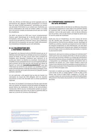 Enfin, des affiches ont été tirées qui seront apposées dans les
permanences des délégués (10 000 exemplaires)10
et d’autres
dans les lycées (10 000 exemplaires)11
, permettent de susciter
une demande d’information ou un contact avec l’Institution, ses
jeunes ambassadeurs des droits de l’enfant (JADE) ou le siège
pour voir prise en compte une demande entrant dans son champ
de compétences.
Cet effort se poursuit en 2013, pour couvrir progressivement
d’autres sujets (déontologie de la sécurité, droits des jeunes,
homophobie, droits des patients…) qui émergent des saisines
reçues et qui permettront d’informer chacun que le Défenseur
des droits est à la disposition de tous pour traiter, efficacement,
les réclamations individuelles qui lui sont adressées.
II - La valorisation des  
« Histoires vécues »
En apportant une réponse à près de 100 000 dossiers par an, le
Défenseurdesdroitsapporteunvéritableserviceànosconcitoyens,
gratuit et fondé sur le droit. Encore faut-il faire connaître les
modalités selon lesquelles l’Institution peut intervenir et ce
qu’elle peut obtenir au bénéfice du réclamant. Anonymisés et
simplifiés, les plus exemplaires de ces cas sont largement diffusés
dans la presse, soit en tant que tels, soit groupés par thème, et
figurent sur notre site (www.defenseurdesdroits.fr12
) pour que
l’internaute qui recherche une solution à un problème auquel il
serait confronté dispose, à côté des informations juridiques, d’une
approche concrète, qui lui parle directement et à laquelle il puisse
aisément s’identifier.
Un soin particulier a été apporté tout au long de l’année à la
valorisation du travail des 400 délégués, dont les réussites
rencontrent un écho très favorable dans la presse quotidienne
régionale.
Parailleurs,enprocédantàuneanalyseplusfinedessujetsabordés
dans ces saisines, les histoires vécues permettent de dégager de
grands thèmes de mobilisation, d’action et de communication,
comme cela a été le cas pour la restauration scolaire sur l’acces­
sibilité de laquelle nous avons mis en place à l’automne 2012 un
appel qui a suscité de nombreux témoignages13
.
10- http://www.defenseurdesdroits.fr/sites/default/files/upload/
depliant-delegue.pdf
11- http://www.defenseurdesdroits.fr/sites/default/files/upload/
affiche_defenseur_des_droits_enfants.pdf
12- http://www.defenseurdesdroits.fr/connaitre-son-action/
la-defense-des-droits-de-lenfant/histoires-vecues
13- http://www.defenseurdesdroits.fr/sites/default/files/upload/
rapport-cantines_ok.pdf
III - L’importance croissante  
du site Internet
Lancé en novembre 2011, le site Internet du Défenseur des droits
(www.defenseurdesdroits.fr) a fait l’objet d’une première refonte
en novembre 2012. Le site est désormais assis sur une triple
ambition : c’est un site grand public ; c’est un site de référence
pour les juristes ; c’est l’un des moyens privilégié de saisine (avec
le courrier postal) de l’Institution.
Après plus d’un an d’expérience, ces trois niveaux de lecture
ont été clarifiés pour permettre à chacun de naviguer plus
efficacement en fonction de ses attentes, assurer davantage de
lisibilité aux contenus, répondre aux exigences d’un site moderne
qui demeure évidemment un site institutionnel. Les sites étant
aujourd’hui régulièrement remaniés pour intégrer les évolutions
de la technique comme les attentes des internautes, le chantier
se poursuivra en 2013.
Notamment, alors que les contenus juridiques et institutionnels14
visent quant à eux une certaine pérennité, le site est actualisé au
jour le jour par le service « Presse », sur la base des contributions
des services (histoires vécues, actualités de l’Institution, décisions
« marquantes » ou symboliques, réussites particulières dans la
résolution de certains cas…) pour rendre compte à chacun de
l’action d’une institution qui est au quotidien au service de tous. En
2012,onpeutseprévaloird’unefréquentationde552 000 visiteurs
pour 2,5 millions de pages vues.
C’est dans ce contexte que la page « Facebook »15
du Défenseur
a été lancée en 2011, le compte Twitter16
l’a été en 2012, à titre
d’essai, avec d’ores et déjà 5 000  « followers ». En 2013, ces
nouveaux moyens de communication permettront de démultiplier
efficacement l’information de proximité sur l’action du Défenseur
des droits.
14- http://www.defenseurdesdroits.fr/sinformer-sur-le-defenseur-des-droits/
espace-juridique
15- https://www.facebook.com/DefenseurDesDroits
16- https://twitter.com/Defenseurdroits
160 DÉFENSEUR DES DROITS Rapport Annuel 2012
 