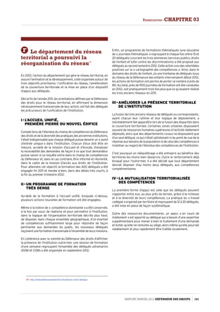 F Le département du réseau
territorial a poursuivi la
réorganisation du réseau17
En 2012, l’action du département qui gère le réseau territorial, en
assure l’animation et le développement, a été organisée autour de
trois objectifs prioritaires : l’unification du réseau, l’amélioration
de la couverture territoriale et la mise en place d’un dispositif
d’appui aux délégués.
Dès la fin de l’année 2011, les orientations définies par le Défenseur
des droits pour le réseau territorial, en affirmant la dimension
nécessairement transversale de leur action, ont fait des délégués
les précurseurs de l’unification de l’Institution.
I - L’accueil unifié,  
première pierre du nouvel édifice
Comptetenudel’étendueduchampdecompétencesduDéfenseur
desdroitsetdeladiversitédespratiquesdesanciennesinstitutions,
il était indispensable quechaque déléguépuissedevenirun « point
d’entrée unique » dans l’Institution. Chacun d’eux doit être en
mesure, au-delà de la mission d’accueil et d’écoute, d’analyser
la recevabilité des demandes de façon à ce que tout demandeur
puisse savoir si sa requête entre dans le champ de compétences
du Défenseur et, dans le cas contraire, être informé et réorienté,
dans le cadre de la mission d’accès aux droits de l’Institution.
Pour atteindre cet objectif, la formation des 400 délégués a été
engagée fin 2011 et menée à bien, dans des délais très courts, à
la fin du premier trimestre 2012.
II - Un programme de formation  
très dense
Au-delà de la formation à l’accueil unifié, évoquée ci-dessus,
plusieurs actions nouvelles de formation ont été engagées.
Même si la notion de « compétence dominante » a été conservée,
à la fois par souci de réalisme et pour permettre à l’Institution,
dans la logique de l’organisation territoriale décrite plus haut,
de disposer, dans chaque ensemble géographique, d’un éventail
de compétences suffisamment large pour répondre de façon
pertinente aux demandes du public, les nouveaux délégués
reçoiventuneformationtransversaleàl’ensembledeleursmissions.
En cohérence avec la volonté du Défenseur des droits d’affirmer
la présence de l’Institution outre-mer, une session de formation
d’une semaine regroupant l’ensemble des délégués ultramarins
(DOM et COM) a été organisée en septembre 2012.
17- http://www.defenseurdesdroits.fr/contacter-votre-delegue
Enfin, un programme de formations thématiques (une douzaine
de « journées thématiques » regroupant à chaque fois entre 15 et
20 délégués) couvrant les trois domaines (services publics, droits
de l’enfant et lutte contre les discriminations) a été proposé aux
déléguésausecondsemestre2012.Cetteactionaeudesretombées
positives sur la « cartographie des compétences ». Ainsi, dans le
domaine des droits de l’enfant, où une trentaine de délégués issus
du réseau de la Défenseure des enfants intervenaient début 2012,
les actions de formation ont permis de porter ce nombre à près de
80. Au total, près de 900 journées de formation ont été conduites
en 2012, soit pratiquement trois fois plus que ce qu’avaient réalisé
les trois anciens réseaux en 2011.
III - Améliorer la présence territoriale
de l’Institution
La fusion de trois anciens réseaux de délégués ou correspondants,
ayant chacun leur rythme et leur logique de déploiement, a
inévitablement fait apparaître lors de la fusion des disparités dans
la couverture territoriale. Certaines zones urbaines disposaient
souventderessourceshumainessupérieuresàl’activitéréellement
déployée, alors que des départements ruraux ne disposaient que
d’un seul délégué, ce qui n’était satisfaisant ni du point de vue de la
réponseauxbesoinsdelapopulationnideceluidescompétencesà
mobiliser au regard de l’étendue des compétences de l’Institution.
C’est pourquoi un rééquilibrage a été entrepris au bénéfice des
territoires les moins bien desservis. Outre le renforcement déjà
évoqué pour l’outre-mer, il a été décidé que tout département
devrait disposer d’au moins deux délégués, aux compétences
complémentaires.
IV - La mutualisation territorialisée  
des compétences
La première forme d’appui est celle que les délégués peuvent
s’apporter entre eux, au plus près du terrain, grâce à la richesse
et à la diversité de leurs compétences. La pratique du « travail
collégial »organiséparterritoireetregroupantde12à20délégués,
a été mise en place de façon systématique.
Outre des ressources documentaires, un appui « en cours de
traitement » est apporté au délégué qui a besoin d’une expertise
supplémentaire pour mener à bien le traitement d’une demande
et éviter qu’elle ne remonte au siège, alors même qu’elle pourrait
valablement et plus rapidement être traitée localement.
Rapport Annuel 2012 DÉFENSEUR DES DROITS 161
Ressources - CHAPITRE 03
 