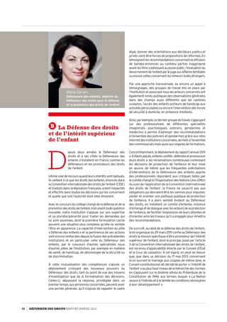 Marie Derain
Défenseure des enfants, adjointe du
Défenseur des droits pour la défense
et la promotion des droits de l’enfant
B La Défense des droits
et de l’intérêt supérieur
de l’enfant
D
epuis deux années le Défenseur des
droits et à ses côtés la Défenseure des
enfants s’installent en France comme les
défenseurs et les promoteurs des droits
de l’enfant.
Ultimevoiederecoursquandleursintérêtssontbafoués,
ils veillent à ce que les droits des enfants, énoncés dans
la Convention internationale des droits de l’enfant (CIDE)
et traduits dans la législation française, soient respectés
et effectifs dans toutes les décisions qui les concernent
et quelle que soit l’autorité dont elles émanent.
Avec le concours du collège chargé de la défense et de la
promotiondesdroitsdel’enfant,instruisanttoutequestion
nouvelle, notre Institution s’appuie sur son expertise
et sa pluridisciplinarité pour traiter les demandes qui
lui sont soumises, dont la première formulation cache
souvent une situation plus complexe qu’elle ne semble
l’être en apparence. La capacité d’intervention du pôle
« Défense des enfants » et la pertinence de ses actions
sont encore renforcées depuis la fusion des précédentes
institutions et en particulier celle du Défenseur des
enfants, par le concours d’autres spécialistes issus
d’autres pôles de l’Institution, par exemple en matière
de santé, de handicap, de déontologie de la sécurité ou
de discrimination.
À cette mutualisation des compétences s’ajoute un
déploiement croissant des nouveaux pouvoirs du
Défenseur des droits, tant du point de vue des moyens
d’investigation que de la formalisation des décisions.
Celles-ci, dépassant la réponse, privilégiée dans un
premiertemps,auxpersonnesconcernées,peuventavoir
une portée générale, qu’il s’agisse de rappeler le cadre
légal, donner des orientations aux décideurs publics et
privés voire être forces de propositions de réformes. En
témoignentlesrecommandationsconcernantladiffusion
de bandes-annonces au contenu parfois inapproprié
avantlesfilmss’adressantaujeunepublic,l’évaluationdu
discernementdel’enfantparlejugeauxaffairesfamiliales
ouencorecellesconcernantlesmineursisolésétrangers.
Par une approche transversale, ou encore un appel à
témoignages, des groupes de travail mis en place par
l’Institution et associant tous les acteurs concernés ont
également rendu publiques des observations générales
dans des champs aussi différents que les cantines
scolaires, l’accès des enfants porteurs de handicap aux
activitéspériscolairesouencorel’interventiondesforces
de sécurité à domicile, en présence d’enfants.
Ainsi,parexemple,cederniergroupedetravail,s’appuyant
sur des professionnels de différentes spécialités
(magistrats, psychologues, policiers, gendarmes et
médecins) a permis d’adresser des recommandations
à l’ensemble des policiers et gendarmes grâce aux sites
Internetdesinstitutionsconcernées,demelsàl’ensemble
descommissariatsmaisaussiauxorganesdeformations.
Concomitamment,ledéploiementdurapportannuel2011
« Enfantsplacés,enfantsconfiés :défendreetpromouvoir
leurs droits », les réclamations nombreuses contestant
les décisions de protection de l’enfance et leur mise
en œuvre, de même que les fréquentes sollicitations
d’interventions de la Défenseure des enfants auprès
des professionnels répondent aux critiques faites par
le comité chargé à l’Organisation des Nations Unis (ONU)
du suivi de l’application de la Convention internationale
des droits de l’enfant : la France ne souscrit pas aux
obligations qui devraient être les siennes pour impulser,
piloter et orienter une politique publique de protection
de l’enfance. Il a alors semblé évident au Défenseur
des droits, en installant un comité d’entente, instance
d’échangeetdedialogueaveclesacteursdelaprotection
de l’enfance, de faciliter l’expression de leurs attentes et
d’orienter ainsi les travaux qu’il a engagés pour émettre
des recommandations.
De surcroît, au-delà de la défense des droits de l’enfant,
la loi organique du 29 mars 2011 confie au Défenseur des
droits la mission spécifique d’être promoteur de l’intérêt
supérieur de l’enfant, dont le principe, posé par l’article
3 de la Convention internationale des droits de l’enfant,
est reconnu d’applicabilité directe par le Conseil d’État
et la Cour de cassation. À cet égard, on peut se réjouir
que, que dans sa décision du 17 mai 2013 concernant
la loi ouvrant le mariage aux couples de même sexe, le
Conseil constitutionnel ait décidé de porter « l’intérêt de
l’enfant »auplushautniveaudelahiérarchiedesnormes
en s’appuyant sur le dixième alinéa du Préambule de la
Constitution de 1946 aux termes duquel « La Nation
assureàl’individuetàlafamillelesconditionsnécessaires
à leur développement ».
16 DÉFENSEUR DES DROITS Rapport Annuel 2012
 