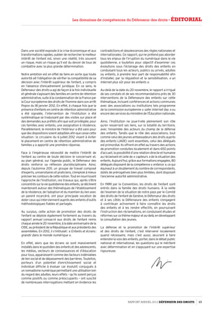 Dans une société exposée à la crise économique et aux
transformationsrapides,oublierderechercherlemeilleur
intérêt de l’enfant est, sinon une réalité, très souvent
un risque, mais un risque qu’il est du devoir de tous de
combattre avec la plus grande détermination.
Notre ambition est en effet de faire en sorte que toute
autorité ait l’obligation de vérifier la compatibilité de sa
décision avec l’intérêt supérieur de l’enfant, y compris
en l’absence d’encadrement juridique. En ce sens, le
Défenseur des droits a agi de façon à la fois individuelle
etgénérales’agissantdesfamillesencentrederétention
administrative, suite à la condamnation de la France par
laCoureuropéennedesdroitsdel’hommedanssonarrêt
Popov du 18 janvier 2012. En effet, à chaque fois que la
présenced’enfantsencentrederétentionadministrative
a été signalée, l’intervention de l’Institution a été
systématique se traduisant par des visites sur place et
des demandes aux préfets afin que soit privilégiée, pour
ces familles avec enfants, une assignation à résidence.
Parallèlement, le ministre de l’Intérieur a été saisi pour
quedesdispositionssoientadoptéesafinquecessecette
situation : la circulaire du 6 juillet 2012 visant à éviter
le placement en centre de rétention administrative de
familles y a apporté une première réponse.
Face à l’impérieuse nécessité de mettre l’intérêt de
l’enfant au centre de toute décision le concernant et,
au plan général, sur l’agenda public, le Défenseur des
droits renforce sa réflexion pluridisciplinaire. Ainsi,
depuis l’automne 2011, un groupe de travail composé
d’experts, universitaires et praticiens, s’emploie à mieux
préciserlescontoursdecettenotion.Toutennourrissant
l’approche de l’Institution, ces travaux qui, après s’être
concentréssurlaviequotidiennedesenfants,sedéclinent
maintenant autour des thématiques de l’établissement
de la résidence, de l’adoption et du maintien du lien avec
un parent incarcéré, ont pour principale vocation de
doter ceux qui interviennent auprès des enfants d’outils
méthodologiques fiables et partagés.
Au surplus, cette action de promotion des droits de
l’enfant se déploie également fortement au travers du
rapport annuel consacré aux droits de l’enfant remis
chaqueannéele20 novembre,àladateanniversairedela
CIDE,auprésidentdelaRépubliqueetauxprésidentsdes
assemblées. En 2012, il s’intitulait : « Enfants et écrans :
grandir dans le monde numérique ».
En effet, alors que les écrans se sont massivement
installésdanslequotidiendesenfantsetdesadolescents,
les médias, vecteurs de connaissances et d’éducation
pour tous, apparaissent comme des facteurs indéniables
deliensocialetdedépassementdesbarrières.Toutefois,
porteurs d’un potentiel d’enrichissement social et
individuel difficile à évaluer car évolutif, conjugués à
unnomadismenumériquepermettantuneutilisationloin
du regard des adultes, leurs effets – qu’ils soient perçus
comme positifs ou comme préoccupants – ont suscité
de nombreuses interrogations mettant en évidence les
contradictions et obsolescences des règles nationales et
internationales. Ce rapport, qui ne prétend pas aborder
tous les enjeux de l’irruption du numérique dans la vie
quotidienne, a toutefois pour objectif d’examiner ces
évolutions sous l’éclairage des droits des enfants en
conduisant tous les acteurs, publics ou privés, adultes
ou enfants, à prendre leur part de responsabilité afin
d’installer, par la régulation et la sensibilisation, « un
Internet plus sûr pour les enfants ».
Au-delà de la date du 20 novembre, le rapport a irrigué
de ses constats et de ses recommandations près de 30
interventions de la Défenseure des enfants sur cette
thématique, incluant conférences et actions communes
avec des associations ou institutions tels programme
de la commission européenne « safer Internet day » ou
encoredesservicesduministèredel’Éducationnationale.
Ainsi, l’Institution ne joue-t-elle pleinement son rôle
qu’en resserrant ses liens, sur la totalité du territoire,
avec l’ensemble des acteurs du champ de la défense
des enfants. Tandis que le rôle des associations, tout
comme celui des jeunes ambassadeurs des droits auprès
des enfants (JADE) sont essentiels, celui des délégués
est primordial. Ils offrent en effet au travers des actions
de promotion conduites localement et dans 650 points
d’accueil, la possibilité d’une relation directe et humaine
au réclamant et celle de « capteurs » de la situation des
enfants.Aujourd’hui,grâceauxformationsengagées,80
délégués disposent de la compétence« enfance »,ce qui
équivautàundoublementdunombredecorrespondants,
dotés de prérogatives bien plus limitées, dont disposait
l’ancienne autorité administrative.
En 1989 par la Convention, les droits de l’enfant sont
entrés dans la famille des droits humains. À la veille
de l’examen de la situation de notre pays par le Comité
des droits de l’enfant de Genève, le Défenseur des droits
et à ses côtés la Défenseure des enfants s’engagent
à contribuer activement à faire connaître les droits
des enfants et à les rendre effectifs, en poursuivant
l’instruction des réclamations, en conduisant études et
réformessurcethèmemajeuretau-delà,endéveloppant
la consultation des jeunes.
La défense et la promotion de l’intérêt supérieur
et des droits de l’enfant, c’est intervenir localement
quand nécessaire, mais c’est aussi, œuvrant à faire
entendre la voix des enfants, porter, dans le débat public
national et international, les questions qui le méritent
avec détermination et en s’appuyant sur une expertise
rigoureuse.
Rapport Annuel 2012 DÉFENSEUR DES DROITS 17
Les domaines de compétences du Défenseur des droits - éditorial
 
