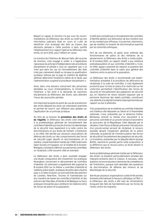Malgré ce rappel, le ministre n’a pas suivi les recom­
mandations du Défenseur des droits au motif qu’une
information judiciaire était en cours et « afin de
bénéficier d’un éclairage des faits au travers des
décisions pénales ». Cette position a donc justifié
l’établissement d’un rapport spécial du Défenseur des
droits, en avril 2012, pour l’affaire en cause.
Le ministre de l’Intérieur, M. Manuel Valls, dès sa prise
de fonction, s’est engagé à veiller à « l’application
rigoureuse du principe d’indépendance des procédures
disciplinaire et pénale », tout en rappelant que « ce
n’est que dans les cas où l’enchaînement des faits
n’est pas clairement établi ou lorsque la qualification
juridique retenue par le juge en matière de légitime
défense détermine l’existence même de la faute, que
l’administration suspend la procédure disciplinaire ».
Ainsi, dans cinq dossiers concernant des personnes
décédées au cours d’interpellations, le ministre de
l’Intérieur a fait droit à la demande de sanctions
disciplinaires du Défenseur des droits, sans attendre
l’issue des poursuites pénales.
Cet important progrès du point de vue de la protection
des droits dépasse les seuls cas individuels examinés
et permet de nourrir une réflexion plus globale sur
l’application de ce principe juridique.
Au titre de sa mission de promotion des droits et
de l’égalité, le Défenseur des droits s’est intéressé
à la problématique générale de l’encadrement des
contrôles d’identité qui touche à la fois à la déontologie
de la sécurité mais également à la lutte contre les
discriminations et aux droits de l’enfant. L’Institution
a, en effet, été alertée par plusieurs associations de
défense des droits sur des comportements des forces
de sécurité jugés abusifs et discriminatoires en la
matière. L’expérimentation menée par l’ONG américaine
Open Society en Espagne, sur le modèle de la Grande-
Bretagne,consistantàdélivrerauxpersonnescontrôlées
un récépissé, a été souvent citée en exemple.
Le Défenseur des droits a donc souhaité engager
une étude comparative afin d’examiner les pratiques
étrangères concernant le déroulement de contrôles
d’identité. Un séminaire a également été organisé le
8 octobre 2012 sur le thème « contrôles d’identité et
relations police-public : pratiques de police dans d’autres
pays ». À cette occasion, se sont exprimés des policiers
de Londres, New-York, Toronto et Fuenlabrada sur
leur manière de mener les contrôles d’identité, et des
policiers des Pays-Bas, d’Irlande et de Belgique sur leurs
pratiques innovantes pour améliorer les relations entre
les forces de police et la population.
Il a été ainsi constaté que si l’encadrement des contrôles
d’identité génère une diminution de leur nombre tout
en les rendant plus efficaces, il ne permet, néanmoins,
pas de modifier le ressenti de discrimination exprimé
par les minorités ethniques.
Fort de ces éléments, et après avoir entendu des
fonctionnaires de police et des militaires de la
gendarmerie, le Défenseur des droits a rendu public,
le 15 octobre 2012, un rapport relatif « aux relations
police/population et aux contrôles d’identité ». Il est,
en effet, apparu essentiel de replacer la question des
contrôles d’identité dans le cadre plus général des
relations entre la police et la population.
Le Défenseur des droits a recommandé une expéri­
mentation préalable à la procédure de délivrance de
récépissés à la suite de contrôles. Il s’est également
prononcé pour la mise en place d’un matricule sur les
uniformes permettant l’identification des forces de
sécurité et l’encadrement des palpations de sécurité
qui, en l’absence de raison laissant supposer que la
personne dissimule des objets prohibés, constituent
une atteinte à la dignité humaine disproportionnée par
rapport au but à atteindre.
Trois propositions de loi relatives au contrôle d’identité
ont d’ailleurs été déposées au Sénat et à l’Assemblée
nationale. L’une, présentée par la sénatrice Esther
Benbassa, prévoit la remise d’un document à la
personne contrôlée et un procès-verbal à transmettre
au procureur de la République. Celle déposée par le
sénateur Yves Pozzo di Borgo préconise l’introduction
d’un procès-verbal servant de récépissé, le recours
possible devant l’Inspection générale de la police
nationale, la publicité de l’immatriculation des forces
de sécurité et l’encadrement des palpations de sécurité.
La troisième, présentée par la députée Marie-George
Buffet, reprend en grande partie cette proposition, à
la différence que le recours prévu se ferait devant le
Défenseur des droits.
Autre problématique générale traitée par le Défenseur
des droits : la situation particulièrement sensible des
migrants présents dans le Calaisis. À nouveau, cette
question recouvre plusieurs domaines de compétences
de l’Institution, puisque sont abordées des questions
de discrimination, de défense des mineurs et de
déontologie de la sécurité.
Alerté par plusieurs organisations (collectif No border,
Amnesty international, le Secours catholique, la FIDH…),
le Défenseur des droits a été saisi de réclamations
évoquant des faits de harcèlements par les forces de
l’ordre contre les migrants.
22 DÉFENSEUR DES DROITS Rapport Annuel 2012
 