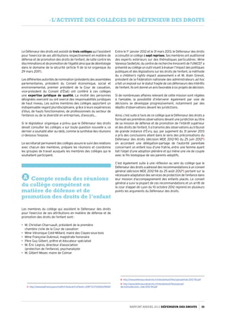 Le Défenseur des droits est assisté de trois collèges qui l’assistent
pour l’exercice de ses attributions respectivement en matière de
défense et de promotion des droits de l’enfant, de lutte contre les
discriminationsetdepromotiondel’égalitéainsiquededéontologie
dans le domaine de la sécurité (article 11 de la loi organique du
29 mars 20111
).
Lesdifférentesautoritésdenomination(présidentsdesassemblées
parlementaires, président du Conseil économique, social et
environnemental, premier président de la Cour de cassation,
vice-président du Conseil d’État) ont conféré à ces collèges
une expertise juridique de qualité. La moitié des personnes
désignées exercent ou ont exercé des responsabilités juridiques
de haut niveau. Les autres membres des collèges apportent un
indispensable regard pluridisciplinaire, grâce à leurs expériences
d’élus, de hauts fonctionnaires, de professionnels du secteur de
l’enfance ou de la diversité en entreprises, d’avocats…
Si le législateur organique a prévu que le Défenseur des droits
devait consulter les collèges « sur toute question nouvelle », ce
dernier a souhaité aller au-delà, comme la synthèse des réunions
ci-dessous l’expose.
Le secrétariat permanent des collèges assure le suivi des relations
avec chacun des membres, prépare les réunions et coordonne
les groupes de travail auxquels les membres des collèges qui le
souhaitent participent.
A Compte rendu des réunions
du collège compétent en
matière de défense et de
promotion des droits de l’enfant
Les membres du collège qui assistent le Défenseur des droits
pour l’exercice de ses attributions en matière de défense et de
promotion des droits de l’enfant sont :
•	 M. Christian Charruault, président de la première
chambre civile de la Cour de cassation
•	 Mme Véronique Coté-Millard, maire des Clayes-sous-bois
•	 Mme Françoise Dubreuil, magistrate honoraire
•	 Père Guy Gilbert, prêtre et éducateur spécialisé
•	 M. Éric Legros, directeur d’association
(protection de l’enfance), psychanalyste
•	 M. Gilbert Meyer, maire de Colmar
1- http://www.legifrance.gouv.fr/affichTexte.do?cidTexte=JORFTEXT000023781167
Entre le 1er
janvier 2012 et le 31 mars 2013, le Défenseur des droits
a consulté ce collège àsept reprises. Ses membres ont auditionné
des experts extérieurs sur des thématiques particulières : Mme
Vanessa Sedletzki, du centre de recherche Innocenti de l’UNICEF a
présentéaucollègeunoutilvisantàévaluerl’impactdespolitiques
publiques et des législations sur les droits de l’enfant, la méthode
du « children’s rights impact assessment » et M. Alain Grevot,
président de la Fédération nationale des administrateurs ad hoc
a fait un exposé sur le statut fragile de ces défenseurs des intérêts
de l’enfant. Ils ont donné un avis favorable à six projets de décision.
Si de nombreuses affaires relevant de cette mission sont réglées
à l’amiable, la possibilité d’intervenir également par voie de
décisions se développe progressivement, notamment par des
dépôts d’observations devant les juridictions.
Ainsi, c’est suite à l’avis de ce collège que le Défenseur des droits a
formulé ses premières observations devant une juridiction au titre
de sa mission de défense et de promotion de l’intérêt supérieur
et des droits de l’enfant. Il a transmis des observations au tribunal
de grande instance d’Évry, qui, par jugement du 31 janvier 2013
a pris des conclusions allant dans le sens des préconisations du
Défenseur des droits (décision MDE 2012-90 du 25 juin 20122
)
en accordant une délégation-partage de l’autorité parentale
concernant un enfant issu d’une fratrie, entre une femme ayant
fait l’objet d’une adoption plénière et qui mène une vie de couple
avec le fils biologique de ses parents adoptifs.
C’est également suite à une réflexion au sein du collège que le
Défenseur des droits a adressé des recommandations à un conseil
général (décision MDE 2012-94 du 25 août 20123
) portant sur la
nécessaire adaptation des services de protection de l’enfance dans
leur mission d’accompagnement des enfants placés. Le conseil
général a suivi la plupart de ces recommandations et un arrêt de
la cour d’appel de Lyon du 10 octobre 2012 reprend en plusieurs
points les arguments du Défenseur des droits.
2- http://www.defenseurdesdroits.fr/sites/default/files/upload/mde-2012-90.pdf
3- http://www.defenseurdesdroits.fr/sites/default/files/upload/
decisions/decision_mde-2012-94.pdf
Rapport Annuel 2012 DÉFENSEUR DES DROITS 35
- l’activité des collèges du défenseur des droits
 