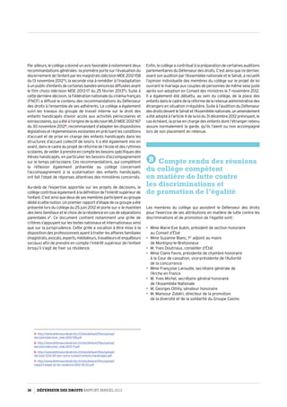 Parailleurs,lecollègeadonnéunavisfavorableànotammentdeux
recommandations générales : la première porte sur l’évaluation du
discernementdel’enfantparlesmagistrats(décisionMDE 2012-158
du 13 novembre 20124
), la seconde vise à remédier à l’inadaptation
àunpublicd’enfantsdecertainesbandes-annoncesdiffuséesavant
le film choisi (décision MDE 2013-17 du 25 février 20135
). Suite à
cette dernière décision, la Fédération nationale du cinéma français
(FNCF) a diffusé le contenu des recommandations du Défenseur
des droits à l’ensemble de ses adhérents. Le collège a également
suivi les travaux du groupe de travail interne sur le droit des
enfants handicapés d’avoir accès aux activités périscolaires et
extrascolaires,quiaétéàl’originedeladécisionMLD-MDE 2012-167
du 30 novembre 20126
, recommandant d’adapter les dispositions
législativesetrèglementairesexistantesenprécisantlesconditions
d’accueil et de prise en charge des enfants handicapés dans les
structures d’accueil collectif de loisirs. Il a été également mis en
avant, dans le cadre du projet de réforme de l’école et des rythmes
scolaires,deveilleràprendreencomptelesbesoinsspécifiquesdes
élèves handicapés, en particulier les besoins d’accompagnement
sur le temps périscolaire. Ces recommandations, qui complètent
la réflexion également présentée au collège concernant
l’accompagnement à la scolarisation des enfants handicapés,
ont fait l’objet de réponses attentives des ministères concernés.
Au-delà de l’expertise apportée sur les projets de décisions, le
collègecontribueégalementàladéfinitiondel’intérêtsupérieurde
l’enfant.C’estainsiquedeuxdesesmembresparticipentaugroupe
dédiéàcettenotion.Unpremierrapportd’étapedecegroupeaété
présenté lors du collège du 25 juin 2012 et porte sur « le maintien
des liens familiaux et le choix de la résidence en cas de séparations
parentales »7
. Ce document contient notamment une grille de
critères s’appuyant sur les textes nationaux et internationaux ainsi
que sur la jurisprudence. Cette grille a vocation à être mise à la
disposition des professionnels ayant à traiter les affaires familiales
(magistrats,avocats,experts,médiateurs,travailleursetenquêteurs
sociaux) afin de prendre en compte l’intérêt supérieur de l’enfant
lorsqu’il s’agit de fixer sa résidence.
4- http://www.defenseurdesdroits.fr/sites/default/files/upload/
decisions/decision_mde-2012-158.pdf
5- http://www.defenseurdesdroits.fr/sites/default/files/upload/
decisions/decision_mde-2013-17.pdf
6- http://www.defenseurdesdroits.fr/sites/default/files/upload/
decision-2012-167-peri-extra-scolaire-enfants-handicapes.pdf
7- http://www.defenseurdesdroits.fr/sites/default/files/upload/
rapport-etape-gt-ise-residence-2012-05-22.pdf
Enfin, le collège a contribué à la préparation de certaines auditions
parlementaires du Défenseur des droits. C’est ainsi que ce dernier,
avant son audition par l’Assemblée nationale et le Sénat, a recueilli
l’opinion individuelle des membres du collège sur le projet de loi
ouvrant le mariage aux couples de personnes de même sexe juste
après son adoption en Conseil des ministres le 7 novembre 2012.
Il a également été débattu, au sein du collège, de la place des
enfantsdanslecadredelaréformedelaretenueadministrativedes
étrangers en situation irrégulière. Suite à l’audition du Défenseur
desdroitsdevantleSénatetl’Assembléenationale,unamendement
a été adopté à l’article 4 de la loi du 31 décembre 2012 prévoyant, le
cas échéant, la prise en charge des enfants dont l’étranger retenu
assure normalement la garde, qu’ils l’aient ou non accompagné
lors de son placement en retenue.
B Compte rendu des réunions
du collège compétent
en matière de lutte contre
les discriminations et
de promotion de l’égalité
Les membres du collège qui assistent le Défenseur des droits
pour l’exercice de ses attributions en matière de lutte contre les
discriminations et de promotion de l’égalité sont :
•	 Mme Marie-Eve Aubin, président de section honoraire
au Conseil d’État
•	 Mme Suzanne Blanc, 1er
adjoint au maire
de Montigny-le-Bretonneux
•	 M. Yves Doutriaux, conseiller d’État
•	 Mme Claire Favre, présidente de chambre honoraire
à la Cour de cassation, vice-présidente de l’Autorité
de la concurrence
•	 Mme Françoise Laroudie, secrétaire générale de
l’Arche en France
•	 M. Yves Michel, secrétaire général honoraire
de l’Assemblée Nationale
•	 M. Georges Othily, sénateur honoraire
•	 M. Mansour Zobéri, directeur de la promotion
de la diversité et de la solidarité du Groupe Casino
36 DÉFENSEUR DES DROITS Rapport Annuel 2012
 