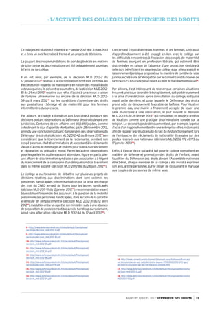 Cecollèges’estréunineuffoisentrele1er
janvier2012etle31 mars 2013
et a émis un avis favorable à trente et un projets de décisions.
La plupart des recommandations de portée générale en matière
de lutte contre les discriminations ont été préalablement soumises
à l’avis de ce collège.
Il en est ainsi, par exemple, de la décision MLD  2012-2 du
12 janvier 20128
relative à la discrimination dont sont victimes les
électeurs non voyants ou malvoyants en raison des modalités de
vote auxquelles ils doivent se soumettre, de la décision MLD 2012-
81 du 24 mai 20129
relative aux refus d’accès à un service à raison
de l’origine ultra-marine ou encore de la décision MLD  2012-
39 du 8 mars 201210
sur les conditions d’ouverture des droits
aux prestations chômage et de maternité pour les femmes
intermittentes du spectacle.
Par ailleurs, le collège a donné un avis favorable à plusieurs des
décisionsportantobservationsduDéfenseurdesdroitsdevantune
juridiction. Certaines de ces affaires ont déjà été jugées, comme
celledevantlacourd’appeldeMontpellier,qui,le28 novembre 2012,
a rendu une conclusion statuant dans le sens des observations du
Défenseur des droits (décision MLD 2012-42 du 8 mars 201211
) en
considérant que le licenciement de la réclamante, pendant son
congé parental, était discriminatoire et accordant à la réclamante
246 000 eurosdedommagesetintérêtspournullitédulicenciement
et réparation du préjudice moral. Parmi les autres observations
pour lesquelles les audiences sont attendues, figure en particulier
uneaffairedediscriminationsyndicale« parassociation »àl’égard
du licenciement de la compagne d’un délégué syndical travaillant
dans la même société (décision MLD 2012-86 du 28 juin 201212
).
Le collège a eu l’occasion de débattre sur plusieurs projets de
décisions relatives aux discriminations dont sont victimes les
personnes handicapées : recommandation sur la prise en charge
des frais du CNED au-delà de 16 ans pour les jeunes handicapés
(décisionMLD 2011-91du12janvier201213
) ;recommandationvisant
à sensibiliser l’ensemble des assureurs à la question de la mobilité
personnelledespersonneshandicapées,danslecadredelagarantie
« véhicule de remplacement » (décision MLD 2012-31 du 12 avril
201214
),médiationentreunagentetsonministèresuiteàuneabsence
depropositiondepostecompatibleaveclehandicapduréclamant,
laissé sans affectation (décision MLD 2012-34 du 12 avril 201215
).
8- http://www.defenseurdesdroits.fr/sites/default/files/upload/
decisions/decision_mld-2012-2.pdf
9- http://www.defenseurdesdroits.fr/sites/default/files/upload/
decisions/decision_mld-2012-81.pdf
10- http://www.defenseurdesdroits.fr/sites/default/files/upload/
decision_mld-2012-39.pdf
11- http://www.defenseurdesdroits.fr/sites/default/files/upload/
decision_mld-2012-42.pdf
12- http://www.defenseurdesdroits.fr/sites/default/files/upload/
decision_mld-2012-86.pdf
13- http://www.defenseurdesdroits.fr/sites/default/files/upload/
decisions/decision_mld-2011-91.pdf
14- http://www.defenseurdesdroits.fr/sites/default/files/upload/
decision_mld-2012-31.pdf
15- http://www.defenseurdesdroits.fr/sites/default/files/upload/
decision_mld-2012-34.pdf
Concernant l’égalité entre les hommes et les femmes, un travail
d’approfondissement a été engagé en lien avec le collège sur
les difficultés rencontrées à l’occasion des congés de maternité
de femmes exerçant en profession libérale, qui estiment être
discriminées en raison de l’absence d’une protection similaire à
celledontbénéficientlessalariées.Lecollègeaparailleursvalidéle
raisonnement juridique proposé sur la manière de combler le vide
juridique créé suite à l’abrogation par le Conseil constitutionnel de
l’article222-33ducodepénalrelatifaudélitdeharcèlementsexuel16
.
Par ailleurs, il est intéressant de relever que certaines situations
trouventuneissuefavorabletrèsrapidement,soitpostérieurement
à la prise d’une décision après consultation du collège, soit juste
avant cette dernière, et pour laquelle le Défenseur des droits
prend acte du dénouement favorable de l’affaire. Pour illustrer
le premier cas, une mairie a finalement accepté de louer une
salle municipale à une association, le jour suivant la décision­
MLD 2013-6 du 28 février 201317
qui considérait en l’espèce le refus
de location comme une pratique discriminatoire fondée sur la
religion. Le second type de dénouement est, par exemple, la prise
d’acte d’un rapprochement entre une entreprise et les réclamants
afin de réparer le préjudice subi du fait du dysfonctionnement lors
de l’embauche des réclamants de nationalité étrangère sur des
postes réservés aux nationaux (décisions MLD 2012-172 et 173 du
17 janvier 201318
).
Enfin, à l’instar de ce qui a été fait pour le collège compétent en
matière de défense et promotion des droits de l’enfant, avant
l’audition du Défenseur des droits devant l’Assemblée nationale
et le Sénat, chaque membre de ce collège a été invité à exprimer
son avis, à titre personnel, sur le projet de loi ouvrant le mariage
aux couples de personnes de même sexe.
16- http://www.conseil-constitutionnel.fr/conseil-constitutionnel/francais/
les-decisions/acces-par-date/decisions-depuis-1959/2012/2012-240-qpc/
decision-n-2012-240-qpc-du-04-mai-2012.105618.html
17- http://www.defenseurdesdroits.fr/sites/default/files/upload/decisions/
decision_mld-2013-6.pdf
18- http://www.defenseurdesdroits.fr/sites/default/files/upload/decisions/
MLD-2012-172.pdf
Rapport Annuel 2012 DÉFENSEUR DES DROITS 37
- l’activité des collèges du défenseur des droits
 