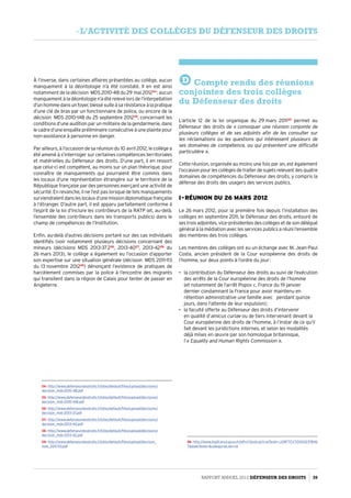 À l’inverse, dans certaines affaires présentées au collège, aucun
manquement à la déontologie n’a été constaté. Il en est ainsi
notamment de la décision MDS 2010-48 du 29 mai 201224
 : aucun
manquement à la déontologie n’a été relevé lors de l’interpellation
d’unhommedansunfoyer,blessésuiteàsarésistanceàlapratique
d’une clé de bras par un fonctionnaire de police, ou encore de la
décision MDS 2010-148 du 25 septembre 201225
, concernant les
conditions d’une audition par un militaire de la gendarmerie, dans
le cadre d’une enquête préliminaire consécutive à une plainte pour
non-assistance à personne en danger.
Par ailleurs, à l’occasion de sa réunion du 10 avril 2012, le collège a
été amené à s’interroger sur certaines compétences territoriales
et matérielles du Défenseur des droits. D’une part, il en ressort
que celui-ci est compétent, au moins sur un plan théorique, pour
connaître de manquements qui pourraient être commis dans
les locaux d’une représentation étrangère sur le territoire de la
République française par des personnes exerçant une activité de
sécurité. En revanche, il ne l’est pas lorsque de tels manquements
surviendraientdansleslocauxd’unemissiondiplomatiquefrançaise
à l’étranger. D’autre part, il est apparu parfaitement conforme à
l’esprit de la loi d’inclure les contrôleurs de la RATP (et, au-delà,
l’ensemble des contrôleurs dans les transports publics) dans le
champ de compétences de l’Institution.
Enfin, au-delà d’autres décisions portant sur des cas individuels
identifiés (voir notamment plusieurs décisions concernant des
mineurs (décisions MDS  2013-37 226
, 2013-4027
, 2013-4228
du
26 mars 2013), le collège a également eu l’occasion d’apporter
son expertise sur une situation générale (décision MDS 2011-113
du 13 novembre 201229
) dénonçant l’existence de pratiques de
harcèlement commises par la police à l’encontre des migrants
qui transitent dans la région de Calais pour tenter de passer en
Angleterre.
24- http://www.defenseurdesdroits.fr/sites/default/files/upload/decisions/
decision_mds-2010-48.pdf
25- http://www.defenseurdesdroits.fr/sites/default/files/upload/decisions/
decision_mds-2010-148.pdf
26- http://www.defenseurdesdroits.fr/sites/default/files/upload/decisions/
decision_mds-2013-37.pdf
27- http://www.defenseurdesdroits.fr/sites/default/files/upload/decisions/
decision_mds-2013-40.pdf
28- http://www.defenseurdesdroits.fr/sites/default/files/upload/decisions/
decision_mds-2013-42.pdf
29- http://www.defenseurdesdroits.fr/sites/default/files/upload/decision_
mds_2011-113.pdf
D Compte rendu des réunions
conjointes des trois collèges
du Défenseur des droits
L’article 12 de la loi organique du 29 mars 201130
permet au
Défenseur des droits de « convoquer une réunion conjointe de
plusieurs collèges et de ses adjoints afin de les consulter sur
les réclamations ou les questions qui intéressent plusieurs de
ses domaines de compétence, ou qui présentent une difficulté
particulière ».
Cette réunion, organisée au moins une fois par an, est également
l’occasion pour les collèges de traiter de sujets relevant des quatre
domaines de compétences du Défenseur des droits, y compris la
défense des droits des usagers des services publics.
I - Réunion du 26 mars 2012
Le 26 mars 2012, pour la première fois depuis l’installation des
collèges en septembre 2011, le Défenseur des droits, entouré de
ses trois adjointes, vice-présidentes des collèges et de son délégué
général à la médiation avec les services publics a réuni l’ensemble
des membres des trois collèges.
Les membres des collèges ont eu un échange avec M. Jean-Paul
Costa, ancien président de la Cour européenne des droits de
l’homme, sur deux points à l’ordre du jour :
•	 la contribution du Défenseur des droits au suivi de l’exécution
des arrêts de la Cour européenne des droits de l’homme
(et notamment de l’arrêt Popov c. France du 19 janvier
dernier condamnant la France pour avoir maintenu en
rétention administrative une famille avec pendant quinze
jours, dans l’attente de leur expulsion) ;
•	 la faculté offerte au Défenseur des droits d’intervenir
en qualité d’amicus curiae ou de tiers intervenant devant la
Cour européenne des droits de l’homme, à l’instar de ce qu’il
fait devant les juridictions internes, et selon les modalités
déjà mises en œuvre par son homologue britannique,
l’« Equality and Human Rights Commission ».
30- http://www.legifrance.gouv.fr/affichTexte.do?cidTexte=JORFTEXT00002378116
7dateTexte=categorieLien=id
Rapport Annuel 2012 DÉFENSEUR DES DROITS 39
- l’activité des collèges du défenseur des droits
 