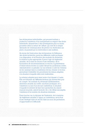 Les réclamations individuelles, qui peuvent traduire a
posteriori l’existence d’un manquement au respect des droits
individuels, donnent lieu à des investigations plus ou moins
poussées selon la nature de l’affaire, qui vont de la simple
demande de communication de pièces à la vérification sur
place, en passant par la convocation à une audition.
Au terme de l’instruction des réclamations, le Défenseur
des droits recherche, parmi les différents outils juridiques
à sa disposition, et en fonction des souhaits du réclamant,
la solution la plus appropriée. Il peut s’agir du réglement
amiable, de la mise en œuvre d’une médiation, de la
formulation de recommandations ou encore, la présentation
d’observations écrites ou orales devant les juridictions civiles,
administratives ou pénales. Le cas échéant, il aide les victimes
en les assistant dans la constitution de leur dossier et en leur
permettant d’identifier les procédures les mieux adaptées
à la situation à laquelle elles sont confrontées.
La solution adoptée peut ainsi varier d’un dossier à l’autre.
Elle est tributaire de différents facteurs qui doivent être pris
en compte : les souhaits du réclamant (indemnisation,
résolution amiable du conflit, sanctions juridiques, etc.),
l’existence ou non d’un recours contentieux, la situation
à laquelle il convient de faire face (protection du salarié
toujours en poste, salarié licencié, etc.), les délais escomptés,
l’existence et le nombre de situations similaires.
Dans tous les cas, la réponse de l’Institution, de la tentative
de réglement amiable à l’appui au contentieux, est le fruit
d’une stratégie mise en œuvre dans un souci de pertinence,
d’opportunité et d’efficacité.
50 DÉFENSEUR DES DROITS Rapport Annuel 2012
 