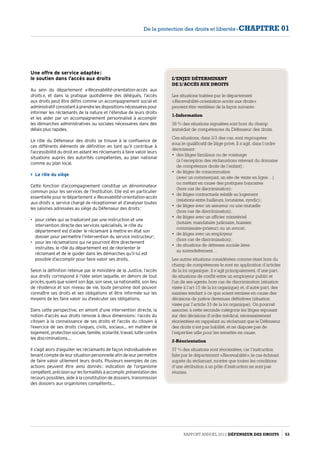 Une offre de service adaptée :
le soutien dans l’accès aux droits
Au sein du département « Recevabilité-orientation-accès aux
droits », et dans la pratique quotidienne des délégués, l’accès
aux droits peut être défini comme un accompagnement social et
administratifconsistantàprendrelesdispositionsnécessairespour
informer les réclamants de la nature et l’étendue de leurs droits
et les aider par un accompagnement personnalisé à accomplir
les démarches administratives ou sociales nécessaires dans des
délais plus rapides.
Le rôle du Défenseur des droits se trouve à la confluence de
ces différents éléments de définition en tant qu’il contribue à
l’accessibilité du droit en aidant les réclamants à faire valoir leurs
situations auprès des autorités compétentes, au plan national
comme au plan local.
 Le rôle du siège
Cette fonction d’accompagnement constitue un dénominateur
commun pour les services de l’Institution. Elle est en particulier
essentielle pour le département « Recevabilité-orientation-accès
aux droits », service chargé de réceptionner et d’analyser toutes
les saisines adressées au siège du Défenseur des droits :
•	 pour celles qui se traduiront par une instruction et une
intervention directe des services spécialisés, le rôle du
département est d’aider le réclamant à mettre en état son
dossier pour permettre l’intervention du service instructeur ;
•	 pour les réclamations qui ne pourront être directement
instruites, le rôle du département est de réorienter le
réclamant et de le guider dans les démarches qu’il lui est
possible d’accomplir pour faire valoir ses droits.
Selon la définition retenue par le ministère de la Justice, l’accès
aux droits correspond à l’idée selon laquelle, en dehors de tout
procès, quels que soient son âge, son sexe, sa nationalité, son lieu
de résidence et son niveau de vie, toute personne doit pouvoir
connaître ses droits et ses obligations et être informée sur les
moyens de les faire valoir ou d’exécuter ses obligations.
Dans cette perspective, en amont d’une intervention directe, la
notion d’accès aux droits renvoie à deux dimensions : l’accès du
citoyen à la connaissance de ses droits et l’accès du citoyen à
l’exercice de ses droits civiques, civils, sociaux… en matière de
logement, protection sociale, famille, scolarité, travail, lutte contre
les discriminations…
Il s’agit alors d’aiguiller les réclamants de façon individualisée en
tenant compte de leur situation personnelle afin de leur permettre
de faire valoir utilement leurs droits. Plusieurs exemples de ces
actions peuvent être ainsi donnés : indication de l’organisme
compétent,précisionsurlesformalitésàaccomplir,présentationdes
recours possibles, aide à la constitution de dossiers, transmission
des dossiers aux organismes compétents…
L’ENJEU DÉTERMINANT
DE L’ACCÈS AUX DROITS
Les situations traitées par le département
« Recevabilité-orientation-accès aux droits »
peuvent être ventilées de la façon suivante :
1-Information
38 % des situations signalées sont hors du champ
immédiat de compétences du Défenseur des droits.
Ces situations, dans 2/3 des cas, sont regroupées
sous le qualificatif de litige privé. Il s’agit, dans l’ordre
décroissant :
•	 des litiges familiaux ou de voisinage
(à l’exception des réclamations relevant du domaine
de compétence droits de l’enfant) ;
•	 de litiges de consommation
(avec un commerçant, un site de vente en ligne…)
ou mettant en cause des pratiques bancaires
(hors cas de discrimination) ;
•	 de litiges contractuels relatifs au logement
(relations entre bailleurs, locataires, syndic) ;
•	 de litiges avec un assureur ou une mutuelle
(hors cas de discrimination) ;
•	 de litiges avec un officier ministériel
(notaire, mandataire judiciaire, huissier,
commissaire-priseur) ou un avocat ;
•	 de litiges avec un employeur
(hors cas de discrimination) ;
•	 de situations de détresse sociale liées
au surendettement…
Les autres situations considérées comme étant hors du
champ de compétences le sont en application d’articles
de la loi organique ; il s’agit principalement, d’une part,
de situations de conflit entre un employeur public et
l’un de ses agents, hors cas de discrimination (situation
visée à l’art 10 de la loi organique) et, d’autre part, des
saisines tendant à ce que soient remises en cause des
décisions de justice devenues définitives (situation
visée par l’article 33 de la loi organique). On pourrait
associer à cette seconde catégorie les litiges reposant
sur des décisions d’ordre médical, nécessairement
réorientées en rappelant au réclamant que le Défenseur
des droits n’est pas habilité, et ne dispose pas de
l’expertise utile pour les remettre en cause.
2-Réorientation
37 % des situations sont réorientées, car l’instruction
faite par le département « Recevabilité », le cas échéant
auprès du réclamant, montre que toutes les conditions
d’une attribution à un pôle d’instruction ne sont pas
réunies.
Rapport Annuel 2012 DÉFENSEUR DES DROITS 53
De la protection des droits et libertés - CHAPITRE 01
 