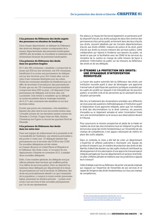 Par ailleurs, le réseau territorial est également un partenaire actif
du dispositif d’accès aux droits puisque les deux tiers environ des
permanences d’accueil du public se tiennent dans des lieux d’accès
aux droits, souvent labellisés par les Conseils départementaux
d’accès aux droits (CDAD) : maisons de justice et du droit, point
d’accès aux droits ou encore maisons des services publics. Cette
collaboration qui répond à l’évidence aux besoins du public, ne
serait-ce que par la facilitation avec les CDAD et les services du
ministère de la Justice en charge de cette mission de façon à
améliorer l’information du public sur les missions du Défenseur
des droits et de ses délégués.
II - Étendre la protection des droits :  
une dynamique d’intervention
renouvelée
La fusion des quatre autorités fait du Défenseur des droits une
institution nouvelle ayant à cœur de développer une approche
transversale et spécifique des questions juridiques soulevées par
les sujets de société sur lesquels il est interpellé par les pouvoirs
publics, la société civile et les personnes qui le saisissent de leur
situation personnelle.
Dès lors, le traitement des réclamations orientées vers différents
services pose des questions méthodologiques à l’Institution quant
à l’élaboration d’une approche intégrée, selon que l’on mobilise
le droit des discriminations ou le droit commun, les pouvoirs
d’enquête ou le réglement amiable et selon l’orientation finale
vers une recommandation ou le recours aux observations devant
le tribunal.
Pour poursuivre la mission prospective et pilote de la Halde en
matière de droit des discriminations tout en intégrant la grille de
lecture plus large des droits fondamentaux sur l’ensemble de ses
champs de compétences, il est apparu nécessaire de mettre en
place des outils adaptés.
Dans ce contexte, le choix a été fait de créer un département
« Expertise et affaires judiciaires » réunissant une équipe de
juristes et d’experts qui, en matière de protection des droits et des
libertés,traitentdesdossierssurdessujetschoisisetcontribuentau
développement et à la valorisation d’une approche transversale et
intégréepartagéepartouslesdépartementsetsecteursd’activité.
Un pôle« Affairespénalesetrelationsaveclesjuridictions »appuie
leurs travaux6
.
CettestratégieapermisauDéfenseurdeporteruneparoleoriginale
qui s’appuie sur l’expertise de l’ensemble de ses services et le
rappel de l’exigence des droits fondamentaux sur tous ses champs
de compétences.
6- http://www.defenseurdesdroits.fr/sinformer-sur-le-
defenseur-des-droits/organisation-generale-des-services/
organigramme-des-services-du-defenseur-des-droits
2-La présence du Défenseur des droits auprès
des personnes en situation de handicap :
Dans chaque département, un délégué du Défenseur
des droits est désigné comme correspondant de la
maison départementale des personnes handicapées
(MDPH) afin de faciliter et d’accélérer le traitement des
réclamations émanant de personnes handicapées.
3-La présence du Défenseur des droits
dans les quartiers fragiles
82 % des 496 communes « sensibles » (comportant au
moins une ZUS sur leur territoire), soit 406 communes,
bénéficient d’au moins une permanence de délégué
soit sur leur territoire, pour 264 d’entre elles, soit sur
celui d’une commune limitrophe pour les autres.
Toutes les communes sensibles ne bénéficient pas, en
effet, de structures d’accueil pour des permanences.
À noter que sur les 159 communes les plus sensibles
(comportant deux ZUS ou plus), 146 disposent d’une
permanence de délégués, soit en leur sein, soit
à proximité. Cela revient à considérer qu’un délégué
au moins est présent dans le voisinage immédiat
de 91,8 % des communes très sensibles ou sur leur
territoire même.
À noter que parmi ces communes « très sensibles »
figurent des sites dont le nom est souvent revenu dans
l’actualité urbaine de ces dernières années comme les
Tarterêts à Corbeil, Grigny,Vaulx-en-Velin, Amiens,
Chanteloup-lesVignes ou encore les quartiers Nord de
Marseille
4-La présence du Défenseur des droits
dans les outre-mer
Dans une logique de renforcement de la proximité et de
l’accessibilité de l’Institution, une attention particulière a
été portée à l’outre-mer : 23 délégués tiennent des
permanences sur le territoire des DOM et des COM.
De nouvelles délégations ont été créées
en Guyane (Kourou) et à Saint-Pierre et Miquelon et
le Défenseur des droits a tenu, à l’occasion de son
déplacement à Mayotte en novembre 2012, à installer
deux nouvelles déléguées.
Enfin, d’une manière générale, les délégués sont par
ailleurs présents dans les lieux qui souffrent parfois
d’un déficit de services publics. Avec un objectif d’au
minimum deux délégués par département et la tenue
de permanences sur tout le territoire, le Défenseur des
droits est particulièrement attentif à ce que l’ensemble
de la population, y compris la moins mobile (personnes
âgées, personnes en situation précaire…) puisse avoir
accès à ses services et être accueillie physiquement
par l’un de ses représentants.
Rapport Annuel 2012 DÉFENSEUR DES DROITS 55
De la protection des droits et libertés - CHAPITRE 01
 