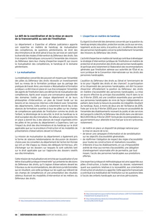 Le défi de la coordination et de la mise en œuvre
de la transversalité au sein de l’Institution
Le département «  Expertise et affaires judiciaires » apporte
son expertise en matière de handicap, de mutualisation
des compétences, de questions pénitentiaires, de droit des
discriminations et de droit pénal à tous les services en valorisant
la diversité des modes d’intervention du Défenseur des droits. Ses
trois experts thématiques concourent à l’ensemble des missions
du Défenseur dans leur champ d’expertise respectif, qui couvre
la mutualisation des compétences, le handicap et le domaine
pénitentiaire.
 La mutualisation
La mobilisation concertée des pouvoirs et moyens par l’ensemble
des pôles du Défenseur des droits nécessite un investissement
tant au niveau de la formation juridique que du partage des
pratiquesdetravail.Ainsi,unemission« Mutualisationetformation
juridique » a été mise en place en vue d’accompagner l’ensemble
desagentsdel’Institutiondansunedémarchedemutualisationdes
compétences. Après avoir acquis une connaissance approfondie
des domaines traités par chaque département et de leurs
philosophies d’intervention, un plan de travail fondé sur les
besoins et les ressources internes a été élaboré avec l’ensemble
des départements. Cette action a notamment donné lieu à des
séances de formations ouvertes à tous les pôles sur les champs
de compétences spécialisés de l’Institution comme les droits de
l’enfant, la déontologie de la sécurité, le droit du handicap ou le
droit européen des discriminations. Par ailleurs, le programme mis
en place a donné lieu à des séances de travail organisées entre
les pôles et les juristes du département « Expertise », tant sur
l’impact du droit des discriminations et du handicap sur le droit
applicable que sur la procédure d’instruction et les modalités de
présentations d’observations devant le tribunal.
La mission de mutualisation du département a également pris
la forme de séances hebdomadaires de discussion de dossiers
choisis avec les conseillers du département de l’action territoriale
qui ont un rôle d’appui au réseau des délégués territoriaux, afin
d’échanger sur les dossiers sur lesquels ils sont sollicités tant
sur le droit applicable que sur l’approche des dossiers relatifs
aux discriminations.
Cettemissiondemutualisationestenrichieparlapublicationd’une
lettre d’actualité juridique trimestrielle7
qui présente les décisions
du Défenseur des droits, qu’il s’agisse d’observations devant les
tribunaux ou de recommandations, des décisions juridictionnelles
qui en résultent, une veille juridique sur les sujets qui relèvent de
ses champs de compétences et une présentation des résultats
obtenus illustrant les modalités d’intervention et les métiers du
Défenseur des droits.
7- http://www.defenseurdesdroits.fr/documentation/lettres-dinformation
 L’expertise en matière de handicap
Eu égard à la diversité des domaines concernés par la question du
handicap(emploi,éducation,protectionsociale,accèsauxservices,
logement, accès aux soins, à la justice, etc.), la défense des droits
des personnes handicapées concerne potentiellement l’ensemble
des missions du Défenseur des droits.
L’activitéd’expertiseenmatièredehandicapcontribueàdévelopper
la stratégie d’intervention juridique de l’Institution en matière de
protection et de promotion des droits des personnes handicapées
etparticipeainsinotammentàl’élaborationdesrecommandations
générales que l’Institution adresse aux autorités de l’État et au
suivi juridique de la Convention internationale sur les droits des
personnes handicapées.
L’audition du Défenseur des droits au Sénat et l’anniversaire de
la loi pour l’égalité des droits et des chances8
, la participation
et la citoyenneté des personnes handicapées, ont été l’occasion
d’exprimer officiellement la position du Défenseur des droits
en matière d’accessibilité des personnes handicapées. La mise
en œuvre effective du principe d’accessibilité, inscrit dans la loi
du 11 février 2005, est une condition essentielle pour permettre
aux personnes handicapées de vivre de façon indépendante en
palliant, dans toute la mesure du possible, les inégalités résultant
du handicap. Aussi, à moins de deux ans de l’échéance de 2015,
fixée par la loi du 11 février 2005 pour la mise en accessibilité de
l’ensemble des établissements recevant du public et des services
de transports collectifs, le Défenseur des droits dans une décision
MLD 2013-016du11février20139
,formuledesrecommandationsau
gouvernement pour atteindre le but fixé par la loi et il préconise,
notamment :
•	 de mettre en place un dispositif de pilotage national pour
la mise en œuvre de la loi ;
•	 de lancer une campagne d’information et de sensibilisation
sur les objectifs d’accessibilité généralisée ;
•	 de réaffirmer l’obligation de respect des règles d’accessibilité
pour toutes les constructions et réalisations nouvelles ;
•	 d’étendre à tous les établissements, en cas d’impossibilité
avérée de mise aux normes d’accessibilité, une obligation
d’aménagement raisonnable afin de permettre, par tout
moyen, l’accès des personnes handicapées aux prestations
offertes.
Une expertise juridique et méthodologique est ainsi apportée aux
pôles d’instruction, à toutes les étapes du dossier, notamment
quant aux questions relatives à la recevabilité, aux orientations
d’instructionetsolutionsàyapporter.Cetteapprochetransversale
a contribué à la mobilisation de l’Institution sur les questions liées
à l’accès des enfants handicapés aux services périscolaires.
8- http://www.legifrance.gouv.fr/affichTexte.do?cidTexte=JORFTEXT0000008096
47dateTexte=categorieLien=id
9- http://www.defenseurdesdroits.fr/sites/default/files/upload/
decisions/MLD-2013-16.pdf
56 DÉFENSEUR DES DROITS Rapport Annuel 2012
 
