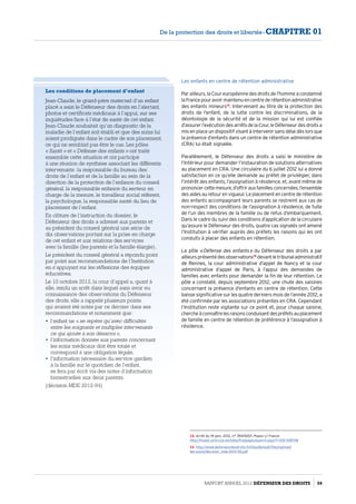 Les enfants en centre de rétention administrative
Parailleurs,laCoureuropéennedesdroitsdel’hommeacondamné
laFrancepouravoirmaintenuencentrederétentionadministrative
des enfants mineurs14
. Intervenant au titre de la protection des
droits de l’enfant, de la lutte contre les discriminations, de la
déontologie de la sécurité et de la mission qui lui est confiée
d’assurerl’exécutiondesarrêtsdelaCour,leDéfenseurdesdroitsa
mis en place un dispositif visant à intervenir sans délai dès lors que
la présence d’enfants dans un centre de rétention administrative
(CRA) lui était signalée.
Parallèlement, le Défenseur des droits a saisi le ministère de
l’Intérieur pour demander l’instauration de solutions alternatives
au placement en CRA. Une circulaire du 6 juillet 2012 lui a donné
satisfaction en ce qu’elle demande au préfet de privilégier, dans
l’intérêt des enfants, l’assignation à résidence, et, avant même de
prononcercettemesure,d’offrirauxfamillesconcernées,l’ensemble
desaidesauretourenvigueur.Leplacementencentrederétention
des enfants accompagnant leurs parents se restreint aux cas de
non-respect des conditions de l’assignation à résidence, de fuite
de l’un des membres de la famille ou de refus d’embarquement.
Dans le cadre du suivi des conditions d’application de la circulaire
qu’assure le Défenseur des droits, quatre cas signalés ont amené
l’Institution à vérifier auprès des préfets les raisons qui les ont
conduits à placer des enfants en rétention.
Le pôle « Défense des enfants » du Défenseur des droits a par
ailleursprésentédesobservations15
devantletribunaladministratif
de Rennes, la cour administrative d’appel de Nancy et la cour
administrative d’appel de Paris, à l’appui des demandes de
familles avec enfants pour demander la fin de leur rétention. Le
pôle a constaté, depuis septembre 2012, une chute des saisines
concernant la présence d’enfants en centre de rétention. Cette
baisse significative sur les quatre derniers mois de l’année 2012, a
été confirmée par les associations présentes en CRA. Cependant
l’Institution reste vigilante sur ce point et, pour chaque saisine,
chercheàconnaîtrelesraisonsconduisantdespréfetsauplacement
de famille en centre de rétention de préférence à l’assignation à
résidence.
14- Arrêt du 19 janv. 2012, n° 39474/07, Popov c/ France
http://hudoc.echr.coe.int/sites/fra/pages/search.aspx?i=001-108708
15- http://www.defenseurdesdroits.fr/sites/default/files/upload/
decisions/decision_mde-2013-55.pdf
Les conditions de placement d’enfant
Jean-Claude, le grand-père maternel d’un enfant
placé a saisi le Défenseur des droits en l’alertant,
photos et certificats médicaux à l’appui, sur ses
inquiétudes face à l’état de santé de cet enfant.
Jean-Claude souhaitait qu’un diagnostic de la
maladie de l’enfant soit établi et que des soins lui
soient prodigués dans le cadre de son placement,
ce qui ne semblait pas être le cas. Les pôles
« Santé » et « Défense des enfants » ont traité
ensemble cette situation et ont participé
à une réunion de synthèse associant les différents
intervenants : la responsable du bureau des
droits de l’enfant et de la famille au sein de la
direction de la protection de l’enfance du conseil
général, la responsable enfance du secteur en
charge de la mesure, le travailleur social référent,
la psychologue, la responsable santé du lieu de
placement de l’enfant.
En clôture de l’instruction du dossier, le
Défenseur des droits a adressé aux parents et
au président du conseil général une série de
dix observations portant sur la prise en charge
de cet enfant et aux relations des services
avec la famille (les parents et la famille élargie).
Le président du conseil général a répondu point
par point aux recommandations de l’Institution
en s’appuyant sur les réflexions des équipes
éducatives.
Le 10 octobre 2012, la cour d’appel a, quant à
elle, rendu un arrêt dans lequel sans avoir eu
connaissance des observations du Défenseur
des droits, elle a rappelé plusieurs points
qui avaient été notés par ce dernier dans ses
recommandations et notamment que :
•	 l’enfant ne « se repère qu’avec difficultés
entre les soignants et multiples intervenants
ce qui ajoute à son désarroi »,
•	 l’information donnée aux parents concernant
les soins médicaux doit être totale et
correspond à une obligation légale,
•	 l’information nécessaire du service gardien
à la famille sur le quotidien de l’enfant,
se fera par écrit via des notes d’information
bimestrielles aux deux parents.
(décision MDE 2012-94)
Rapport Annuel 2012 DÉFENSEUR DES DROITS 59
De la protection des droits et libertés - CHAPITRE 01
 