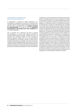 Une intervention contentieuse portée
dans de nouvelles configurations
Le département «   Expertise et affaires judiciaires » a pu
accompagner la mobilisation des pouvoirs de l’Institution pour
intervenir dans de nouveaux cadres procéduraux offerts par les
évolutions liées au développement de la question prioritaire
de constitutionnalité ou du rôle de suivi des conventions
internationales et des décisions de la Cour européenne que
lui a confié le législateur.
Pour la première fois, le Défenseur des droits a présenté
des observations au soutien d’une question prioritaire de
constitutionnalité devant la chambre criminelle de la Cour de
cassation, dans une affaire mettant en cause la légalité des
titres de circulation institués par la loi du 3 janvier 1969 et
l’incompatibilité des incriminations pénales qui découlent des
formalités administratives auxquelles sont soumis les gens du
voyage au principe de légalité des délits et des peines. La chambre
criminelle a déclaré recevables les observations du Défenseur des
droits mais a estimé qu’il n’y avait pas lieu à renvoi de la question
prioritaire de constitutionnalité devant le Conseil constitutionnel.
Le Défenseur des droits a également présenté des observations
devant la chambre sociale de la Cour de cassation au soutien
d’une question prioritaire de constitutionnalité soulevée dans
le cadre d’une réclamation relative aux conditions de travail en
détention. Le contentieux portait sur la rémunération perçue par
le réclamant pour le travail qu’il avait effectué pour le compte
d’une société dans le cadre du contrat de concession signé entre
la direction du centre pénitentiaire et cette société. Le conseil des
prud’hommesdeMetzatransmisàlaCourdecassationlaquestion
suivante : « L’article 717-3 du code de procédure pénale en ce qu’il
dispose que “les relations de travail des personnes incarcérées
ne font pas l’objet d’un contrat de travail” porte-t-il atteinte aux
droits et libertés garantis par la Constitution, et notamment aux
droits garantis par les 5e
, 6e
, 7e
et 8e
alinéas du préambule de
la Constitution du 27 octobre 1946. » Le Défenseur des droits
a décidé de présenter ses observations en invoquant les droits
fondamentaux de la personne incarcérée protégés par le droit
constitutionnel : il conclut que l’article 717-3 semble porter atteinte
au principe d’égalité, au droit syndical, au droit de grève et à la
négociation collective et au principe de sauvegarde de la dignité
de la personne humaine en ce qu’il ne prévoit aucun régime de
rémunération ou de protection des droits du travailleur incarcéré
au-delà de la protection de sa santé et de sa sécurité. La Cour
de cassation a renvoyé la question au Conseil constitutionnel en
s’appuyant sur les observations du Défenseur des droits.
60 DÉFENSEUR DES DROITS Rapport Annuel 2012
 
