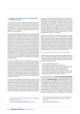 L’animation de la mise en œuvre du contentieux pénal
du Défenseur des droits
Institution au service des citoyens, le Défenseur des droits a
pour objectif de faciliter le traitement des réclamations dont
il est saisi, d’améliorer l’accès aux droits et de prévenir les
manquements aux droits et libertés. À cette fin, l’Institution a
souhaité déployer sa politique partenariale vers les juridictions
ainsi que vers le réseau des médiateurs institués au sein de
différentes administrations.
Le pôle « Affaires pénales et relations avec les juridictions » est
chargé de traiter les réclamations pénales portant sur des faits de
discrimination, de coordonner les relations avec les juridictions,
et de dispenser une expertise en matière pénale. Il est également
chargé du suivi des échanges entre le Défenseur des droits et les
juridictions de l’ordre judiciaire et de l’ordre administratif ainsi
que l’animation des partenariats conclus avec les parquets et les
pôles anti-discrimination. À ce titre, il assure la dénonciation et
transmission des faits de nature délictueuse dont le Défenseur
des droits a eu connaissance dans le cadre de ses missions (art. 33
de la loi organique du 29 mars 2011 et 40 du code de procédure
pénale16
), la gestion des autorisations d’enquête sollicitées auprès
des parquets ou des juridictions lorsqu’une enquête judiciaire est
concomitante(art.23LO),etl’instructiondesdemandesd’expertise
juridique formulées par les parquets (une vingtaine d’avis parquet
par an). Enfin, il assure également une mission transversale et
dispense au profit des autres services de l’Institution son expertise
en matière pénale.
L’Institution du Défenseur des droits demeure encore trop peu
connue du monde judiciaire et un véritable droit pénal de la
discrimination tarde à émerger. Dans le but de renforcer ses liens
aveclesjuridictionsdel’ordrejudiciaireetadministratif,leDéfenseur
des droits s’est engagé dans une politique de partenariat avec les
juridictions pénales au travers des protocoles de coopération. En
outre, le pôle pénal et le pôle « Déontologie de la sécurité » ont
d’ores et déjà mis en place des actions de formation communes
destinées aux magistrats, aux policiers et aux gendarmes. Ces
formations entendent présenter le Défenseur des droits comme
un partenaire dont l’intervention s’inscrit dans la complémentarité
de l’enquête judiciaire.
La circulaire du 11 juillet 2007 du ministère de la Justice17
impose
quesoitcrééauseindechaqueparquetunpôleanti-discrimination
réunissanttouslesacteursintervenantenmatièredediscrimination
et au cours desquelles les procédures judiciaires soumises au
parquetsontexaminées.Àl’occasiondecesréunions,leDéfenseur
des droits peut également soumettre à l’examen du parquet les
procédures dont il est lui-même saisi. Ces instances sont des outils
précieux permettant au parquet et au Défenseur des droits de
définir une stratégie commune de lutte contre les discriminations.
16- http://www.legifrance.gouv.fr/affichTexte.do?cidTexte=JORFTEXT00002378116
7dateTexte=categorieLien=id
17- http://www.citoyens-justice.fr/lexique/textes/details.
asp?ID_TEXTE=106ID_THEME=21z1=WQGQUDhbfxhvk26spbTxmp8A
Le service « Affaires pénales et relations avec les juridictions »
du Défenseur des droits a activement participé à deux pôles anti-
discrimination, l’un à Bobigny et l’autre à Senlis qui ont contribué
à développer l’activité pénale en matière de lutte contre les
discriminations. Ce partenariat volontariste a notamment abouti
le 18 avril 2013 à la mise en place à Bobigny d’une audience
correctionnelle entièrement dédiée au droit de la discrimination
où ont été évoquées quatre affaires portées par le Défenseur
des droits, relatives à des discriminations à l’embauche fondées
sur l’apparence physique, l’origine et la grossesse, et à un refus
d’embarquement fondé sur le handicap.
Convaincu que ces pôles anti-discrimination sont des outils de
premier ordre dans la lutte contre les discriminations, le pôle
« Affaires pénales et relations avec les juridictions » a entrepris,
depuisl’automnedernier,deserapprocherdesparquetsdelarégion
parisienneafinderelancerlespôlesanti-discriminationsurceressort.
LeDéfenseurdesdroitsad’ailleursorganiséunerencontreavecles
principaux présidents et procureurs de la République de la région
parisienne qui a permis de susciter un regain d’intérêt à l’égard de
ces instances de concertation. Ainsi, des pôles anti-discrimination
vontêtreprochainementconstituésàNanterreetVersaillestandis
que des échanges sont en cours avec Paris, Créteil et Évry.
Les faits saillants des décisions adoptées en matière pénale
Les dossiers dont l’instruction a prospéré en matière pénale sont
à la fois le résultat de demandes d’avis des parquets, de dossiers
individuels résultant de saisines directes des réclamants et de
collaboration transversale avec les pôles. En 2012, le Défenseur
des droits a établi puis adressé :
•	 7 avis à la demande des parquets,
•	 4 observations devant le tribunal correctionnel,
•	 2 transmissions de dossiers aux procureurs de la République
après enquête. Par ailleurs, une transaction pénale à
son initiative18
a été mise en œuvre, de même qu’une
recommandation individuelle portant rappel à la loi dans une
affaire relative aux difficultés rencontrées par une personne
handicapée physique pour accéder à un cinéma.
À cet égard, la question de l’accès des personnes handicapées
aux biens et services se pose avec une acuité particulière dans le
domaine des transports aériens, la Halde puis le Défenseur des
droits ayant ouvert une vingtaine de dossiers mettant en cause
six compagnies aériennes différentes. Le réglement européen
n° 1107/2006du5juillet200619
concernantlesdroitsdespersonnes
handicapéesetdespersonnesàmobilitéréduiteinterditderefuser
une réservation ou l’embarquement d’une personne en raison
de son handicap. Il prévoit cependant qu’un transporteur aérien
puisse déroger à ce principe afin de respecter les exigences de
sécurité. Sur cette base, certaines compagnies aériennes exigent
la présence systématique d’un accompagnateur ou refusent de
18- Il y a lieu de rappeler que la transaction pénale est un moyen d’intervention
original conféré au Défenseur des droits par l’article 28 de la loi organique
du 29 mars 2011.
19- http://eur-lex.europa.eu/LexUriServ/
LexUriServ.do?uri=OJ:L:2006:204:0023:003:fr:PDF
62 DÉFENSEUR DES DROITS Rapport Annuel 2012
 