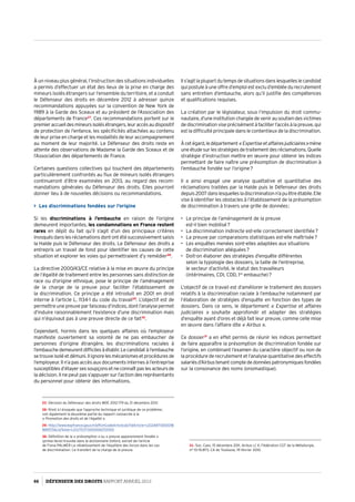 À un niveau plus général, l’instruction des situations individuelles
a permis d’effectuer un état des lieux de la prise en charge des
mineurs isolés étrangers sur l’ensemble du territoire, et a conduit
le Défenseur des droits en décembre 2012 à adresser quinze
recommandations appuyées sur la convention de New York de
1989 à la Garde des Sceaux et au président de l’Association des
départements de France27
. Ces recommandations portent sur le
premieraccueildesmineursisolésétrangers,leuraccèsaudispositif
de protection de l’enfance, les spécificités attachées au contenu
de leur prise en charge et les modalités de leur accompagnement
au moment de leur majorité. Le Défenseur des droits reste en
attente des observations de Madame la Garde des Sceaux et de
l’Association des départements de France.
Certaines questions collectives qui touchent des départements
particulièrement confrontés au flux de mineurs isolés étrangers
continueront d’être examinées en 2013, au regard des recom­
mandations générales du Défenseur des droits. Elles pourront
donner lieu à de nouvelles décisions ou recommandations.
 Les discriminations fondées sur l’origine
Si les discriminations à l’embauche en raison de l’origine
demeurent importantes, les condamnations en France restent
rares en dépit du fait qu’il s’agit d’un des principaux critères
invoqués dans les réclamations dont ont été successivement saisis
la Halde puis le Défenseur des droits. Le Défenseur des droits a
entrepris un travail de fond pour identifier les causes de cette
situation et explorer les voies qui permettraient d’y remédier28
.
La directive 2000/43/CE relative à la mise en œuvre du principe
de l’égalité de traitement entre les personnes sans distinction de
race ou d’origine ethnique, pose le principe de l’aménagement
de la charge de la preuve pour faciliter l’établissement de
la discrimination. Ce principe a été introduit en 2001 en droit
interne à l’article L. 1134-1 du code du travail29
. L’objectif est de
permettreune preuvepar faisceaud’indices,dontl’analyse permet
d’induire raisonnablement l’existence d’une discrimination mais
qui n’équivaut pas à une preuve directe de ce fait30
.
Cependant, hormis dans les quelques affaires où l’employeur
manifeste ouvertement sa volonté de ne pas embaucher de
personnes d’origine étrangère, les discriminations raciales à
l’embauchedemeurentdifficilesàétablir.Lecandidatàl’embauche
setrouveisoléetdémuni.Ilignorelesmécanismesetprocéduresde
l’employeur. Il n’a pas accès aux documents internes à l’entreprise
susceptiblesd’étayersessoupçonsetneconnaîtpaslesacteursde
la décision. Il ne peut pas s’appuyer sur l’action des représentants
du personnel pour obtenir des informations.
27- Décision du Défenseur des droits MDE 2012-179 du 21 décembre 2012
28- N’est ici évoquée que l’approche technique et juridique de ce problème ;
voir également la deuxième partie du rapport consacrée à la
« Promotion des droits et de l’égalité ».
29- http://www.legifrance.gouv.fr/affichCodeArticle.do?idArticle=LEGIARTI000018
881570cidTexte=LEGITEXT000006072050
30- Définition de la « présomption » ou « preuve apparemment fondée »
(prima facie) trouvée dans le dictionnaire Oxford, extrait de l’article
de Fiona PALMER Le rétablissement de l’équilibre des forces dans les cas
de discrimination : Le transfert de la charge de la preuve.
Ils’agitlaplupartdutempsdesituationsdanslesquelleslecandidat
qui postule à une offre d’emploi est exclu d’emblée du recrutement
sans entretien d’embauche, alors qu’il justifie des compétences
et qualifications requises.
La création par le législateur, sous l’impulsion du droit commu­
nautaire,d’uneinstitutionchargéedevenirausoutiendesvictimes
dediscriminationviseprécisémentàfaciliterl’accèsàlapreuve,qui
est la difficulté principale dans le contentieux de la discrimination.
Àcetégard,ledépartement« Expertiseetaffairesjudiciaires »mène
uneétudesurlesstratégiesdetraitementdesréclamations.Quelle
stratégie d’instruction mettre en œuvre pour obtenir les indices
permettant de faire naître une présomption de discrimination à
l’embauche fondée sur l’origine ?
Il a ainsi engagé une analyse qualitative et quantitative des
réclamations traitées par la Halde puis le Défenseur des droits
depuis2007danslesquellesladiscriminationn’apuêtreétablie.Elle
vise à identifier les obstacles à l’établissement de la présomption
de discrimination à travers une grille de données :
•	 Le principe de l’aménagement de la preuve
est-il bien mobilisé ?
•	 La discrimination indirecte est-elle correctement identifiée ?
•	 La preuve par comparaisons statistiques est-elle maîtrisée ?
•	 Les enquêtes menées sont-elles adaptées aux situations
de discrimination alléguées ?
•	 Doit-on élaborer des stratégies d’enquête différentes
selon la typologie des dossiers, la taille de l’entreprise,
le secteur d’activité, le statut des travailleurs
(intérimaires, CDI, CDD, 1re
embauche) ?
L’objectif de ce travail est d’améliorer le traitement des dossiers
relatifs à la discrimination raciale à l’embauche notamment par
l’élaboration de stratégies d’enquête en fonction des types de
dossiers. Dans ce sens, le département « Expertise et affaires
judiciaires  » souhaite approfondir et adapter des stratégies
d’enquête ayant d’ores et déjà fait leur preuve, comme celle mise
en œuvre dans l’affaire dite « Airbus ».
Ce dossier31
a en effet permis de réunir les indices permettant
de faire apparaître la présomption de discrimination fondée sur
l’origine, en combinant l’examen du caractère objectif ou non de
la procédure de recrutement et l’analyse quantitative des effectifs
salariésd’Airbustenantcomptededonnéespatronymiquesfondées
sur la consonance des noms (onomastique).
31- Soc. Cass. 15 décembre 2011, Airbus c/ X, Fédération CGT de la Métallurgie,
n° 10-15.873, CA de Toulouse, 19 février 2010.
66 DÉFENSEUR DES DROITS Rapport Annuel 2012
 