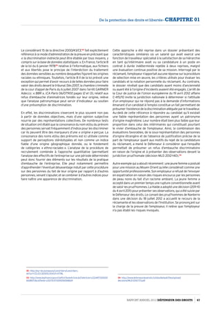 Le considérant 15 de la directive 2000/43/CE32
fait explicitement
référenceàcemoded’administrationdelapreuveenprécisantque
« la discrimination indirecte peut être établie par tous moyens, y
compris sur la base de données statistiques ». En France, l’article 8
de la loi du 6 janvier 197833
relative à l’informatique, aux fichiers
et aux libertés pose le principe de l’interdiction du traitement
des données sensibles au nombre desquelles figurent les origines
raciales ou ethniques. Toutefois, l’article 8 II de la loi prévoit une
exception qui permet d’avoir recours à de telles données pour faire
valoirdesdroitsdevantletribunal.Dès2007,lachambrecriminelle
de la cour d’appel de Paris du 6 juillet 2007 dans l’arrêt GARNIER
Adecco : « BBR », (CA Paris 06/07900 pages 12 et 13), relatif aux
refus d’embauche d’animatrices fondés sur leur origine, relève
que l’analyse patronymique peut servir d’indicateur au soutien
d’une présomption de discrimination.
En effet, les discriminations s’exercent le plus souvent non pas
à partir de données objectives, mais d’une opinion subjective
nourrie par des représentations collectives. De nombreux tests
de situation ont établi que la consonance du nom et/ou du prénom
des personnes servait fréquemment d’indice pour les discriminer
car ils peuvent être des marqueurs d’une « origine » perçue. La
consonance des noms et/ou des prénoms est ici utilisée comme
support de perceptions stéréotypées et non comme un indice
fiable d’une origine géographique donnée, ou le fondement
de catégories « ethno-raciales ». L’analyse de la procédure de
recrutement combinée à l’approche quantitative (permettant
l’analyse des effectifs de l’entreprise sur une période déterminée)
peut donc fournir des éléments sur les résultats de la pratique
d’embauche de l’entreprise. Elle peut notamment permettre
d’appréhender l’éventuel désavantage induit par cette procédure
sur des personnes du fait de leur origine par rapport à d’autres
personnes, venant s’ajouter, et se combiner à d’autres indices pour
faire naître une apparence de discrimination.
32- http://eur-lex.europa.eu/LexUriServ/LexUriServ.
do?uri=CELEX:32000L0043:fr:HTML
33- http://www.legifrance.gouv.fr/affichTexteArticle.do?idArticle=LEGIARTI00000
6528073cidTexte=LEGITEXT000006068624
Cette approche a été reprise dans un dossier présentant des
caractéristiques similaires où un salarié qui avait exercé une
fonction de travailleur spécialisé à la satisfaction de sa hiérarchie
en tant qu’intérimaire avait vu sa candidature à un poste en
contrat à durée indéterminée rejetée à deux reprises, malgré
une évaluation continue positive de sa mission. Interrogé par le
réclamant,l’employeurn’apportaitaucuneréponsesurlaprocédure
de sélection mise en œuvre, les critères utilisés pour évaluer les
candidats et la notation personnelle du réclamant. Au contraire,
le dossier révélait que des candidats ayant moins d’ancienneté
ou ayant été à l’origine d’incidents avaient été engagés. L’arrêt de
la Cour de justice de l’Union européenne du 19 avril 2012 affaire
C-415/10 invite la juridiction nationale à déterminer si l’attitude
d’un employeur qui ne répond pas à la demande d’informations
émanant d’un candidat à l’emploi constitue un fait permettant de
présumerl’existencedeladiscriminationalléguéeparletravailleur.
Au-delà de cette réticence à répondre au candidat qu’il existait
une faible représentation des personnes ayant un patronyme
d’origine maghrébine. Leur nombre était bien plus faible que leur
proportion dans celui des intérimaires qui constituait pourtant
le vivier d’embauche de l’employeur. Ainsi, la combinaison des
évaluations favorables, de la sous-représentation des personnes
d’origine étrangère et de l’absence de justification précise de la
part de l’employeur quant aux motifs du rejet de la candidature
du réclamant, a mené le Défenseur à considérer que l’enquête
permettait de présumer un refus d’embauche discriminatoire
en raison de l’origine et à présenter des observations devant la
juridiction prud’homale (décision MLD 2012-140).34
Autreexemplequiaaboutirécemment :unejeunefemmeapostulé
pour une mission au Moyen Orient qu’elle considérait comme une
opportunité professionnelle. Son employeur a refusé de l’envoyer
en expatriation en raison des risques encourus par les personnes
de peau noire du fait d’un racisme ambiant. La jeune femme a
accepté dans un premier temps une rupture conventionnelle avant
de saisir les prud’hommes. La Halde a adopté une décision (2011-10
du4 avril2011)pourprésentersesobservations,quiaétésuiviepar
le Défenseur des droits. Le conseil des prud’hommes de Nanterre
dans une décision du 18 juillet 2012 a accueilli le recours de la
réclamante et les observations de l’Institution. Se prononçant sur
la charge de la preuve de l’employeur, il relève que l’employeur
n’a pas établi les risques invoqués.
34- http://www.defenseurdesdroits.fr/sites/default/files/upload/
decisions/MLD-2012-173.pdf
Rapport Annuel 2012 DÉFENSEUR DES DROITS 67
De la protection des droits et libertés - CHAPITRE 01
 