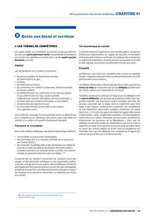 B Accès aux biens et services
I - Les thèmes de compétence
Les sujets traités par l’Institution au titre de l’accès aux biens et
servicessontparticulièrement variés.L’essentieldesréclamations
concernent des atteintes aux droits dans l’un des quatre grands
domaines suivants :
Habitat
Les réclamations sur ce thème concernent :
•	 les services publics de distribution de l’eau,
de l’électricité et du gaz,
•	 la Poste,
•	 les télécommunications,
•	 les contentieux en matière d’urbanisme, d’environnement,
de travaux publics,
•	 les différends avec les collectivités et les services publics
locaux (distribution de l’eau, assainissement,
traitement des ordures ménagères, services funéraires…),
•	 les taxes liées à la résidence principale ou secondaire,
•	 les demandes de logement social,
•	 les refus discriminatoires de vente ou de location
d’un logement privé…
Les conflits de voisinage, d’ordre purement privé, ne relèvent pas
de la compétence du Défenseur des droits, sauf si les droits et
intérêts d’un enfant se trouvent directement menacés.
Transport et circulation
DanscettematièreleDéfenseurdesdroitstraitedelitigesrelatifsà :
•	 l’accessibilité aux personnes handicapées,
•	 des dommages liés à un mauvais entretien de la voirie ou à
des travaux publics,
•	 des amendes injustifiées liées à des infractions aux règles du
code de la route (usurpation de plaques d’immatriculation,
amendes relatives à un véhicule vendu ou prêté, non prise en
compte du paiement intervenu dans les délais)…38
L’essentiel de ces dossiers concernent les relations entre des
usagers et des personnes publiques ou des organismes, publics
ou privés, chargés de services publics, mais le Défenseur des droits
peut également être saisi de dossiers concernant des compagnies
privées de transport en cas notamment de discrimination à raison
du handicap de la personne concernée, ou d’atteinte aux droits
d’un enfant.
38- http://www.defenseurdesdroits.fr/sites/default/files/upload/
rapport-amendes_0.pdf
Vie économique et sociale
Ce thème comprend l’agriculture, les marchés publics, l’accès aux
professions réglementées (ex : agents de sécurité), la formation
professionnelle (initiale et continue), les pratiques discriminatoires
enmatièredecommerces,deloisirs,d’accèsauxproduitsfinanciers
(crédit, banque, assurance), les difficultés d’accès aux soins…
Fiscalité
Le Défenseur des droits est compétent dans toutes les matières
fiscales : imposition des particuliers ou des professionnels, fiscalité
patrimoniale, recouvrement…
Lesthèmesmentionnésci-dessuspeuventêtretraitésaussibienau
niveau du siège de l’Institution que par les délégués du Défenseur
des droits, répartis sur l’ensemble du territoire.
Toutefois, les dossiers traités par le siège et par les délégués sont
de nature différente. Les seconds nécessitent en effet, dans leur
grande majorité, une instruction moins complexe que celle des
dossiers examinés par le siège, dont le traitement peut faire
appel à des moyens d’intervention requérant une compétence
ou une habilitation particulière (audition, vérification sur place,
injonction…). En outre, les agents du siège font appel à des modes
d’intervention variés (règlements amiables, recommandations,
observations en justice, demandes de poursuites disciplinaires,
transmission au procureur de la République…) alors que les
délégués ne peuvent traiter les réclamations que par la voie du
réglementamiable.Enfin,seulslesservicesdusiègepeuventmettre
en cause des acteurs publics et privés dont la compétence est
nationale alors que les délégués ont compétence à l’égard des
acteurs locaux et des services déconcentrés.
Rapport Annuel 2012 DÉFENSEUR DES DROITS 69
De la protection des droits et libertés - CHAPITRE 01
 