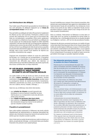 Les interlocuteurs des délégués
Pour traiter aussi efficacement que possible les réclamations qui
leur sont adressées, les délégués s’appuient sur un réseau de
correspondants locaux riche et varié.
Pourpermettreauxdéléguésdetraiterefficacementetrapidement
les affaires qui leur sont soumises, l’Institution a obtenu le plus
souvent des organismes mis en cause qu’ils lui fournissent des
listes de correspondants susceptibles d’être joints rapidement
par messagerie ou téléphone et qui permettent aux délégués de
ne pas passer par les plate-formes d’appels et d’être identifiés
clairement. C’est ainsi que GDF, EDF, et la majorité des médiateurs
institutionnels comme celui de la SNCF, de la RATP ou le Médiateur
de l’eau ont fourni aux délégués des listes de personnes auxquelles
ils peuvent faire directement appel pour régler des situations de
blocage, nées le plus souvent d’une absence de réponse aux
premières réclamations des usagers.
S’agissant des réclamations mettant en cause les collectivités
territoriales, où il n’existe pas de correspondants, à l’exception
des villes les plus importantes, il n’est pas rare que les délégués
rencontrent des difficultés pour obtenir des réponses. Le
renforcement de la notoriété du Défenseur des droits auprès des
élus locaux constitue donc un enjeu important.
IV - Les enjeux : favoriser l’accès  
aux droits et mieux prendre  
en compte les difficultés sociales
Les sujets traités au titre de l’accès aux biens et services sont
au cœur d’enjeux essentiels pour nos concitoyens, souvent
confrontés à de grandes difficultés financières, qu’elles soient
la conséquence directe de dysfonctionnements involontaires,
d’atteintes caractérisées aux droits, ou le résultat d’« accidents
de la vie » (décès, divorce, maladie, chômage…).
Selon les cas, le Défenseur des droits interviendra :
•	 pour orienter les citoyens, souvent ignorants des
procédures à suivre et peinant à identifier les bons
interlocuteurs ou à comprendre le sens des décisions
prises à leur encontre ;
•	 pour rétablir les personnes dans leurs droits ;
•	 pour solliciter un réexamen bienveillant des dossiers
des réclamants lorsque leur bonne foi est avérée et
que leur situation sociale le justifie.
Fiscalité et surendettement
Dans cette matière notamment, le Défenseur des droits sollicite
régulièrement de l’administration un réexamen bienveillant des
dossiers des réclamants lorsque leur bonne foi est avérée et qu’il
estime que leur situation sociale le justifie.
Ainsi,ilintervientausoutiendepersonnesqui,suiteàundivorce,un
décès, une période de chômage… se retrouvent dans une situation
financière très précaire voire catastrophique.
Souvent endettées pour subvenir à leurs besoins essentiels, elles
doivent alors ponctuellement faire appel à la « bienveillance » de
l’administration fiscale afin de bénéficier d’un échéancier, d’une
remise d’une partie de leur dette ou majoration fiscale, de leur
permettre d’apurer la dette restant à leur charge et de sortir de
cette situation d’endettement.
Dans ce contexte, l’intervention du Défenseur se situe dans un
cadre légal strict qui prévoit la possibilité de remise totale ou
partiellepourles« contribuablesdebonnefoi,ensituationdegêne
ou d’indigence » (article L. 247 du livre des procédures fiscales).
S’agissant de décisions purement gracieuses, les impôts et taxes
concernées étant théoriquement dues et les citoyens devant être
traités de manière égale, le Défenseur ne peut, s’il l’estime justifier,
que solliciter la bienveillance de l’administration, ce qui suppose
que la situation financière objective du requérant, son civisme
et son comportement fiscal passé, les impôts et taxes concernés
permettent d’envisager un possible réglement amiable.
Une démarche gracieuse réussie
en matière de taxes d’urbanisme
Franck reçoit un commandement de payer des
taxes d’urbanisme assorties d’intérêts de retard et
frais de poursuite pour un montant total de 1 741 €.
Bénéficiaire d’un plan de redressement approuvé
par la commission de surendettement, il a adressé
à la trésorerie une demande d’échelonnement
en expliquant sa situation. Malgré ses courriers,
les poursuites ont été maintenues.
Suite à l’intervention du Défenseur des droits,
qui a estimé que cette personne était effectivement
de bonne foi, la trésorerie a accepté un
échelonnement en six versements de 295 €
par mois.
Dans un premier temps, cet échelonnement n’a pas
pu être mis en œuvre car la banque de Franck avait
d’ores et déjà viré la somme totale à la trésorerie, et
ce avant même la fin du délai de contestation
de deux mois.
L’administration ne pouvant demander le
paiement des sommes avant l’expiration de ce
délai d’opposition de deux mois, le Défenseur des
droits a demandé à la trésorerie, afin d’amoindrir
les nouvelles difficultés financières générées par ce
paiement prématuré, de bien vouloir procéder au
remboursement des pénalités et frais de poursuites
ainsi que des frais bancaires relatifs à la saisie,
demande qui a été acceptée par la trésorerie.
En l’espèce, le réclamant avait à la fois besoin
d’être appuyé dans une démarche gracieuse,
mais également pour être rétabli dans ses droits.
L’intervention du Défenseur des droits a permis
d’appréhender son dossier de manière globale.
(12-1217)
Rapport Annuel 2012 DÉFENSEUR DES DROITS 71
De la protection des droits et libertés - CHAPITRE 01
 