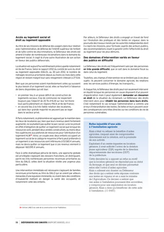Accès au logement social et
droit au logement opposable
Au titre de ses missions de défense des usagers dans leur relation
avec l’administration, de défense de l’intérêt supérieur de l’enfant
et de lutte contre les discriminations, le Défenseur des droits est
amené à traiter de nombreuses réclamations dans le domaine du
logement social. Il s’agit là d’une autre illustration de son action
en faveur des publics défavorisés.
Lasituationestaujourd’huiextrêmementpréoccupantenotamment
en Ile-de-France. Selon le rapport 2012 du comité de suivi du droit
au logement opposable (DALO), au 30 juin 2012, le nombre de
ménagesreconnusprioritairesdepuisaumoinssixmoisdanscette
région et restant malgré tout sans relogement s’élevait à 27 534.
Bien que ces personnes soient manifestement celles qui auraient
le plus besoin d’un logement social, elles se heurtent à l’absence
de biens disponibles qui est due :
•	 en premier lieu à un grave déficit de construction de
logements sociaux, trop de communes ne respectant
toujours pas l’objectif de 20 % d’HLM sur leur territoire
tout particulièrement en régions PACA et Ile-de-France ;
•	 en second lieu à la très faible rotation des locataires,
qui dans leur grande majorité ne peuvent pas se loger
dans le secteur privé.
ÀParisnotamment,cephénomèneestaggravéparlemaintiendans
les lieux de locataires qui, bien que leurs revenus aient fortement
augmenté,nesouhaitentpasquitterleparcsocial.Laloineprévoit
en effet d’obligation de quitter un logement social que lorsque les
ressourcessont,pendantdeuxannéesconsécutives,aumoinsdeux
fois supérieures aux plafonds de ressources pour l’attribution d’un
logement HLM39
. Ainsi, un couple avec deux enfants occupant un
logement social de la catégorie moyenne à Paris peut prétendre à
un logement si ses ressources sont inférieures à 53 365 € annuels,
mais ne devra quitter ce logement que si ces revenus viennent à
dépasser 160 095 € annuels.
Face à cette dramatique pénurie de biens, une approche globale
est privilégiée s’agissant des dossiers franciliens, en distinguant,
parmi les très nombreuses personnes reconnues prioritaires au
titre du DALO, celles dont la situation révèle une urgence plus
particulière.
Une intervention immédiate est nécessaire s’agissant de familles
reconnues prioritaires au titre du DALO qui se voient par ailleurs
menacéesd’uneexpulsionimminente,ouviventdansdesconditions
d’insalubrité mettant en danger la santé des occupants, et
notamment celle des enfants.
39- Article L482-3 du code de la construction et de l’habitation.
Par ailleurs, le Défenseur des droits a engagé un travail de fond
sur l’évolution des pratiques et des textes en vigueur, dans la
poursuite des travaux menés par les autorités indépendantes dont
il a repris les missions, pour formuler, auprès des acteurs publics,
des recommandations visant à garantir enfin l’effectivité du droit
au logement pour les plus démunis.
Des domaines d’intervention variés en faveur
des publics en difficulté
Le Défenseur des droits est fréquemment saisi par des personnes
en très grande difficulté, que ce soit dans le domaine fiscal ou
dans celui du logement.
Toutefois, ses champs d’intervention ne se limitent pas à ces deux
sujets : ils peuvent concerner le domaine agricole, les relations
avec les services publics d’énergie, les transports…
Àchaquefois,leDéfenseurdesdroitspeutnonseulementintervenir
en équité lorsque les personnes en cause disposent d’un pouvoir
d’appréciation mais il peut également demander un réexamen
en droit de la situation du réclamant. Le Défenseur des droits
intervient alors pour rétablir les personnes dans leurs droits.
C’est notamment le cas lorsque l’administration a commis une
erreur d’interprétation des textes. De telles erreurs peuvent avoir
des conséquences concrètes directes sur les conditions de vie de
personnes vulnérables.
Refus injustifié d’une aide
à l’installation agricole 
Alain s’était vu refuser le bénéfice d’aides
agricoles, risquant ainsi de compromettre
directement soit la création, soit la poursuite
de son activité.
Exploitant d’un centre équestre en location-
gérance, il avait sollicité l’octroi de la dotation
jeune agriculteur (DJA) auprès de la direction
départementale des territoires (DDT)
de la préfecture.
Cette dernière lui a opposé un refus au motif
que la location-gérance ne répondait pas au statut
du fermage, et que seul ce dernier permettait
selon elle l’octroi d’aides agricoles.
Alain a adressé son dossier au Défenseur
des droits qui a estimé cette réponse contraire
aux textes en vigueur et en a saisi le ministre
de l’Agriculture. Ce dernier a estimé que
ces aides à l’installation pouvaient être accordées,
y compris pour une exploitation en location-
gérance. Alain a donc pu bénéficier de cette aide
à l’installation. (11-9487)
72 DÉFENSEUR DES DROITS Rapport Annuel 2012
 