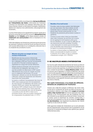 Leplussouvent,toutefois,lesprotagonistes n’ont pas de différends
sur l’interprétation des textes. L’intervention de l’Institution
contribue à la réactivation d’un dialogue interrompu pour des
raisonsdiverses :dossierouinformationsincomplets,malentendus,
attente de la réponse d’une administration, découragement des
réclamants…
La prise d’informations et le signalement du dossier auprès de la
personne concernée favorisent très souvent le dénouement d’une
situation qui était bloquée, parfois depuis plusieurs années, et
rétablissent une communication entre la réclamant et le mis
en cause.
Cetteintermédiationestd’autantplusprécieusequelespersonnes
qui saisissent l’Institution au titre de l’accès aux biens et services
sont souvent défavorisées et, en conséquence, démunies face à
la complexité des procédures à suivre.
Absence de prise en compte de bons
sociaux d’électricité
Bénéficiaire de bons sociaux d’électricité,
délivrés en 2009 et 2010 par la mairie, Bernard
les a adressés à EDF, par courrier recommandé,
en août 2010. Pourtant, la facture reçue en
septembre ne comportait aucune déduction.
Malgré plusieurs échanges avec les services
d’instruction du Défenseur des droits, il n’a
pas été possible de déterminer si EDF avaient
effectivement reçu et pris en compte ces bons
pour le réglement des factures. Un nouvel
échéancier, adressé au mois de décembre 2010
à Bernard, comportait néanmoins une réduction
importante des mensualités.
La mairie a confirmé l’encaissement des bons de
2009, mais n’avait pas trace de l’encaissement
de ceux de 2010. Le Défenseur des droits a pris
l’attache d’EDF pour obtenir des explications.
En réponse, EDF a indiqué ne pas avoir retrouvé
trace des bons transmis mais, l’envoi ayant été
effectué en recommandé avec avis de réception,
a accordé un avoir de 300 € à valoir sur la
prochaine facture, ainsi qu’un geste commercial
en compensation du préjudice subi. (11-5751)
Bénéfice d’un tarif social
Douchka, mère de deux enfants, était hébergée
par une association. Ses deux enfants ont été
scolarisés dans la commune voisine, faute de
places dans l’école la plus proche, et y ont
bénéficié de prestations périscolaires (cantine et
garderie).
Comme la jeune mère n’était pas domiciliée
dans cette commune, les services de la mairie
lui ont appliqué le tarif maximal, prévu pour
les non-résidents, ce qui l’a mise en difficulté car
ses ressources sont très modestes. Douchka
a alors demandé à la mairie que le tarif prévu
pour les familles sans ressources lui soit appliqué,
eu égard à sa situation particulière.
La mairie a d’abord refusé. Le Défenseur des
droits a recommandé en équité à la mairie
la réduction de sa dette, ce que la commune
a finalement accepté. (2011-009323)
V - De multiples modes d’intervention
Sur tous les sujets relevant de la protection de l’accès aux biens et
services, la fusion des institutions préexistantes se traduit par une
mise en commun des expertises, au profit des réclamants, avec le
souci constant de permettre un accès effectif au droit, mettant
les pouvoirs que le législateur a confiés au Défenseur des droits
au service des populations les plus défavorisés économiquement,
dans une démarche de réglement amiable, autant que faire se
peut, mais sans exclure le cas échéant de mobiliser d’autres modes
d’intervention si cela apparaît nécessaire pour garantir le respect
des droits et libertés.
Des sujets transversaux, à la croisée des différents
domaines de compétence de l’Institution
Comme cela a déjà été souligné, le Défenseur des droits traite,
au titre de la « protection de l’accès aux biens et services », de
réclamations relatives à des litiges entre usagers et services
publics, litige résultant tant de la bonne application des règles
relatives à son fonctionnement que des problèmes liés à la
discrimination ou aux atteintes aux droits de l’enfant. Concernant
le secteur privé et notamment les activités commerciales, il
intervient principalement au titre de sa mission de lutte contre
les discriminations, mais également de protection de l’intérêt
supérieur et des droits de l’enfant.
Cette approche multiple des réclamations qui lui sont adressées
permet d’appréhender chaque dossier dans sa globalité et, est de
rechercher le fondement juridique le plus opérant pour garantir
l’effectivité des droits.
Rapport Annuel 2012 DÉFENSEUR DES DROITS 73
De la protection des droits et libertés - CHAPITRE 01
 