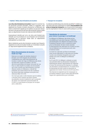Transport et circulation
Au-delàdelaproblématiquedesamendesinjustifiées41
,leDéfenseur
des droits intervient notamment en matière d’accessibilité et de
prise en charge des transports, pour les personnes handicapées,
que les organisations mises en cause soient publiques ou privées.
41- Rapport consultable sur Internet :
http://www.defenseurdesdroits.fr/sites/default/files/upload/rapport-amendes_0.pdf
 Habitat / Refus discriminatoires de location
Les refus discriminatoires de location frappent en premier lieu
les personnes d’origine étrangère, réelles ou supposées, mais
également les Français d’origine ultramarine. Le Défenseur des
droits a notamment rappelé que les bailleurs ne peuvent refuser
de louer à une personne du fait que celle se portant caution réside
dans un département d’outre-mer (décision MLD 2012-81)40
.
Expressément interdits par la loi, ces refus sont d’autant plus
infondés que les procédures en cas d’impayés sont strictement
identiques que la personne réside dans un département
métropolitain ou d’outre-mer.
Moins médiatisés que les discriminations raciales mais fréquents
également, les refus de location fondés sur l’orientation sexuelle
ou l’âge doivent également être combattus.
40- http://www.defenseurdesdroits.fr/sites/default/files/upload/
decisions/decision_mld-2012-81.pdf
Refus discriminatoire de location
fondé sur l’âge
Saisi par un couple de retraités, Jeanne et
Jacques, qui avait engagé une procédure
contentieuse pour refus discriminatoire de
location à raison de l’âge, le Défenseur des droits
est intervenu auprès du bailleur, une SCI,
afin de lui permettre de donner son point de vue.
Face au refus répété du bailleur de reconnaître
qu’il avait commis une discrimination, pourtant
dûment avérée, le Défenseur a décidé de
présenter ses observations lors de l’audience
qui devait intervenir quelques mois plus tard.
(décision MLD 2012-28)
Ce n’est que suite à cette décision que le bailleur
a reconnu avoir commis une faute causant
un préjudice moral et matériel et qu’il a proposé
de verser une indemnité transactionnelle de
21 000 €, ce que Jeanne et Jacques ont accepté.
(2011-2508-001)
Interdiction de stationner
pour laisser le passage à un handicapé
Le délégué du Défenseur des droits du Jura
est sollicité par Louis dont l’épouse, Catherine,
est handicapée et se déplace en fauteuil roulant.
À plusieurs reprises, Louis a contacté le maire
pour lui demander de bien vouloir interdire
le stationnement des véhicules sur le trottoir en face
de son bâtiment car il ne peut pas sortir avec
le fauteuil roulant.
Le maire lui a répondu qu’il fera le nécessaire
mais aucune disposition n’a été prise pour faciliter
l’accès à son domicile. Exaspéré, Louis a pris
rendez-vous avec le délégué du Défenseur
des droits.
Le 23 août 2012, le délégué a adressé au maire
une première lettre lui demandant d’interdire le
stationnement devant l’appartement de Catherine
et Louis. Ne recevant pas de réponse, il a adressé
une deuxième correspondance le 18 octobre 2012
lui demandant de bien vouloir lui répondre en
application de l’article 18 de la loi du 29 mars 2011.
Une réponse lui signalant que les marquages au
sol étaient réalisés et que le maire allait demander
l’appui de la gendarmerie pour verbaliser.
76 DÉFENSEUR DES DROITS Rapport Annuel 2012
 