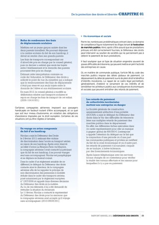 Refus de rembourser des frais
de déplacements scolaires 
Matthieu est un jeune garçon autiste dont les
deux parents travaillent. Ne pouvant déjeuner
à la cantine scolaire du fait de son handicap, il
devait se rendre chez ses grands-parents.
Les frais de transports correspondant ont
d’abord été pris en charge par le conseil général,
puis ce dernier a estimé que seuls les trajets
entre l’établissement et le domicile des parents
pouvaient être pris en charge.
Estimant cette interprétation contraire au
code de l’éducation, le Défenseur des droits a
sollicité le point de vue du ministère qui a indiqué
que le remboursement des frais de déplacement
n’était pas réservé aux seuls trajets entre le
domicile de l’élève et son établissement scolaire.
En mars 2012, le conseil général a modifié sa
délibération relative aux transports scolaires et
repris en charge les frais de transport de cet enfant.
(2009-10416-001)
Un voyage en avion compromis
du fait d’un handicap
Nicolas a saisi le Défenseur des Droits
le 2 février 2013, estimant être victime
de discrimination dans l’accès au transport aérien
en raison de son handicap. Après avoir réservé
un billet d’avion La Réunion-Paris via Maurice,
la compagnie aérienne l’avait contacté lui précisant
que du fait de son handicap, il ne pouvait voyager
seul sans accompagnant. Nicolas est paraplégique
et se déplace en fauteuil roulant.
Dans le cadre d’un réglement amiable de ce
différend, le délégué du Défenseur des droits
contacte alors le directeur de la compagnie
aérienne afin de lui rappeler le principe de
non-discrimination des personnes à mobilité
réduite dans le cadre des transports aériens,
posé notamment par le réglement européen
n° 1007/2006 et rappelé dans diverses décisions
du Défenseur des droits en la matière.
Au vu de ces éléments, il lui a été demandé de
réétudier la situation du réclamant.
Le 11 février, Nicolas a contacté le représentant
du Défenseur des droits pour lui annoncer que
la compagnie aérienne avait accepté qu’il voyage
sans accompagnant. (2010-06636-001)
 Vie économique et sociale
Parmi les nombreuses problématiques entrant dans ce domaine
de compétence figure notamment les litiges tenant à l’exécution
de marchés publics. Ainsi, après s’être assuré que les prestations
prévues ont été correctement fournies, le Défenseur des droits
peut intervenir au soutien de sociétés qui ne parviennent pas à
obtenir le paiement de leurs prestations.
Il faut souligner que ce type de situation engendre souvent de
gravesdifficultésdetrésorerie,quipeuventmettreenpérill’activité
des entreprises en cause.
Or, en matière de commande publique, l’article 98 du code des
marchés publics impose des délais globaux de paiement. Le
dépassement du délai de paiement ouvre de plein droit le bénéfice
d’intérêts moratoires. Le rappel de ce cadre légal permettant,
généralement, d’obtenir le versement de ces intérêts et de
sensibiliser les acheteurs publics aux conséquences économiques
et sociales que peuvent entraîner des retards de paiement.
Les retards de paiement
de collectivités territoriales
mettent une entreprise en danger
La Société générale de construction
assainissement adduction d’eau potable
(SGCAA) a saisi le délégué du Défenseur des
droits dans le Var des difficultés de trésorerie
liées aux multiples retards de paiement des
marchés publics dans le département.
En effet, les différentes tâches exécutées dans
ce cadre représentaient pour elle un manque
à gagner global de 800 000 €. L’entreprise
a appelé l’attention du délégué sur le fait que
la conjonction d’une période où d’une part
les commandes publiques et privées se raréfient
du fait de la crise économique et où d’autre part,
les retards de paiement s’accumulent, risquait
de se traduire, à brève échéance,
par des licenciements économiques.
Après liaison téléphonique avec les services
locaux chargés de ce contentieux pour vérifier
la réalité des travaux effectués et les raisons pour
lesquelles il n’y a pas eu paiement.
Certaines compagnies aériennes imposent aux passagers
handicapés en fauteuil roulant d’être accompagné, et ce quel
que soit leur niveau d’autonomie, en violation des obligations
d’assistance imposées par le droit européen. Certaines de ces
situations ont pu être réglées à l’amiable.
Rapport Annuel 2012 DÉFENSEUR DES DROITS 77
De la protection des droits et libertés - CHAPITRE 01
 