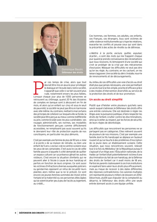 Dominique Baudis
Défenseur des droits
P
ar ces temps de crise, alors que tout
devrait être mis en œuvre pour privilégier
le dialogue et l’écoute dans notre société,
il apparaît que celle-ci se fait souvent plus
rude, notamment envers les plus faibles.
Lorsque chaque jour plus de 1 000 personnes se
retrouvent au chômage, quand 20 % des titulaires
de comptes en banque sont à découvert en fin de
mois, et alors qu’un enfant sur cinq vit sous le seuil
de pauvreté, la société ne peut pas être en harmonie
avec elle-même. Au contraire, mettant à mal certains
desprincipesdecohésionsurlesquelsellesefonde,la
sociétépeutêtreperçueaumieuxcommeindifférente
ou pire, comme brutale avec les plus vulnérables : ses
rouages administratifs, ses normes, ses modalités
de fonctionnement perçues comme difficilement
accessibles, ne remplissent pas aussi souvent qu’ils
le devraient leur rôle de protection auprès de nos
concitoyens, en particulier les plus démunis.
C’estparexempleunefemmedeplusde90ans« mise
à la porte » de sa maison de retraite, ou bien une
enfant de 5 ans « exclue » de la cantine scolaire sous
les yeux de ses camarades. C’est aussi le cas de cette
famille pauvre à laquelle il a été demandé de quitter
un espace culturel car sa présence gênait les autres
visiteurs. C’est encore la situation d’enfants qui ne
peuvent aller à l’école à cause de leur handicap et
parfois en fonction de leurs origines. Ce sont aussi
lesvictimesd’infractionsdiversesauxquellespoliciers
ou gendarmes opposent un refus de recueillir leurs
plaintes alors même que la loi le prévoit. Ce sont
encore ces jeunes femmes sommées de choisir entre
l’emploi et la maternité ou ces personnes dites âgées
quisevoientécarterpeuàpeudel’accèsaulogement,
au crédit…
Ces hommes, ces femmes, ces adultes, ces enfants,
ces Français, ces étrangers, tous sont victimes de
cette violence institutionnelle qui crispe les relations,
exacerbe les conflits et pousse ceux qui sont dans
la précarité à des actes de révolte ou de détresse.
« Mettre à la porte, exclure, quitter, expulser,
écarter… » sont des mots qui me frappent chaque
jour quand je prends connaissance des réclamations
que nous recevons. Ils témoignent d’une société qui
croit se protéger de la crise par des mécanismes
d’exclusion. Masquer les difficultés ne veut pas dire
qu’on les règle. Au contraire, en les cachant, on les
laisses’aggraver.Unesociétédudénis’installe,nourrie
de renoncements et de découragements.
Au milieu de ces difficultés une voie d’accès au droit
était plus que jamais nécessaire, une voie permettant
un accès tout à la fois simple, proche et efficace grâce
à des modes d’intervention diversifiés au service de
la protection des droits et de leur promotion.
Un accès au droit simplifié
Plutôt que d’hésiter entre plusieurs guichets sans
savoir auquel s’adresser, le Défenseur des droits offre
une entrée commune. Elle est destinée à régler les
litigesaveclapuissancepublique,àfairerespecterles
droits de l’enfant, à lutter contre les discriminations,
ainsi qu’à veiller au respect, par les forces de sécurité,
de leurs règles de déontologie.
Les difficultés que rencontrent les personnes ne se
partagent pas en catégories. Elles relèvent souvent
de plusieurs de nos missions. C’est par exemple une
famille dont le fils handicapé se déplace en fauteuil
roulant et qui se heurte à des problèmes d’inscription
de ce jeune dans un établissement scolaire. Cette
situation, que nous rencontrons souvent, relevait
tout à la fois du Médiateur de la République puisqu’il
s’agissait d’un litige avec l’Éducation nationale, de la
Halde car l’enfant était potentiellement victime d’une
discrimination du fait de son handicap, de la Défense
des droits de l’enfant car il avait moins de 18 ans.
Parfoislesparentss’adressaientàcestroisinstitutions
enespérantfairevaloirleursdroitsplusefficacement,
mais au risque de recevoir à des dates différentes
des réponses contradictoires. Ces saisines multiples
ont représenté plusieurs milliers de dossiers en 2012.
Désormais, plutôt que d’ajouter de la complexité au
désarroi, le Défenseur des droits offre une seule
entrée donnant accès à une équipe unifiée.
6 DÉFENSEUR DES DROITS Rapport Annuel 2012
 