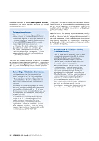 Également compétent en matière d’Enseignement supérieur,
le Défenseur doit parfois intervenir pour que soit clarifiée
l’interprétation des textes.
Autre champ d’intervention donnant lieu à un nombre important
de réclamations, les activités de loisirs, qu’elles soient proposées
par des structures publiques ou privées, posent notamment la
question de leur accessibilité aux personnes handicapées, et
particulièrement aux enfants.
Ces affaires sont bien souvent symptomatiques de refus liés,
non pas à une volonté de nuire, mais à une méconnaissance du
handicap, cumulée à une peur d’engager sa responsabilité. Sur
ces sujets notamment, l’action du Défenseur des droits consiste
tout d’abord à déconstruire des représentations négatives, des
préjugés, ou des craintes infondées, pour rechercher une solution
qui satisfait les deux parties.
Si certaines difficultés sont explicables au regard de la complexité
des normes en vigueur, d’autres comportements traduisent une
volonté d’imposer des règles là où la loi ne pose pas d’interdiction,
et ce tout particulièrement s’agissant de questions religieuses.
Équivalence de diplômes
Odile s’était vu refuser une dispense d’épreuves
pour le passage de l’examen du baccalauréat
professionnel agricole, au motif que sa réussite en
1985 aux épreuves de l’examen spécial d’entrée
à l’université (ESEU) ne pouvait être reconnue
comme équivalente au baccalauréat.
Le Défenseur des droits a, pour sa part, estimé
que cet examen confère aux personnes qui
l’ont obtenu « les mêmes droits que ceux qui
s’attachent au succès au baccalauréat », position
qui a ensuite été confirmée par le ministère de
l’Agriculture. (2011/9055)
Critère illégal d’élimination à un concours
Pascale s’était inscrite à un concours et avait
réussi l’épreuve écrite. Elle s’est présentée à
l’épreuve orale en portant le foulard islamique.
Les deux membres du jury lui ont indiqué que
le port du voile était un critère d’élimination au
concours.
Aucun texte ne prohibant le port par un adulte
d’un signe religieux ostensible à l’occasion d’un
concours, l’appréciation par le jury de la valeur
de réclamante n’aurait donc dû se fonder que sur
la qualité de ses réponses, et non sur sa religion
ou ses convictions.
Le caractère discriminatoire de l’appréciation
portée par le jury a été pleinement reconnu
par les institutions concernées. Au vu de
ces circonstances particulières, l’institution
organisatrice a décidé de permettre à Pascale
de se présenter à nouveau à l’oral, sans avoir à
repasser l’épreuve écrite d’admissibilité qu’elle
avait déjà obtenue. (2009-05280-001)
Refus d’un club de natation d’accueillir
un enfant handicapé
Théo, un jeune garçon handicapé a été accueilli
pendant trois ans au sein d’un club de natation,
sans difficulté. Suite à une réorganisation,
le nouvel entraîneur en charge du petit bain
a décidé de ne plus prendre la responsabilité
de cette surveillance personnalisée.
Les titulaires du brevet susvisé peuvent enseigner
à tous les publics, y compris aux personnes
handicapées car le certificat de qualification
handisport, diplôme spécifique délivré par
la Fédération handisport, n’est pas un diplôme
d’État. Sa détention n’est donc pas une obligation
pour enseigner aux personnes handicapées,
même s’il est évidemment souhaitable que
les maîtres-nageurs en soient titulaires.
Suite aux échanges intervenus entre le Défenseur
des droits, les parents et le club, l’équipe
d’entraîneurs a réexaminé la situation et a décidé
d’accueillir à nouveau Théo. (2012-00745-001)
78 DÉFENSEUR DES DROITS Rapport Annuel 2012
 