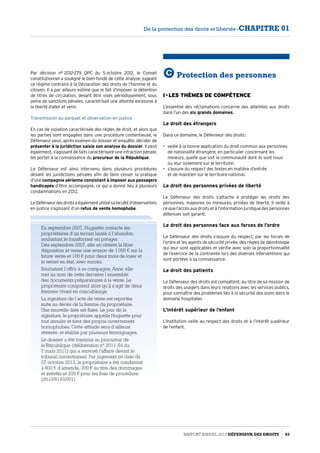 Par décision n° 2012-279 QPC du 5 octobre 2012, le Conseil
constitutionnel a souligné le bien-fondé de cette analyse, jugeant
ce régime contraire à la Déclaration des droits de l’homme et du
citoyen. Il a par ailleurs estimé que le fait d’imposer la détention
de titres de circulation, devant être visés périodiquement, sous
peine de sanctions pénales, caractérisait une atteinte excessive à
la liberté d’aller et venir.
Transmission au parquet et observation en justice
En cas de violation caractérisée des règles de droit, et alors que
les parties sont engagées dans une procédure contentieuse, le
Défenseur peut, après examen du dossier et enquête, décider de
présenter à la juridiction saisie son analyse du dossier. Il peut
également, s’agissant de faits caractérisant une infraction pénale,
les porter à la connaissance du procureur de la République.
Le Défenseur est ainsi intervenu dans plusieurs procédures
devant les juridictions pénales afin de faire cesser la pratique
d’une compagnie aérienne consistant à imposer aux passagers
handicapés d’être accompagné, ce qui a donné lieu à plusieurs
condamnations en 2012.
LeDéfenseurdesdroitsaégalementutilisésafacultéd’observations
en justice s’agissant d’un refus de vente homophobe.
En septembre 2007, Huguette contacte les
propriétaires d’un terrain laissé à l’abandon,
souhaitant le transformer en potager.
Dès septembre 2007, elle en obtient la libre
disposition et verse une avance de 1 000 € sur la
future vente et 100 € pour deux mois de loyer et
le remet en état, avec succès.
Souhaitant l’offrir à sa compagne, Anne, elle
met au nom de cette dernière l’ensemble
des documents préparatoires à la vente. Le
propriétaire comprend alors qu’il s’agit de deux
femmes vivant en concubinage.
La signature de l’acte de vente est reportée
suite au décès de la femme du propriétaire.
Une nouvelle date est fixée. Le jour de la
signature, le propriétaire appelle Huguette pour
tout annuler et tient des propos ouvertement
homophobes. Cette attitude sera d’ailleurs
réitérée, et établie par plusieurs témoignages.
Le dossier a été transmis au procureur de
la République (délibération n° 2011-54 du
7 mars 2011) qui a renvoyé l’affaire devant le
tribunal correctionnel. Par jugement en date du
27 octobre 2012, le propriétaire a été condamné
à 800 € d’amende, 300 € au titre des dommages
et intérêts et 200 € pour les frais de procédure.
(2010/8193/001)
C Protection des personnes
I - Les thèmes de compétence
L’essentiel des réclamations concerne des atteintes aux droits
dans l’un des six grands domaines.
Le droit des étrangers
Dans ce domaine, le Défenseur des droits :
•	 veille à la bonne application du droit commun aux personnes
de nationalité étrangère, en particulier concernant les
mineurs, quelle que soit la communauté dont ils sont issus
ou leur isolement sur le territoire ;
•	 s’assure du respect des textes en matière d’entrée
et de maintien sur le territoire national.
Le droit des personnes privées de liberté
Le Défenseur des droits s’attache à protéger les droits des
personnes, majeures ou mineures, privées de liberté. Il veille à
ce que l’accès aux droits et à l’information juridique des personnes
détenues soit garanti.
Le droit des personnes face aux forces de l’ordre
Le Défenseur des droits s’assure du respect, par les forces de
l’ordre et les agents de sécurité privée, des règles de déontologie
qui leur sont applicables et vérifie avec soin la proportionnalité
de l’exercice de la contrainte lors des diverses interventions qui
sont portées à sa connaissance.
Le droit des patients
Le Défenseur des droits est compétent, au titre de sa mission de
droits des usagers dans leurs relations avec les services publics,
pour connaître des problèmes liés à la sécurité des soins dans le
domaine hospitalier.
L’intérêt supérieur de l’enfant
L’Institution veille au respect des droits et à l’intérêt supérieur
de l’enfant.
Rapport Annuel 2012 DÉFENSEUR DES DROITS 83
De la protection des droits et libertés - CHAPITRE 01
 