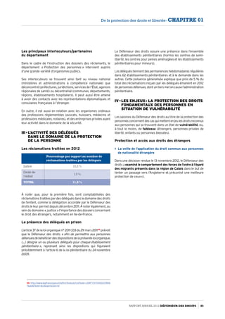 Les principaux interlocuteurs/partenaires
du département
Dans le cadre de l’instruction des dossiers des réclamants, le
département « Protection des personnes » intervient auprès
d’une grande variété d’organismes publics.
Ses interlocuteurs se trouvent ainsi tant au niveau national
(ministères et administrations à compétence nationale) que
déconcentré (préfectures, juridictions, services de l’État, agences
régionales de santé) ou décentralisé (communes, départements,
régions, établissements hospitaliers). Il peut aussi être amené
à avoir des contacts avec les représentations diplomatiques et
consulaires françaises à l’étranger.
En outre, il est aussi en relation avec les organismes ordinaux
des professions réglementées (avocats, huissiers, médecins et
professions médicales, notaires), et des entreprises privées ayant
leur activité dans le domaine de la sécurité.
III - L’activité des délégués  
dans le domaine de la protection  
de la personne
Les réclamations traitées en 2012
À noter que, pour la première fois, sont comptabilisées des
réclamations traitées par des délégués dans le domaine des droits
de l’enfant, comme la délégation accordée par le Défenseur des
droits le leur permet depuis décembre 2011. À noter également, au
sein du domaine « justice » l’importance des dossiers concernant
le droit des étrangers, notamment en Ile-de-France.
La présence des délégués en prison
L’article37delaloiorganiquen° 2011-333du29 mars201149
prévoit
que le Défenseur des droits « afin de permettre aux personnes
détenuesdebénéficierdesdispositionsdelaprésenteloiorganique,
(…) désigne un ou plusieurs délégués pour chaque établissement
pénitentiaire », reprenant ainsi les dispositions qui figuraient
précédemment à l’article 6 de la loi pénitentiaire du 24 novembre
2009.
49- http://www.legifrance.gouv.fr/affichTexte.do?cidTexte=JORFTEXT00002378116
7dateTexte=categorieLien=id
Pourcentage par rapport au nombre de
réclamations traitées par les délégués
Justice 10,3 %
Droits de
l’enfant
1,5 %
TOTAL 11,8 %
Le Défenseur des droits assure une présence dans l’ensemble
des établissements pénitentiaires (hormis les centres de semi-
liberté, les centres pour peines aménagées et les établissements
pénitentiaires pour mineurs).
Lesdéléguéstiennentdespermanenceshebdomadairesrégulières
dans 62 établissements pénitentiaires et à la demande dans les
autres. Cette présence généralisée explique que près de 5 % du
total des réclamations reçues par les délégués émanent en 2012
depersonnesdétenues,dontuntiersmetencausel’administration
pénitentiaire.
IV - Les enjeux : la protection des droits
fondamentaux des personnes en
situation de vulnérabilité
Les saisines du Défenseur des droits au titre de la protection des
personnesconcernentdescasquimettentenjeulesdroitsreconnus
aux personnes qui se trouvent dans un état de vulnérabilité, ou,
à tout le moins, de faiblesse (étrangers, personnes privées de
liberté, enfants ou personnes blessées).
Protection et accès aux droits des étrangers
 La veille de l’application du droit commun aux personnes
de nationalité étrangère
Dans une décision rendue le 13 novembre 2012, le Défenseur des
droits a examiné le comportement des forces de l’ordre à l’égard
des migrants présents dans la région de Calais dans le but de
tenter un passage vers l’Angleterre et préconisé une meilleure
protection de ceux-ci.
Rapport Annuel 2012 DÉFENSEUR DES DROITS 85
De la protection des droits et libertés - CHAPITRE 01
 