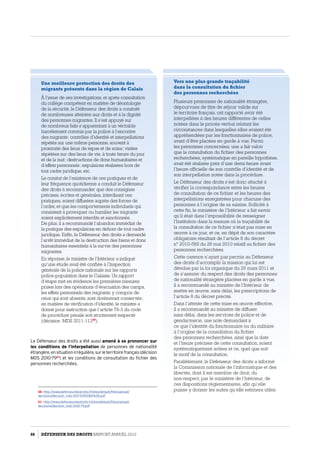 Une meilleure protection des droits des
migrants présents dans la région de Calais
À l’issue de ses investigations, et après consultation
du collège compétent en matière de déontologie
de la sécurité, le Défenseur des droits a constaté
de nombreuses atteintes aux droits et à la dignité
des personnes migrantes. Il s’est appuyé sur
de nombreux faits s’apparentant à un véritable
harcèlement commis par la police à l’encontre
des migrants : contrôles d’identité et interpellations
répétés sur une même personne, souvent à
proximité des lieux de repas et de soins ; visites
répétées sur des lieux de vie, à toute heure du jour
et de la nuit ; destructions de dons humanitaires et
d’effets personnels ; expulsions réalisées hors de
tout cadre juridique, etc.
Le constat de l’existence de ces pratiques et de
leur fréquence quotidienne a conduit le Défenseur
des droits à recommander que des consignes
précises, écrites et générales, interdisant ces
pratiques, soient diffusées auprès des forces de
l’ordre, et que les comportements individuels qui
consistent à provoquer ou humilier les migrants
soient explicitement interdits et sanctionnés.
De plus, il a recommandé l’abandon immédiat de
la pratique des expulsions en dehors de tout cadre
juridique. Enfin, le Défenseur des droits a demandé
l’arrêt immédiat de la destruction des biens et dons
humanitaires essentiels à la survie des personnes
migrantes.
En réponse, le ministre de l’Intérieur a indiqué
qu’une étude avait été confiée à l’Inspection
générale de la police nationale sur les rapports
police-population dans le Calaisis. Un rapport
d’étape met en évidence les premières mesures
prises lors des opérations d’évacuation des camps,
les effets personnels des migrants, y compris de
ceux qui sont absents, sont dorénavant conservés ;
en matière de vérification d’identité, le ministre a
donné pour instruction que l’article 78-3 du code
de procédure pénale soit strictement respecté
(décision MDS 2011-11350
).
Le Défenseur des droits a été aussi amené à se prononcer sur
les conditions de l’interpellation de personnes de nationalité
étrangère,ensituationirrégulière,surleterritoirefrançais(décision
MDS 2010-7951
) et les conditions de consultation du fichier des
personnes recherchées.
50- http://www.defenseurdesdroits.fr/sites/default/files/upload/
decisions/decision_mds-2011-113%5B0%5D.pdf
51- http://www.defenseurdesdroits.fr/sites/default/files/upload/
decisions/decision_mds-2010-79.pdf
Vers une plus grande traçabilité
dans la consultation du fichier
des personnes recherchées
Plusieurs personnes de nationalité étrangère,
dépourvues de titre de séjour valide sur
le territoire français, ont rapporté avoir été
interpellées à des heures différentes de celles
notées dans le procès-verbal relatant les
circonstances dans lesquelles elles avaient été
appréhendées par les fonctionnaires de police,
avant d’être placées en garde à vue. Parmi
les personnes concernées, une a fait valoir
que la consultation du fichier des personnes
recherchées, systématique en pareille hypothèse,
avait été réalisée près d’une demi-heure avant
l’heure officielle de son contrôle d’identité et de
son interpellation notée dans la procédure.
Le Défenseur des droits s’est donc attaché à
vérifier la correspondance entre les heures
de consultation de ce fichier et les heures des
interpellations enregistrées pour chacune des
personnes à l’origine de sa saisine. Sollicité à
cette fin, le ministère de l’Intérieur a fait savoir
qu’il était dans l’impossibilité de renseigner
l’Institution dans la mesure où la traçabilité de
la consultation de ce fichier n’était pas mise en
œuvre à ce jour, et ce, en dépit de son caractère
obligatoire résultant de l’article 8 du décret
n° 2010-569 du 28 mai 2010 relatif au fichier des
personnes recherchées.
Cette carence n’ayant pas permis au Défenseur
des droits d’accomplir la mission qui lui est
dévolue par la loi organique du 29 mars 2011 et
de s’assurer du respect des droits des personnes
de nationalité étrangère placées en garde à vue,
il a recommandé au ministre de l’Intérieur de
mettre en œuvre, sans délai, les prescriptions de
l’article 8 du décret précité.
Dans l’attente de cette mise en œuvre effective,
il a recommandé au ministre de diffuser
sans délai, dans les services de police et de
gendarmerie, une note demandant à
ce que l’identité du fonctionnaire ou du militaire
à l’origine de la consultation du fichier
des personnes recherchées, ainsi que la date
et l’heure précises de cette consultation, soient
systématiquement actées et ce, quel que soit
le motif de la consultation.
Parallèlement, le Défenseur des droits a informé
la Commission nationale de l’informatique et des
libertés, dont il est membre de droit, du
non-respect, par le ministère de l’Intérieur, de
ces dispositions règlementaires, afin qu’elle
puisse y donner les suites qu’elle estimera utiles.
86 DÉFENSEUR DES DROITS Rapport Annuel 2012
 