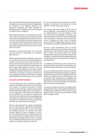 Au lieu de travailler séparément dans quatre maisons
étrangèreslesunesauxautres,les250collaborateurs
de l’Institution et ses délégués bénévoles sont
aujourd’hui regroupés afin d’agir ensemble en
additionnantleurscompétencesetenlesenrichissant
au contact de leurs collègues.
NotreInstitutionapporteuneréponsedansunmonde
sans cesse plus complexe, qui proclame des droits
mais construit paradoxalement des labyrinthes pour
y accéder : plus l’individu est précaire, plus les droits
ne lui sont accessibles qu’au terme d’un dédale. Dans
ces conditions, les plus fragiles ou les moins instruits
sont tentés de baisser les bras et de renoncer à faire
valoir leurs droits.
Aujourd’hui, toute personne peut nous saisir quel
que soit son âge, sa nationalité ou sa situation
administrative.
Cette simplicité de la saisine du Défenseur des droits
s’accompagneévidemmentd’unetotalegratuitépour
l’usager. Les services privés, de par leur nature, et
bien souvent les services publics, par nécessité, sont
payants ou à l’origine de dépenses importantes qui
bien souvent découragent les victimes. Entre un
procèscoûteuxetserésignerànerienfaire,lasaisine
duDéfenseurdesdroitsn’entraîneaucunfraisniaucun
formalisme : un courriel, un courrier, un rendez-vous
avecundéléguéduDéfenseurdesdroitsouunsimple
appel téléphonique suffisent pour ouvrir un dossier.
Un accès au droit humanisé
« Trop de formulaires, trop de répondeurs télépho­
niques et de plateformes Internet qui renvoient de
l’un à l’autre. En revanche, pas assez de contact
humain,pasassezd’écoute »,voilàcequenousdisent
beaucoup de citoyens désorientés qui s’adressent à
nous. Au total plus de 300 personnes chaque jour,
plus de 100 000 sur une année se tournent vers
notre Institution, grâce notamment aux délégués qui
permettent une relation de proximité et introduisent
une dimension humaine dans la prise en compte des
difficultés que rencontrent les réclamants.
Depuis le regroupement des réseaux préexistants,
près de 450 bénévoles extrêmement compétents
sont à la disposition du public sur tout le territoire.
Ces délégués reçoivent sur quelque 650 points
d’accueil répartis à travers l’hexagone et l’outre-
mer. Ce maillage représente en moyenne plus de six
lieux de permanence par département. Grâce à ces
bénévoles, les citoyens peuvent entrer en relation
avec un délégué du Défenseur des droits qui écoute,
répond, se renseigne, explique et intervient.
Pour nos concitoyens, face à une situation incompré­
hensible, c’est parfois le seul moyen de se faire
entendre et d’être rétabli dans ses droits.
Par exemple, cette femme âgée de 87 ans qui, du
jour au lendemain, ne percevait plus sa retraite ni
ses remboursements pour frais médicaux. Grâce
aux recherches de nos délégués, il est apparu que
cette femme était victime d’une coïncidence doublée
d’une homonymie. Le décès de l’une a entraîné par
erreur la radiation de l’autre. Aucun formulaire,
aucune plateforme téléphonique n’avait de réponse
à la situation dans laquelle se débattait cette femme.
Ou bien ce chef d’entreprise dont les travaux
d’adduction d’eau et d’assainissement n’avaient pas
été payés par la collectivité qui les avait commandés
dans le cadre d’un marché public. Ces retards
risquaient de se traduire par des licenciements éco­
nomiques. L’intervention de notre délégué auprès de
la collectivité locale concernée a permis le paiement
plus rapidement.
Les délégués du Défenseur des droits tiennent leur
permanence dans des quartiers, des banlieues, des
territoires parfois désertés par les services publics.
Ceux qui ont perdu leur liberté mais pas leurs droits
ontleplusgrandmalàlesfairerespecter.Lesdétenus
représentent un pour mille de la population mais 5 %
de ceux qui s’adressent à nous, soit 50 fois plus que
la moyenne. Cent cinquante de nos délégués vont
régulièrement dans les établissements pénitentiaires
pours’efforcerdetrouverdessolutionsauxdifficultés
dont les prisonniers les saisissent.
Àl’heureoùl’ondéplorelereplisursoi,l’égoïsmeetle
manqued’espritcivique,cetengagementdésintéressé
des bénévoles acceptant de consacrer deux jours par
semaine à venir en aide à leurs concitoyens mérite
d’être souligné et salué.
Rapport Annuel 2012 DÉFENSEUR DES DROITS 7
- éditorial
 