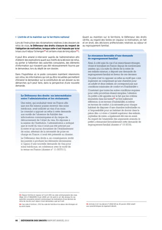 Quant au maintien sur le territoire, le Défenseur des droits
vérifie, au regard des textes en vigueur, la motivation, en fait
et en droit, des décisions préfectorales relatives au séjour et
au regroupement familial.
Le réexamen favorable d’une demande
de regroupement familial
Ainsi, il a été saisi du cas d’un ressortissant étranger,
vivant et travaillant en France depuis de nombreuses
années, qui, à la suite du décès de la mère de
ses enfants mineurs, a déposé une demande de
regroupement familial en faveur de ces derniers.
Ce père s’est vu opposer un refus au motif que « son
logement, ne comprenant qu’une chambre pour
un adulte et deux enfants, ne correspond pas aux
conditions minimales de confort et d’habitabilité ».
Constatant que toutes les autres conditions requises
pour cette procédure étaient remplies, l’attention
du préfet a été appelée sur le fait que les critères
énumérés dans les textes55
ne font nullement
référence, ni en termes d’habitabilité, ni même
en termes de confort, à la nécessité pour chaque
habitant de disposer d’une chambre individuelle ou
à l’impossibilité pour un habitant de dormir dans la
pièce dite « à vivre ». L’intérêt supérieur des enfants,
orphelins de mère, a également été mis en avant.
Au regard de l’ensemble des arguments avancés, le
préfet a réexaminé favorablement cette demande de
regroupement familial (dossier n° 10-3018).
55- Articles 2 et 3 du décret n° 2002-120 du 30 janvier 2002 relatif
aux caractéristiques du logement décent.
 L’entrée et le maintien sur le territoire national
Lors de l’instruction des réclamations relatives à des dossiers de
refus de visas, le Défenseur des droits s’assure du respect de
l’obligation de motivation, lorsque celle-ci est imposée par la loi
(visas court-séjour Schengen53
et certains visas de long séjour54
).
Il peut être amené à intervenir auprès de l’administration afin
d’obtenir des explications quant aux motifs de la décision de refus,
ou porter à l’attention des autorités consulaires, des éléments
d’information qui n’avaient pas été nécessairement fournis par
le demandeur, lors du dépôt de son dossier.
Dans l’hypothèse où le poste consulaire maintient néanmoins
son refus, les informations qui ont pu être recueillies permettent
d’éclairer le demandeur sur la constitution de son dossier ou les
démarches qu’il peut faire, dans la perspective d’une nouvelle
demande.
53- Depuis l’entrée en vigueur, le 5 avril 2011, du code communautaire des visas
(Règl. (CE) n° 810/2099, 13 juil. 2009 ; art. 32, point 2, art. 58, Annexe VI), les
autorités consulaires doivent communiquer les motivations d’une décision de
refus de visa de court séjour à tout demandeur, quel qu’il soit.
54- Cas visés à l’article L. 211-2 du code de l’entrée et du séjour des étrangers et
du droit d’asile.
Le Défenseur des droits : un intermédiaire
entre l’administration et les réclamants
Une mère, qui souhaitait venir en France afin
que son fils mineur puisse recevoir des soins
médicaux, avait sollicité un visa d’un mois.
Le consulat a opposé un refus à cette demande
aux motifs de l’absence de fiabilité des
informations communiquées et du risque de
détournement de l’objet du visa. En réponse à
la saisine de l’Institution, l’administration a indiqué
que le motif du visa n’avait pas été précisé par
la mère et qu’aucun document de l’établissement
de soins, attestant de la nécessité de prise en
charge en France, n’avait été présenté au dossier.
Le Défenseur des droits a, en conséquence, invité
les parents à produire les éléments nécessaires
à l’appui d’une nouvelle demande de visa pour
soins médicaux, en cohérence avec le motif de
la venue en France (dossier n° 11-007511).
88 DÉFENSEUR DES DROITS Rapport Annuel 2012
 