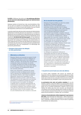 En 2012, le Défenseur des droits a pris de nombreuses décisions
qui ont concerné la déontologie des agents de l’administration
pénitentiaire.
Quelques saisines ont donné lieu à des recommandations. Elles
ont eu trait à la question de l’annulation des parloirs par des
surveillants et à la mise en œuvre des fouilles à nu sous l’empire
des dispositions antérieures à la loi pénitentiaire59
.
Lagrandemajoritédesdécisionsdansledomainedel’administration
pénitentiaire ont été des décisions de classement. Le constat d’un
désistement,quisemanifestetrèsmajoritairementparuneabsence
de réponse du réclamant, explique l’immense majorité des cas de
classement. Cet état de fait est préoccupant, car il est nettement
plusimportantquepourlessaisinesconcernantlesautresservices
de sécurité. Par conséquent, le Défenseur des droits tentera, en
2013, d’approfondir les causes de cette absence de réponse ou de
revirement des personnes qui l’avaient pourtant précédemment
et explicitement saisi d’un manquement à la déontologie des
personnels pénitentiaires.
 Exemples d’intervention des délégués
en milieu pénitentiaire
59- http://www.defenseurdesdroits.fr/sites/default/files/upload/
decisions/MDS_2009-198.pdf
 Du point de vue de l’accès aux soins des détenus
Le service public hospitalier doit assurer les examens de
diagnosticetlessoinsdispensésauxpersonnesdétenuesenmilieu
pénitentiaireet,sinécessaire,enmilieuhospitalier.Or,enmatièrede
santé, dans nombre de cas, la situation d’une personne incarcérée
n’est évidemment pas semblable à celle d’une personne libre.
La permanence des soins est parfois complexe. En cas de
situation urgente, la personne détenue ne peut pas être mise en
contactdirectavecleprofessionneldesantéetdoitobligatoirement
passer par le surveillant pénitentiaire, mettant à mal le secret
médical. De même, pour des soins courants, une demande de
consultation écrite doit être déposée dans la boîte aux lettres de
l’unité sanitaire (anciennement UCSA), par la personne détenue
quand cela est possible ou, à défaut, par un surveillant.
L’absence d’automédication affecte également la permanence
des soins. Toute demande de médicament ­– même d’aspirine ou
de paracétamol – requiert une consultation et une prescription.
Pour y répondre, le patient doit donc s’inscrire dans un planning
de distribution de médicaments.
Affectation en détention
Monsieur Martin est incarcéré en maison d’arrêt
en détention provisoire. Il alerte le délégué sur
le fait que depuis deux mois, il est confiné en
cellule « arrivant », de surcroît avec une personne
condamnée. Après une tentative de suicide,
il a entamé une grève de la faim en demandant
son transfert. En instance de comparution devant
la cour d’assises, son transfèrement dépend
des autorités judiciaires.
Après avoir demandé à l’intéressé de cesser
sa grève de la faim, le délégué prend attache
avec la direction de l’établissement et apprend
que Monsieur Martin a fait l’objet de plusieurs
agressions, raisons pour lesquelles il a été
hébergé en secteur arrivant, « faute de place ».
Ces agressions ont été rapportées aux autorités
judiciaires. Le magistrat en charge du dossier
ne s’oppose pas à un transfert. Le délégué
s’adresse alors à la direction interrégionale de
l’administration pénitentiaire et signale l’accord
du magistrat compétent. Deux semaines après,
cette direction interrégionale informe le délégué
que Monsieur Martin va être transféré dans
un autre établissement afin d’assurer sa sécurité.
De la sécurité lors des parloirs
Monsieur Durant est détenu au sein d’un centre
de détention. À plusieurs reprises,
Madame Durant s’y est présentée pour y
rencontrer son fils mais elle s’est vu refuser
l’accès à l’établissement car elle a subi l’ablation
d’un poumon et se déplace en permanence
avec un appareil respiratoire composé
notamment d’une bouteille à oxygène. Estimant
que cette bouteille à oxygène présente un risque
pour la sécurité de l’établissement, l’officier
responsable de la sécurité a interdit l’entrée de
Madame Durant et lui a demandé de bien vouloir
se rapprocher de son médecin pour obtenir
une bouteille à air comprimé qui, selon lui,
ne présente aucun danger. Monsieur Durant saisit
le délégué du Défenseur des droits qui
le rencontre avec le directeur de l’établissement
et le responsable sécurité et demande
notamment des précisions sur la réalité du risque
évoqué par l’administration.
Le délégué est rapidement avisé par le
responsable sécurité du centre de détention
que Madame Durant est autorisée à rencontrer
son fils au parloir avec son appareil respiratoire
et sa bouteille à oxygène. L’officier responsable
de la sécurité a pris au préalable contact avec
sa hiérarchie qui lui a indiqué qu’il ne pouvait
refuser un parloir à une personne handicapée et
qu’il appartenait à l’administration pénitentiaire
de prendre les mesures nécessaires pour
sécuriser la rencontre.
90 DÉFENSEUR DES DROITS Rapport Annuel 2012
 