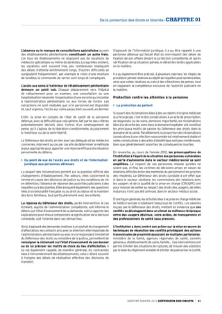 L’absence ou le manque de consultations spécialisées au sein
des établissements pénitentiaires constituent un autre frein.
Car tous les établissements ne disposent pas de vacations de
médecins spécialistes ou même de dentistes. Lorsqu’elles existent,
les vacations sont souvent trop peu nombreuses impliquant
des délais d’attente extrêmement longs. D’autres difficultés se
surajoutent fréquemment : par exemple le choix d’une monture
de lunettes, la commande de verres sont longs et compliqués.
L’accès aux soins à l’extérieur de l’établissement pénitentiaire
demeure un point noir. Chaque déplacement vers l’hôpital
de rattachement pour un examen, une consultation ou une
hospitalisation nécessite l’organisation d’une escorte qui incombe
à l’administration pénitentiaire ou aux forces de l’ordre. Les
extractions ne sont réalisées que si le personnel est disponible
et, sauf urgence, l’accès aux soins passe, bien souvent, en dernier.
Enfin, la prise en compte de l’état de santé de la personne
détenue, avec la difficulté que cela génère, fait partie des critères
potentiellement décisifs dans l’octroi d’un aménagement de
peine, qu’il s’agisse de la libération conditionnelle, du placement
à l’extérieur ou de la semi-liberté.
Le Défenseur des droits, en lien avec ses délégués et les médecins
concernés, intervient au cas par cas afin de déterminer la méthode
laplusappropriéepourapporteruneréponseefficaceàlasituation
personnelle du détenu.
 Du point de vue de l’accès aux droits et de l’information
juridique aux personnes détenues
La plupart des réclamations portent sur la question difficile des
changements d’établissement. Par ailleurs, elles concernent la
remise en cause des décisions de justice ou les conditions de vie
en détention, l’absence de réponse des autorités judiciaires à des
requêtesouàdesplaintes.Ellesévoquentégalementdesquestions
liées à la nationalité française ou au droit au séjour et le maintien
des liens familiaux, tout particulièrement avec les enfants.
La réponse du Défenseur des droits, après intervention, le cas
échéant, auprès de l’administration compétente, soit informe le
détenu sur l’état d’avancement de sa demande, soit lui apporte des
explications pour mieux comprendre la signification de la décision
contestée, soit l’oriente dans ses démarches.
Ainsi,s’agissantdesdemandesrelativesàunsouhaitdechangement
d’affectation, les contacts pris avec la direction interrégionale de
l’administration pénitentiaire ou avec le correspondant ministériel
du Défenseur des droits au ministère de la justice, permettent de
renseigner le réclamant sur l’état d’avancement de son dossier
ou de lui préciser les motifs de choix du lieu d’affectation. Il
lui est également rappelé, de manière générale, les contraintes
liées à l’encombrement des établissements, celui-ci étant souvent
à l’origine des délais de réalisation effective des décisions de
transfert.
S’agissant de l’information juridique, il a pu être rappelé à une
personne détenue qui faisait état du non-respect des délais de
fixation de son affaire devant la juridiction compétente, et après
vérification de sa situation pénale, le détail des textes applicables
en la matière.
Il a pu également être précisé, à plusieurs reprises, les règles de
procédurepénalerelativesaudépôtderequêtespost-sentencielles,
ainsi que celles relatives au calcul des réductions de peines, tout
en rappelant la compétence exclusive de l’autorité judiciaire en
la matière.
Protection contre les atteintes à la personne
 La protection du patient
Si la part des réclamations liées à des accidents d’origine médicale
ou chirurgicale, c’est-à-dire consécutives à un acte de prescription,
de diagnostic ou de soins, demeure importante, les réclamations
liéesàlasécuritédessoinsdansledomainehospitalierontconstitué
les principaux motifs de saisine du Défenseur des droits dans le
domainedelasanté.Parallèlement,laproportiondesréclamations
consécutivesàuneinfectionnosocomialeestrelativementstableet
cellesconsécutivesàdesactesd’obstétriquesontpeunombreuses,
bien que généralement assorties de conséquences lourdes.
En revanche, au cours de l’année 2012, les préoccupations de
l’Institution à l’égard de la situation des personnes vulnérables
en perte d’autonomie dans le secteur médico-social se sont
amplifiées. Le respect de ces personnes impose qu’elles ne
soient pas, in fine, les victimes de décisions prises en raison de
relations difficiles entre des membres du personnel et les proches
des résidents. Le Défenseur des droits constate à cet effet que
si dans le secteur sanitaire, les commissions des relations avec
les usagers et de la qualité de la prise en charge (CRUQPC) ont
pour mission de veiller au respect des droits des usagers, de telles
instances n’ont pas été prévues dans le secteur médico social.
D’unefaçongénérale,lesactivitésliéesàlapriseenchargemédicale
et médico-sociale cristallisent beaucoup de conflits. Les saisines
reçues par le Défenseur des droits, mettent en évidence que ces
conflits se développent dans un climat de méfiance réciproque
entre des usagers désireux, voire avides, de transparence et
des professionnels de santé sous pression.
L’Institution a donc centré son action sur la mise en œuvre de
techniques de résolution des conflits privilégiant des actions
transversales de proximité associant de multiples partenaires :
ministère de la Santé, agences régionales de santé, conseils
généraux, établissements de soins, famille… Ces interventions ont
permisd’éviterdessituationsderuptures,detrouverdessolutions
parlebiaisduréglementamiableetd’éviterdejudiciariserleconflit.
Rapport Annuel 2012 DÉFENSEUR DES DROITS 91
De la protection des droits et libertés - CHAPITRE 01
 
