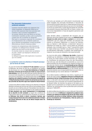 C’est ainsi, par exemple, qu’il a été amené à recommander que
soient engagées des poursuites disciplinaires à l’encontre de
fonctionnaires de police ayant fait un usage disproportionné de la
forceayantentraînédegravesblessuresaucoursd’unmenottage60
ou encore qui avaient fait un usage abusif de gestes de contrainte
et du pistolet à impulsion électrique (PIE) en mode « contact » au
cours d’une interpellation à l’issue de laquelle la personne avait
trouvé la mort61
.
Cette dernière affaire a notamment été l’occasion pour le
Défenseur des droits d’appeler de ses vœux une refonte du cadre
d’emploi de cette arme en mode « contact » en demandant,
notamment, que son usage pour menotter une personne soit
interdit ou strictement réglementé. Le ministre de l’Intérieur,
dans sa réponse à cette décision, a notamment réprouvé la
réitération de l’usage du « Taser®
 » et les gestes de contrainte
pratiqués, mais a considéré que le « Taser®
 » pouvait être utilisé
en mode contact pour menotter une personne, lorsque celle-ci
est difficilement maîtrisable, à condition, bien évidemment, de
respecter les principes de nécessité et de proportionnalité.
Au cours de cette année, le Défenseur des droits a également
constaté que les atteintes à l’intégrité physique commises par
les forces de l’ordre étaient souvent favorisées par l’absence
ou l’insuffisance de précautions prises lors des interventions.
C’est ainsi que, saisi des blessures occasionnées au cours de la
désincarcération de cinq manifestants qui s’étaient enchaînés sur
des voies des chemins de fer, il a recommandé qu’une réflexion
soit engagée sur l’adaptation du matériel utilisé et la méthode
employée pour la désincarcération et ce, afin d’éviter que des
personnes placées sous la responsabilité des forces de l’ordre ne
soient blessées par leur action (décision n° 2010-16962
).
De la même manière, le Défenseur des droits a rappelé que les
forces de l’ordre avaient l’obligation d’assurer la protection des
personnes et de leur intégrité physique, dès leur appréhension.
Ainsi, il a fait grief à des fonctionnaires de police d’avoir blessé
une personne, semi-consciente, qu’ils venaient d’appréhender, en
lui laissant traîner les hanches, les genoux et les pieds au sol,
pendant qu’ils la soutenaient sur le trajet du véhicule de police à
l’intérieur du commissariat et alors qu’elle était semi-consciente
(décision n° 2010-15163
).
Au-delà du défaut de précaution au cours même de l’intervention
des forces de l’ordre, le Défenseur a également pu déplorer dans
certains cas l’absence de diligence des forces de l’ordre visant
à permettre une prise en charge médicale rendue nécessaire
par les circonstances de l’interpellation, l’état de santé ou le
handicap du réclamant.
60- http://www.defenseurdesdroits.fr/sites/default/files/upload/
decisions/decision_mds-2012-199.pdf
61- http://www.defenseurdesdroits.fr/sites/default/files/upload/
decisions/decision_mds-2010-167.pdf
62- http://www.defenseurdesdroits.fr/sites/default/files/upload/
decisions/decision_mds-2010-169.pdf
63- http://www.defenseurdesdroits.fr/sites/default/files/upload/
decisions/decision_mds-2010-151.pdf
Une demande d’information
médicale satisfaite
Laurence avait été admise aux urgences d’un
centre hospitalier, le diagnostic établi par le
service était rassurant mais trois mois plus tard
Laurence a été à nouveau hospitalisée et
un scanner détecte alors une lésion au cerveau.
L’intéressée considère qu’elle a subi un préjudice
compte tenu de la tardiveté du diagnostic.
Elle saisit la commission régionale de conciliation
et d’indemnisation des accidentés médicaux
qui se déclare incompétente, le seuil de gravité
déterminé par décret n’étant pas atteint.
Laurence ne comprend pas cette décision et
s’adresse à un délégué de la Gironde car elle
estime que ses droits ont été bafoués.
Ce dernier rentre en contact avec un médecin
du pôle «  Santé » qui explique la décision de
la commission.
Le délégué transmet cette explication à Laurence
qui s’en satisfait.
 La protection contre les atteintes à l’intégrité physique
par les forces de l’ordre
Au cours de l’année 2012, environ 31 % des saisines reçues par
le Défenseur des droits au titre de sa compétence en matière
de déontologie de la sécurité font état d’atteintes à l’intégrité
physique commises par les forces de l’ordre au cours de leurs
interventions. Sans nier les difficultés des missions dévolues aux
forcesdel’ordre,lesquelleslesconduisentparfoisàfaireusagedela
force et de la contrainte, il n’en demeure pas moins que le respect
impérieux de la dignité humaine et la nécessaire sauvegarde de
l’intégrité physique doivent conduire les personnes qui exercent
des activités de sécurité à agir avec loyauté et discernement.
L’analyse des affaires traitées révèle que les atteintes à l’intégrité
physiquecommisesparlesforcesdel’ordresesontproduites,leplus
souvent, lors de la maîtrise et/ou de l’interpellation des individus à
la suite d’un recours à la force physique ou de l’usage d’une arme.
Si dans plusieurs cas, aucun manquement à la déontologie
de la sécurité n’a été constaté au regard des conditions de
l’intervention et/ou du comportement du réclamant, en revanche,
le Défenseur des droits a relevé, à plusieurs reprises, que
l’usage disproportionné de la force était directement à l’origine
des graves blessures et des cas de décès évoqués dans les
réclamations.
92 DÉFENSEUR DES DROITS Rapport Annuel 2012
 