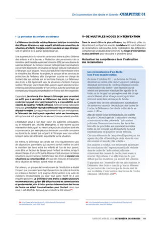La protection des enfants en détresse 
Le Défenseur des droits est régulièrement saisi par le ministère
des Affaires étrangères, avec lequel il a établi une convention, de
situations d’enfants français en détresse dans un pays étranger,
soit en général dix à quinze saisines par an.
Uneaugmentationdutravailenpartenariatentrelepôle « Défense
des enfants » et le bureau « Protection des personnes » de ce
ministères’esttraduiteauderniertrimestre2012parunedizainede
saisinesdelapartduministèredurantcettepériode.Cessituations
concernentdesenfantsensituationdedangeret/oudemaltraitance
àl’étrangerpourlesquelsl’Institutionestalorsl’intermédiaireentre
le ministère des Affaires étrangères, le parquet et les services de
protection de l’enfance, afin d’organiser la prise en charge de
l’enfant dès son arrivée sur le territoire français. Le Défenseur
des droits a été également saisi de situations d’enfants français
isolésàl’étranger(parentsdécédés,parentsayantabandonnéleur
enfant ou dans l’impossibilité d’exercer leur autorité parentale par
exemple)pourlesquelsuneprotectionenFrancedoitêtreorganisée.
Cependant, l’existence d’un danger à l’étranger pour un enfant
ne suffit pas à permettre au Défenseur des droits d’agir car
ce dernier ne peut intervenir lorsqu’il n’y a ni possibilité, ou ni
volonté,derapatrierl’enfantenFrance,mêmes’ilestdenationalité
française.L’Institution ne peut en effet saisir les services sociaux
de pays étrangers.Lorsqu’unrapatriementn’estpasenvisageable,
le Défenseur des droits peut cependant saisir ses homologues,
afinqu’uneaidesoitapportéelocalement,lorsquecelaestpossible.
L’Institution peut à son tour saisir les autorités consulaires,
ou le ministère des Affaires étrangères, si elle estime qu’une
interventiondeleurpartestnécessairepourdessituationsdontelle
a connaissance, par exemple pour demander une visite consulaire
au domicile du parent qui est parti à l’étranger avec son enfant
lorsqu’il existe des éléments inquiétants sur la situation.
De même, le Défenseur des droits est très régulièrement saisi
de séparations parentales qui peuvent parfois mettre en péril
le maintien des liens entre les enfants et l’un de leur parent,
voire être un facteur de danger pour l’enfant lui-même, lorsqu’il
devient l’enjeu d’un conflit qui le dépasse. C’est pourquoi certaines
situations peuvent amener le Défenseur des droits à signaler ces
situations au conseil général, afin que des mesures d’évaluation
de la situation de l’enfant soient mises en place.
Par ailleurs, un groupe de travail au sein de l’Institution a étudié
l’impact que pouvaient avoir les interventions de police à domicile
en présence d’enfant, qu’il s’agisse d’intervention à la suite de
violences intrafamiliales ou pour tout autre motif lié à une
enquête policière. Le Défenseur des droits a adopté plusieurs
recommandations, qui ont été diffusées dans les commissariats
et gendarmeries, afin d’éviter que ces interventions des forces
de l’ordre ne soient traumatisantes pour l’enfant, alors que
celui-ci est déjà très éprouvé par ce dont il a été témoin64
.
64- http://www.defenseurdesdroits.fr/sites/default/files/upload/
decisions/decision_mds-2010-31.pdf
V - De multiples modes d’intervention
Dans le souci d’être le plus efficaces, les différents pôles du
département sont parfois amenés à collaborer lors du traitement
de réclamations individuelles. Cette mobilisation des différentes
compétences se double de la recherche du moyen d’intervention
le plus pertinent pour résoudre le problème posé.
Mutualiser les compétences dans l’instruction
des réclamations
Les circonstances d’un décès
lors d’une manifestation
Au mois d’octobre 2011, un homme de 39 ans
décédait au centre-ville de M. L’opinion publique
désignait les forces de l’ordre présentes comme
responsables du drame : une munition aurait
atteint une personne et malgré les appels de la
foule, un tir de gaz lacrymogène avait été dirigé
vers le blessé, alors allongé au sol, qui s’était
retrouvé isolé dans un nuage de fumée.
Compte tenu de ces circonstances susceptibles
de mettre en cause la déontologie des forces de
l’ordre, le Défenseur des droits a décidé de se
saisir d’office.
Afin de mener leurs investigations, les agents
du pôle « Déontologie de la sécurité » ont reçu
communication des pièces de l’information
judiciaire. Ils se sont rendus sur les lieux des
faits afin de procéder aux constatations utiles.
Enfin, ils ont recueilli les déclarations de neuf
fonctionnaires de police et de six témoins.
Certains éléments de l’enquête diligentée par les
agents du pôle « Déontologie de la sécurité » ont
été soumis à l’avis du pôle « Santé ».
Son analyse a conduit, non seulement à partager
les conclusions de l’expertise médicale réalisée
dans le cadre de l’information judiciaire
concernant les causes du décès, mais aussi, à
écarter l’hypothèse d’un effet toxique du gaz
diffusé par les munitions qui avaient été utilisées.
S’appuyant sur l’ensemble de ces informations, le
Défenseur des droits a conclu qu’aucun élément
ne permettait de conclure que le décès était lié
aux modalités d’intervention des forces de l’ordre
(décision MDS 2011-26465
).
65- http://www.defenseurdesdroits.fr/sites/default/files/upload/
decisions/decision_mds-2011-264.pdf
Rapport Annuel 2012 DÉFENSEUR DES DROITS 93
De la protection des droits et libertés - CHAPITRE 01
 