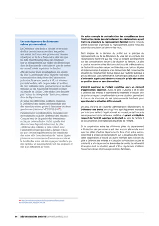 Les conséquences des blessures
subies par une enfant
Le Défenseur des droits a décidé de se saisir
d’office des circonstances dans lesquelles
une enfant de 9 ans a été grièvement blessée
à l’œil par un tir de « flash-ball », dès lors que
les faits étaient susceptibles de constituer
tant un manquement aux règles de déontologie
dans le domaine de la sécurité et que de mettre
en cause l’intérêt supérieur de l’enfant.
Afin de mener leurs investigations, les agents
du pôle « Déontologie de la sécurité » ont reçu
communication des pièces de l’information
judiciaire. Ils se sont rendus à M., où s’étaient
produits les faits, afin de procéder à l’audition
de cinq militaires de la gendarmerie et de deux
témoins ; ils ont également rencontré l’enfant
au sein de sa famille. Cette tâche a été facilitée
par l’action du délégué de l’Institution présent
dans le département.
À l’issue des différentes auditions réalisées,
le Défenseur des droits a recommandé que
des sanctions soient prises à l’encontre de deux
gendarmes (décision MDS 2011-24666
).
Parallèlement, les informations recueillies ont
été transmises au pôle « Défense des enfants ».
Compte tenu de la gravité des évènements
subis par cette enfant et du fait qu’elle était
déscolarisée depuis l’évènement, le pôle
« Défense des enfants » a pris contact avec
l’assistante sociale qui aidait la famille et lui a
fait part de ses inquiétudes sur les conditions
des soins et la déscolarisation de l’enfant. Après
plusieurs rencontres entre l’assistante sociale et
la famille des soins ont été engagés. L’enfant a pu
être opérée, un suivi médical s’est mis en place et
elle a pu retourner à l’école.
66- http://www.defenseurdesdroits.fr/sites/default/files/upload/
decisions/decision_mds-2011-246.pdf
Un autre exemple de mutualisation des compétences dans
l’instruction réside dans le traitement des réclamations ayant
trait à la procédure du regroupement familial : soit le refus du
préfet d’autoriser le principe du regroupement, soit le refus des
autorités consulaires de délivrer les visas.
Qu’il s’agisse de la décision du préfet sur le principe du
regroupement, ou de la délivrance du visa par les consuls, les
réclamations montrent que les refus se fondent généralement
sur des considérations tenant à la situation de l’enfant. Le pôle
« Justice » examine si les décisions de l’autorité préfectorale ou
de l’autorité consulaire respectent bien les prescriptions légales
et règlementaires. Il apprécie si les éléments de fait concernant la
situation du réclamant ont évolué depuis que l’autorité publique a
pris sa décision. Dans l’affirmative, il devient possible pour le pôle
d’intervenir auprès de l’administration afin qu’elle réexamine
sa position dans un sens bienveillant.
L’intérêt supérieur de l’enfant constitue alors un élément
d’appréciation essentiel. Aussi, le pôle « Justice » et le pôle
« Défense des enfants » examinent-ils ensemble le dossier afin
de porter un regard complémentaire sur une situation, permettant
à chacun de s’extraire de ses raisonnements habituels pour
appréhender la situation différemment.
De plus, vis-à-vis de l’autorité administrative décisionnaire, le
Défenseur des droits, en ce qu’il est spécifiquement mandaté
par la loi pour veiller à l’application et au respect par la France de
ses engagements internationaux, doit être un garant privilégié du
respect de l’intérêt supérieur de l’enfant au sens de l’article 3
de la Convention internationale des droits de l’enfant.
Si la coopération entre les différents pôles du département
« Protection des personnes » est bien ancrée, elle existe aussi
avec les pôles d’autres départements. Cela s’est, entre autres,
concrétisé à propos de réclamations sur la situation des Roms ;
cette coopération a trouvé un autre exemple dans l’action du
pôle « Défense des enfants » et du pôle « Protection sociale et
solidarité », afin de permettre à une mère de famille, de nationalité
étrangère dont la situation venait d’être régularisée, d’obtenir
l’ouverture de ses droits aux prestations familiales.
94 DÉFENSEUR DES DROITS Rapport Annuel 2012
 